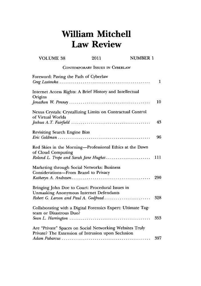 handle is hein.journals/wmitch38 and id is 1 raw text is: Wiliam Mitchell
Law Review
VOLUME 38                2011             NUMBER 1
CONTEMPORARY ISSUES IN CYBERLAW
Foreword: Paving the Path of Cyberlaw
Greg  Lastowka  ...............................................  1
Internet Access Rights: A Brief History and Intellectual
Origins
Jonathon  W  Penney  ..........................................  10
Nexus Crystals: Crystallizing Limits on Contractual Control
of Virtual Worlds
Joshua A. T. Fairfield  ................................... 43
Revisiting Search Engine Bias
Eric Goldman       ........................................ 96
Red Skies in the Morning-Professional Ethics at the Dawn
of Cloud Computing
Roland L. Trope and Sarah Jane Hughes .. .................. 111
Marketing through Social Networks: Business
Considerations-From Brand to Privacy
Katheryn A. Andresen ...  ................................ 290
Bringing John Doe to Court: Procedural Issues in
Unmasking Anonymous Internet Defendants
Robert G. Larson and Paul A. Godfread .. .................. 328
Collaborating with a Digital Forensics Expert: Ultimate Tag-
team or Disastrous Duo?
Sean L. Harrington     ................................... 353
Are Private Spaces on Social Networking Websites Truly
Private? The Extension of Intrusion upon Seclusion
Adam Pabarcus        ...................................... 397


