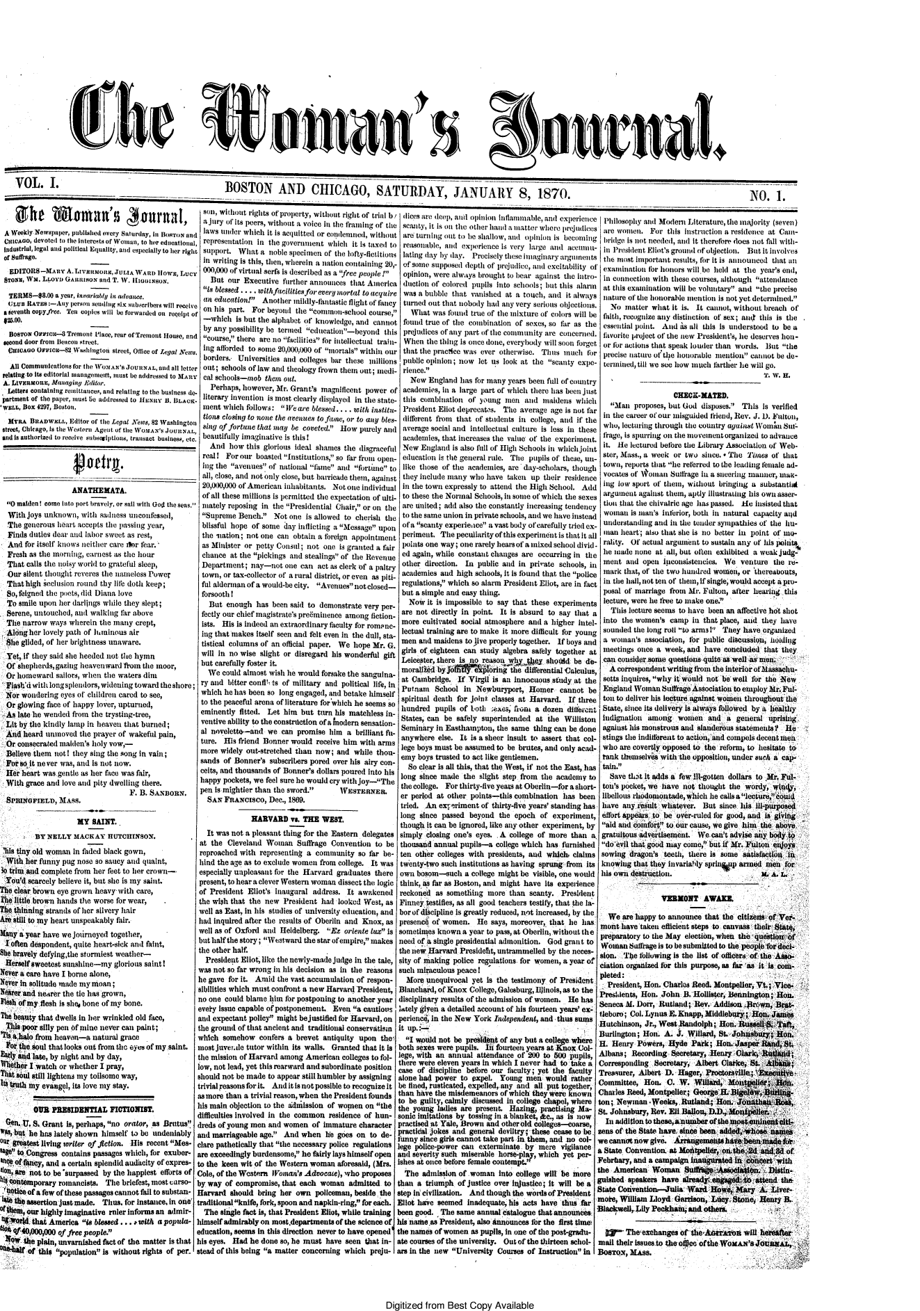handle is hein.journals/wmjrnl1 and id is 1 raw text is: 
















)


VOL. .                                                   BOSTON AND CHICAGO, SATURDAY, JANUARY 8, 1870.                                                                                               NO. 1.


A  Weekly Newspaper, published every Saturday, In nowroN and
hIcAGo,  devoted to tile interests of Wmian, to her educational,
1ndustria, legal and political Equality, and especially to her right
of suffrage.
   EDITORS-MARY   A. LivnhoCJULIA   WARD  IIowE, Lucy
 STONE, Wn. LLOYD GARRISON and T. IV. iIGiiBUN.
 TERlMS-88.00  a year, invariably it advalce.
 CLUn  RATEs:-Any  person seuding six subscribers will receive
 a Seventh oopyftec. Ten coples will be forwarded on receipt of

 BOsTON  Orc-4 Treimnt   Place, rear of Trenont House, and
 second door front Beacon street.
 (ICAGO   OrFVI--82 WasiIngtor street, Olice of Legal News.

   All Communications for the WeaAS's JOURnNAL, and all letter
 relating to its editorial Imanagenmen, must be addressed to MARY
 A. Ltvauxoni, Managing Editor.
 Letters conitaining renittances, and relating to the business de-
 partment of the paper, annut lie addressed to HunY B, BLACK-
 'WELL, BOX 4297, Boston.
 MYRA   BuADWnLs,  Editor of thie Legal News, 82 Washington
 street, Chicago, is the Western Agent of the WoMAN's JoURNAL,
 and is authorized to receive substalptions, transact business, etc.


         ________   4~ ~eiri.       _    ____

                   ANATHEMATA.
  0 maiden! come Into port bravely, or sail with God the seas.
  With joys unknown,  with sadness unconfessed,
  The generous hoart accepts the passing year,
  Finds duties dear and labor sweet as rest,
  And  for itself knows neither care star fear.'
  Fresh as the morning, earnest . the hor
  That calls the noisy world to grateful sleep,
  Our silent thought reveres the nameless Power
  That high seclusion round thy life doth keep;
  So, feigned the pocts, did Diana love
  To smile upon her darlings while they slept;
  Serene, untouched, and walking far above
  The narrow ways  wherein the many  crept,
  Along her lovely path of hminous air
  She glided, of her brightness unaware.
  Yet,.if they said she heeded not the hymn
  Of shepherds, gazing heavenward friom the moor,
  Or homeward  sailors, when the waters dim
  Flash'd with long spleinlors, widening toward the shore;
  Nor wondering eyes of children carted to see,
  Or glowing face of happy lover, upturned,
  As late he wended from the trysting-tree,
  Lit by the kindly lamp in heaven that burned;
  And heard unmoved  the prayer of wakefil pain,
  Or consecrated maiden's holy vow,-
  Believe them not! they sing the song in vain;
  For so it never was, and is not now.
  Her heart wasgentle as her face was fair,
  With grace and love and pity dwelling there.
                                   F. B. SsNoxzv.
  SPMRNOFIELD,  MASS.

                     MY  SAINT.
         BY  NELLY  MACKAY   HIJTCRINsON.
 hils tiny old woman in faded black gown,
 With  her funiy pug nose so saucy and quaint,
 3o trim and complete from her feet to her crown-
 You'd  scarcely believe it, but she is my saint.
The clear brown eye grown heavy, with care,
the little brown hands the worse for wear,
             The thinning strands of her silvery hair
   Are still to my heart unspeakably fair.


Many a year have we jrnirneyed together,
  Ioften despondent, quite heart-sick and faint,
She bravely defyingthe stormiest weather-
Herself sweetest sunshine-my   glorious saint!
Never a care have I borne alone,
Never In solitude made my moan;
Ne*er and neierer the tie has grown,
FlIesh of my flesh is she$ bone of my bone.
The beauty that dwells in her wrinkled old face,
  This poor silly pen of mine never can paint;
'Tis 4,hao from heaven-a natural grace               A
  For the soul that looks out from the eyes of my saint.
Eairy and late, by night and by day,                 t
  hether I watch or whether I pray,
Th1t soul still lightens my toilsome way,
Its truth my evangel, its love my stay.

         OUR  PRESIDENTIAL FICTIONIST.
  e.  U. S. Grant Is, perhaps, no orator, as Brutus
Ws, but he has lately shown himself to be undeniably
our geatest living writer of flction. His recent Mes-
sg  to Congress contains passages which, for exuber-
e  of 0ancy, and a certain splendid audacity of expres-
lion, are not to be surpassed by the happiest efforts of
S4ontemporary   romanelsts, The  briefest, most carso-
qaotiee of a few of these passages cannot fail to substan-
Sthe~  assertion justimade. Thus, for instance, in olie'
  thea1, our highly imaginative ruler informs an admir-
t X14d   that America is blessed ... with a popula- 1
ti06 of40,000,000 of free people.
liew  the plain, unvarnished fact of the matter is that
    0   of this population is without rights of per


son, without rights of Prperty, without rigmt of trimaI b
a  julry Of' Its peers, Without a voice in tie framiig of th
laws   unler which it is acluitted or condeimnired, withou
representation  in the govermnent  which it is taxed to
support.   What  a noble specimon of the lofty-fictitions
In  writing is this, then, wherein a nation containing 20,
000,000  of virtual serfs is described as a free people I
   But  our Executive further announces  that America
 is blessed .... withfaciities fo eeve rmrtl to acquire
 an education   Aoher'   m nlly-thntastic flight of fanscy
 onhis  part. Forbeyond   the commo-school   course,
 -which   Is but the alphabet of knowledge, and canno
 by any possibility be termed edueation-beyond  thi
 course, there are no lellities for intellectual train
 ing afordednto some 20,000,000 of mortals within ou
 borders. Universities amd colleges bar thse unilio
 out; schools of law and theology frown thet out; mdi
 cal scools-mob   theem out.
   Perhaps, however, Mr. Grant's inagnificent power o
 literary inventioml is most clearly displayed in the state
 mRent Which follows: We  are blessed . . .. with institu.
 lions closing to nsone the (eenues to fane, or to any bles
 sing of fortune that may be coveted. How purely and
 beautifully imaginative is this!
   And  how  this glorious ideal shames the disgraceful
 real! For our  boasted Institutions, so far from open
 ing time avenues of national fime and fortune to
 all, close, and not only close, but barricade them, against
 20,000,000 of American inhabitants. Not one individual
 of all these millions is permitted the expectation of ulti-
 inately reposing in the Presidential Chair, or on the
 Supreme  Bench.  Not  one is allowed to cherish the
 blissful hope of some day inflicting a Mssage upon
 the 'nation; not one can obtain a ftreign appointment
 as Minister or petty Consul; not one is granted a tfair
 chance  at the pickings and stealing.s of the Revenue
 Department;  nay-not  one  can act as clerk of a paltry
 town, or tax-collector of a rural district, or even as piti-
 ful alderman of a would-be city. Avenues not closed-
 forsooth!
   But  enough  has been said to demonstrate very per-
 fectly our chief magistrate's pre6minence among fiction-
 ists. His is Indeed an extraordinary faculty for rom nc-
 ing that makes itself seen and felt even In the dull, sta-
 tistical columns of an official paper. We hope Mr. G.
 will in no wise slight or disregard his wonderful gift
 but carefully foster it.
   We could almost wish he would forsake the sanguina-
ry amd  bitter confil't s of military and political life, in
which   e has been so long engaged, and betake himself
to the peaceful arena of literature for which he seems so
eminently  fitted. Let him  but turn his matchless in-
ventive ability to the construction of a nodern sensation-
al novelette-and  we  can  promise him  a brilliant fit-
ture.  His friend Bonner would  receive him with arms
more  widely out-stretched than now; and  while thou-
sands  of Bonner's subscribers pored over his airy con-
ceits, and thousands of Bonnes dollars poured Into his
happy pockets, we feel sure lie would cry with joy-The
pen  is mightier than the sword.     WSTENER.
  SAN  FRANclsco,  Dec., 1869.

              HARVARD vs.   THE  WEST.
  It was not a pleasant thing for the Eastern delegates
at the  Cleveland Woman Surage Convention to be
reproached with  representing a community  so far be-
hind the age as to exclude women from college. It was
especially unpleasant for the Harvard graduates there
present, to hear a clever Western woman dissect th logic
of President Eliot's inaugural address. It awakened
the wish that the new  President hail looked West, as
well as East, In his studies of university education, and
had inquhmed after the results of Oberlin and Knox, as
well as of Oxford and Heidelberg.  E  oriente lu is
but half the story; Westward the star of empire, makes
the other half.
  President Eliot, like the newly-made judge in the tale,
was not so far wrong in his decision as in the reasons
he gave for it. Amid the vast accumulation of respon-
sibilities which must confront a new Harvard President,
no one could blame him for postponing to another year
evet'y Issue capable of postponement. Even a cautious
and expectant policy might bejustified for Harvard. on
the ground of that ancient and traditional conservatism
which  somehow  confers a brevet  antiquity upon the
most juvendsle tutor within its walls. Granted that it Is
time mission of Harvard among American colleges to fol-
low, not lead, yet this rearward and subordinate position
should not be made to appear still humbler by assigning
trivial reasons for It. Amdit is not possible to recognize it
as more than a trivial reason, when the President founds
ills main objection to the aduission of women on the
difficulties involved in the common residence of hun-
dreds of young men and women   of immature character
and marriageable age. And  when  lie goes on to de-
clare pathetically that the necessary police regulations
are exceedingly burdensome, he fairly lays himself open
to the keen wit of the Western woman  aforesaid, (Mrs.
Cole, of the Western Ioman's Advocate), who proposes
by way of compromise,  that each woman   admitted to
Harvard  should bring her own   policeman, beside the
traditional knife, fork, spoon and napkin-ring, for each.
  The sigle fact is, that President Eliot, while training
himself admirably on most.departments of the science of
education, seems in this direction never to have opened
his eyes. Had he done so, he must have  seen that in-
stead of this being a matter concerning which preju-


Digitized  from  Best  Copy  Available


  Idicestan depmilt 0 pimmioI I i)aImmmnble, and experiece
eScamiY, it Iskills the other Iamdaiateuwreir iles
t are turning out to be shallow, amid opiniot i iseoli 1mg
  renmsomnable, aipexperene is vey large  aid >cecomig i-
  lating day by hlay. Precisely these itagiar al in   -
- of'some supposed depth of prejudice, and excitability of
  opinion, were always brought to bear against the itro-
i ductlon of colored pupils Into schools ;but this alarm
  was a bubble that  vanished at a touch, and it always
  turned out that nobody had any very serious objections.
    What  was found true of the mixture of colors will be
t found true of the combination of sexes, so far as the
s prejudices of'any part of the community are concerned.
- When   the thing Is once done, everybody will soon forget
r that the pracice was ever otherwise. Thus  mucth  for
s public opinion; now  let us look at the scanty expe-
i- riemce.
    New  England  has for many years been full of country
f academies, In a large part of which there has been just
- this combination  of young  men  and maidens   which
- President Eliot deprecats. The  average age is not far
d different from that of students in college, amid if' the
average   social and intellectual culture is less in these
  academies, that increases the value of the experiment,.
l New  England  is also fill of High Schools ini whichjoint
- education is the general rule. The pupils of these, un-
  like those of the academics, are day-scholars, though
t they include many who  have taken  up their residenee
,Iln the town expressly to attend the High School. Add
  to these the Normal Schools, in some of which the sexes
  are uited; add also the constantly increasing tendency
  to tihe same union in private schools, and we have instead
  of a scanty expeience avast body of carefully tried ex-
  periment. The  peculiarityof this experimentis thatit all
  points one way; one rarely hearsof'amixedschool divid-
  ed again, while constant changes are occurring in the
  other direction. In public and in private schools, int
  academies and  high schools, it is found that the police
  regulations, which so alarm President Eliot, are in fact
  but a simple and easy thing.
    Nowy it is impossible to say that these experiments
  are not directly in point. It Is absurd to say that a
  more cultivated social atmosphere and a higher Intel-
  lectual training are to make it more difficult for young
  men and maidens  to jive properly together. If boys and
  girls of eighteen can study algebra safely together at
  Leicester, there is no reason w      y . shidd be d-
  moraifly 1 if  l  ngriithe differential alculus,
  at Cambridge.  If Virgil is an Innocuous study at the
  Putnam   School in  Newburyport,  Homer   cannot  be
  spiritual death for joint classes at Harvard. If three
  hundred  pupils of both sexes; frot a dozen dillferent
  States, can be safely superintended at the  Williston
  Seminary in Easthampton, the same  thing can be done
  anywhere  else. It is a sheer insult to assert that col-
  lege boys must be assumed to be brutes, and only acad-
  emy boys trusted to act like gentlemen.
  So  clear ismall this, that the West, if not the East, has
  long since made the slight step fom  tie academy to
  the college. For thirty-five years at Oberlin-for a short-
  er period at other points-this combination has  been
  tried. An expriment  of thirty-five years' standing has
  long since passed beyond  the epoch  of experiment,
  though it can be ignored, like any other experiment, by
  simply closing one's eyes. A college of more than  a
  thousand annual pupils-a college which has furnished
  ten other colleges with presidents, and which, claims
  twenty-two such institutions as having sprung from its
  own bosom-such   a college might be visible, one would
  think, as far as Boston, and might have its experience
  reckoned as something  more  than scanty.  President
  Finney estifies, as all good teachers testify, that the la-
  bor of 4lcipline is greatly reduced, not increased, by the
  presened of women.  He  says, moreover, that lie has.
  sometimes known a year to pass, at Oberlin, without the
  need of a single presidential admonition. God grant to
  the iew Harvard Presidebit, untrammelled by the neces-
  sity of making police regulations. for women, a year of
  such miraculous peace I
  More  unequivocal  yet is the testimony of President.
  Blanchard, of Knox College, Galesburg, Illinois, as to the
  disciplinary results of the admission of women. He has
  lately glyon a detailed account of his fourteen years' ex-
  perienc, in the New York Independent, and thus sums
  it up..
  I  would not be preskl nt of any but a college where
  both sexes were pupils. Ift fourteen years at Kno.Col-
  lege, ith an annual attendance of' 200 to 500 pupils,
  there were eleven years in which I never had to take a
  case of discipline before our faulty; yet the faulty
  alone had power to gpxpl  Young  men  woud   rather
  be fued, iusticated, expelled,.any and all put together,
  than have the misdemeanors of which they were known
  to be guilty, calmly discussed in college chapel, where
  the young ladies are present. Hazing, practising M-
  sonic imitations by tossing in a blanket, &c., as is now
  practised at Yale, Brown and otherdi colleges-coarse,
  practical jokes and general deviltry these cease to be.
  funny since girls cannot take part Inthem, and vn ce 1
Ieg  pblice-power cani extermintate. by mre vigilance
ani  severity such miserable horse-play, which yet per-
ishes at once before female cottempt.
   The admission of .woman  Into college will be moreI
 than a triumph  of justice over Injustice; it will be a9
 step hi civilization. And thoughl the wods of President1
 Eliot have seemed Inadequate, his acts have thus far
 been good. The  same annual  atalogue that announces
 his name as President, also Atnnounces for the first time
 the names of women as pupils, In one of the post-gradu-
 ate courses of the university. Out of the thirteen schol-
 ars in the new University Courses of Instruction inI


SPihilosopihy and Modert Literature, the majority (seven)
are  women.   For this Instruction a residence at Cam-
bridge  is not needed, and it therefore does not fall with-
in  President Eliot's grounid of objection. But It involves
the  most important results, for it is announced that an
examination  for honors will be held at the year's end,
in  connection with these courses, although attendance
at  this examination will be voluntary and the precise
nature  of the honorable mention is not yet determined.
   No  matter what  it is. It cannot, without breach of
 faith, recognize any distinction of sex; ansd this is the
 essential point. And is all this is understood to be a
 lavorite project of the new President's, he deserves hou-
 or fo actions that speak louder than words. But the
 precise nature of the honorable mention cannot be de-
 terilned, till we see how mouch arther he will go.
                                            T'. W. H.

                    CHECK-MATED.
  Man   proposes, but God disposes. This  is verified
  in the career of our misguided friend, Rev. J. D. Fulton,
  who, lecturing through the country aUainst Wom Su
  frage, is spurring on the mnovementorganized to advance
  it. He lectured before the Library Association of Web-
  ster, Mass., a week or two since. * The ines of that
  town, reports that he refirred to the leading emuale ad-
  vocates of W#oman Sutfilage in a seering manner, mait-
  ing low sport of them, without bringing a substanti
  argument against them, aptly illustrating his own asser-
  tion that the chivalric age has passed. He insisted that
  woman  is msan's inferior, both in natural capacity sid
  understanding and in the tender sympathies of the hu-
  man heart; also that she is no better in point of' mo-
  rality. Of actual arngumnent to sustain any of his poiit
  he made none at all, but often exhibited a weak judg-
  meat and  open iiconsistencies. We  venture  the re-
  mark that, of the two hundred women, or thereabouts,
  in the hall,not ten of them, If single, would accept a pro-
  posal of marriage from Mr. Fulton, after hearing this
  lecture, were he free to make one.
  This  lecture seems to have been an affective hot shot
  into the women's camp  in that place, tand they have
  sounded the long roil to arms! They have organized
  a woman's association, for public discussioi, holding
  meetings once a week, and have  concluded  that they
  can cousider some questions quite as well as men
  A  correspondent writing ftom the interior ofMassachu-
  setts inquires, why it would not be well for the New
  England Woman  Sullkage Association to employ Mr. Ful-
  ton to deliver his lecture against women throughout the
  State, since its delivery Is always followed by a healthy
  indignation among  women   and  a  general  uprising
  against his monstrous and slanderous statements? He  
  stings the indifferent to action ,and compels decent mea
  who are covertly opposed to the reform, to hesitate to
  tank themselves with the opposition, under such a cap'

  tave  that it adds a few ill-gotten dollars to Mr, Ful-
  ton's pocket, we have not thought the wordy, wi(ny,
  libellous rhodomontade, which he callsalecture,eold
  have any iresult whatever. But since his ll-purposed
  ffort appears to be over-ruled for good, and is' glvig
  aid and comfort to our cause, we give him the above,
  gratuitous advetisement. We can't advise any body to
  do evll that good may come, but if Mr. Fultn eJoys
  sowing dragon's teeth, there is some satislction in
  knowing that they invariably sprinsp armed menii for
  his own destrucetion.           -.-A. IA        .


                 VERONT AWARE.

  We  are happy to annoutee that the citizens-of Ver-
mont  have taken efficient steps to canva e    8      '
preparatory to the May election,,)wen tas~~iu~
Woman   Suffrage is to be submirted to the peoplefordecl-
sion.  The following is the list of o icers of the Aso
ciation organized for this purpose, as far 'as it is com-
pleted
  President, Hon. Charles Reed. Montpeller, Vt.; Vice.
Presldents, Hon. John  B. Holatr,  Bennington;  Hon.
Seneca M. Dorr, Rutland;  Rev. Addison    rwn,  Bat-
fleboro; Col. Lynus E. Knapp, Middlebry; Hon.  James
Hutchinson, Jr., Westitandolph; Hon.  Russell $ Taft,
Burlington; Hon.  A. J. Willard, St. Johnsbury  Hon.
H.  Henry Powers,  Hyde  Park;  Hon. Jasper Rand, St,
Albans;  Recording  Secretary, Henry Oak  Lid;
Corresponding  Secretary, Albert Olat*e, St. A
Treasurer, Albert D. Hager,  Potorsv4il; heat e
Committee,  Hon.  O.  W.  Wllard,   Motelt;E.           -
Charles Reed, MontpelIer; George  .i    r     dii-
ton; Newman.Weeks, Rutland4 Hon. J
St. Johnsbmuy, Rev. Eli Ballo,    n
  In addition to these,anaumber of the mosemnetoli-
zens of the State hae since been addedose names .
we cannot now give.  kgemthebeendo
t State Convention. at Moiatpell, on-the#2d ard.8d of
Febrbary, and a campaIgn laugarated  in Angert'with
the American  Woman Su,':ssooietiq. <Dstin-
gilshed speakers have  already e   &   tttend the-
State Convention--Julia Ward  Howe,, Mary  A. Liver-
moke, William Lloyd Garrison, Lacy. Stone,   enry B..
Black~well, Lily Peckhant, andi othe~rs.,

  W'*  The  exchanges of the*A   r   n will horetter
mail their issues to the ofeo ofthe WoxAn's JonaxI. ,
Boarox, MAss.


