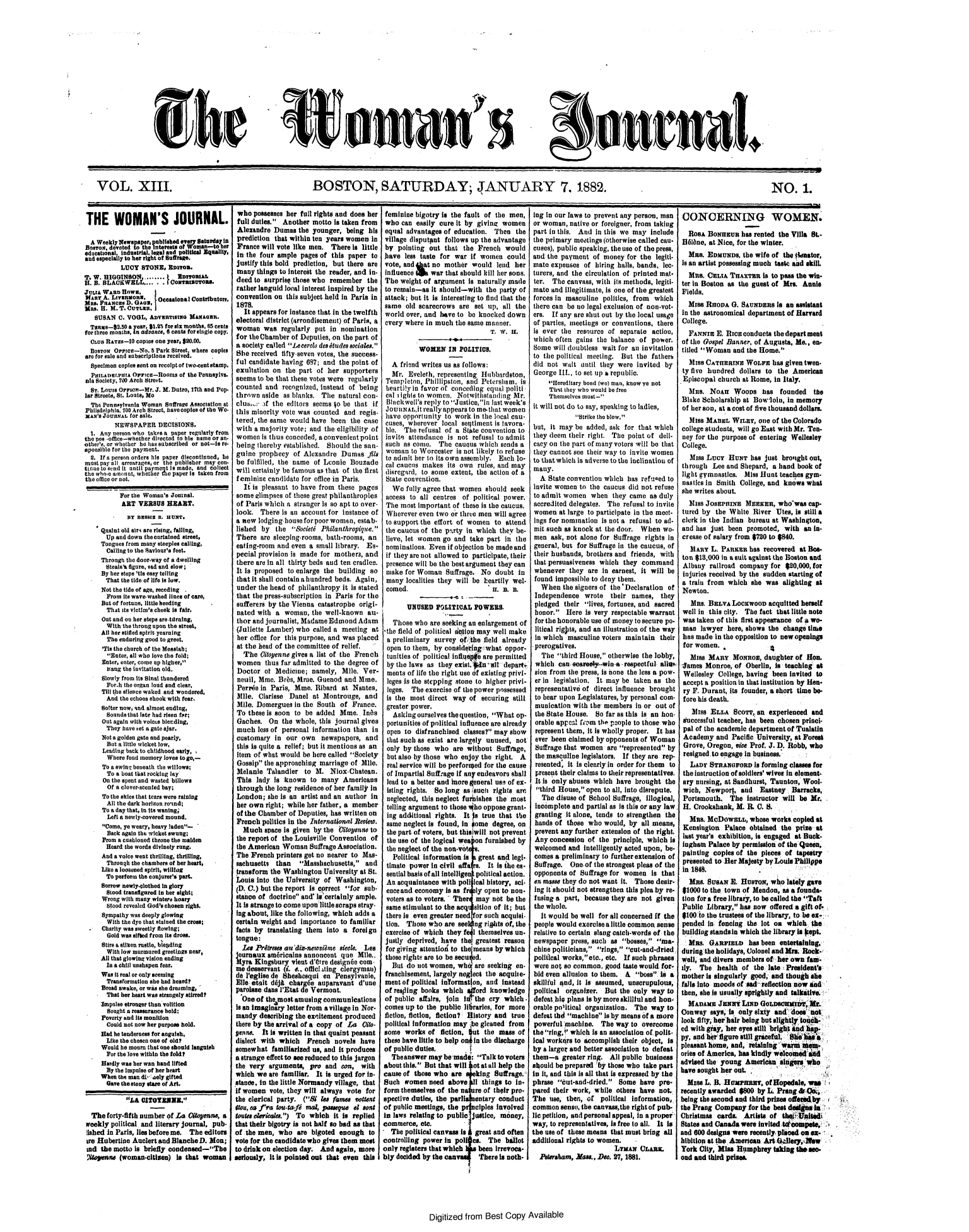 handle is hein.journals/wmjrnl13 and id is 1 raw text is: 















She


c e's


eusmaL


VOL. XIII.                                                      BOSTON, SATURDAY; JANUARY 7. 1882.                                                                                                      NO. 1.


THE WOMAN'S JOURNAL.

  A Weekly Newspaper, published ever Satarday ia
  BlosTog, devoted to the Interests of Woman-to her
educational, industrial, legal and political Equality,
and especially to her right of Snrage.
           LUCY  STONE,  Eaon.
T. W. HIGGINSON.........    ERTrOMas
R. B. BLACKWEIL....   .1orasuoas.
JurtA WARD Hows,
Maa   A. LvaRDoa,     OccasionalContributors.
MRS. FRAoo  D. GAO,
Mas. H.II. M. . CUTLER,
   SUSAN  0. VOGL,  Anvsnsux    MAona.
   Tass-2.50  a yeat, $1.95 for six months, 65 cents
for three months, in advance, 6 cents for single copy.
  CLUB RATES-1  copies one year, $20.00.
  BOTONr Orrn-No.   5 Park Street. where copes
are for sale and subscriptions received.
  Specimen copies sent on recolpt of two*centatamp
  PtILADETIIA  OPPE-11R ooms of the Penneylva.
  nia Society, 700 Arch Street.
  Sr. Louis Orrsor-Mr. J. X. Dutro, 17th and Pop.
lar Streets, St. Louts, No
  The Pennsylvania Woman Suffrage Association at
  Philadelphia. 100 Arch Street, havocoples of the We.
  XAN's JOURNAL for sale.
         NEWSPAPER DECISIONS.
  1. Any person who takes a paper regularly from
the pos -office-whether directed to his name or an-
otber's, or whether he ias subscribed or not-s re-
aponible for the payment.
  2. If a perenn orders his paper discontinned, be
must pay all arrearages, or the publisher may con.
tinue to send it until paymeq Is made, and collect
the whoe amount, whether me paper is taken from
the office or not.

           For the Woman's Jomnal.
           ART  VERSUS  HEART.
             BY BEBIS 18B. HUNT.
     Quaint old atr are rising, faling,
       Up and down the curtained street,
     Tongues from many steeples calling,
       Calling to the Savour's feet.
     Through the door-way of a dwelling
       Steals'h figure, sad and slow;
     By her steps 'tis easy telling
       That the tide of life is low.
     Not the tide of age, receding
       From its wave-washed lines of care,
     But of fortune, little heeding
       That its victim's cheek is fair.
     Out and on her steps are titming,
       With the throng upon the street,
     All her Stifled spirit yearning
       The enduring good to greet.
       'Ti. the church of the Messiah;
       Enter, all who love the fold;
     Enter, enter, come up higher,
       bang the invitation old.
     Slowly from its Sinai thundered
       For-h the organ load and clear,
     Till the silence waked and wondered,
       And the echoes shook with fear.
     Softer now, and almost ending,
       Soundsathat late had risen far;
       Out again with voices blending,
       They have set a gate ajar.
     Not a golden gate and pearly,
       But a little wicket low,
       Leading back to childhood early,
       Where food memory loves to go,-
       To a swing beneath the willows;
       To a boat that rocking lay
       On the spent and wasted billows
       Of a cloverscented bay;
       To the skies that tears were raining
       All the dark horizon ro'end;
       To a day that, in its waning;
       Left a newly-covered mound.
       Come, ye weary, heavy laden-
       Back again the wicket swung;
       Prom a cushioned throne the maiden
       Heard the words divinely rang.
     And a voice went thrilling, thrilling,
       Through the chambers of her heart,
     Like a loosened spirit, willing
       To perform the conjurer's part.
     Sorrow newlyclothed in glory
       Stood transfigured In her ight;
     Wrong with many winters hoary
       Stood revealed God's chosen right.
       Sympathy was deeply glowing
       With the dye that stained the crose;
     Charity was sweetly flowing;
       Gold was sifted from its dross.
     Stirs a silken rustle, bleding
       With low murmured greetings near,
     All that glowing vision ending
       In a chill unshapen fear.
     Was it real or only seeming
       Transformation she had heard?
     Broad awake, or was she dreaming,
     That  her heart was strangely stirred?
     Impulse stronger than volition
       Sought a reassurance hold;
     Poverty and its monition
       Could not now her purpose hold.
     Fad he tenderness for anguish,
       Like the chosen one of old?
     Would he mourn that one should languish
       For the love within the told?
     Hardly was her wan band lifted
       By the impulse of bar heart
     When the man d  aely gifted
       Gave the stony stare of Art.

             ILA CITOEZNE.

  The  forty-fifth number of La Gitoenne, a
  weekly political and literary journal, pub.
  lished In Paris, lies before me. The editors
  ire Hubertine Auclert and Blanche D. Mon;
  ad the motto Is briefly condensed-The
  litoene  (womancltisen)  Is that  woman


who   possesses her full rights and does her
full duties. Another  motto Is taken from
Alexandre   Dumas  the younger,  being his
prediction  that within ten years women in
France  will vote like men.  There Is little
in  the four ample  pages of this paper  to
justify this bold prediction, but there are
many   things to intercist the reader, and in-
deed  to surprisp those who remember   the
rather languid local interest inspired by the
convention  on this subject held In Paris in
1878.
   It appears for Instance that in the twelfth
electoral district (arrondisement) of Paris, a
woman was regularly put in nomination
for thebChamber  of Deputies, on the part of
a society called Leerce deadtudessociales.
She  received fifty-seven votes, the success-
ful candidate having 087; and  the point of
exultation on  the part  of her supporters
seems  to be that these votes were regularly
counted  and  recognized, instead of being
thrown  aside  as blanks. The  natural con-
clua A the editors seems o be that if
this minority vote was  counted  and regis-
tered, the same would  have  been  the case
with  a majority vote; and the eligibility of
women   is thus conceded, a convenient point
being  thereby established. Should the san-
guine  prophecy   of Alexandre  Dumas fil
be  fulfilled, the name of Lonie  Bouzade
will certainly be famous as that of the first
feminine  candidate for office in Paris.
   It is pleasant to have from these pages
 some elimpses of these great philanthropies
 of Paris which a stranger is so apt to over-
 look.  There is aii account for instance of
 a new lodging houseforpoor  women,  estab-
 lished by  the  oiet Philanthropique.
 There  are sleeping-rooms, bath-rooms, an
 eating-room and even a small library. Es-
 pecial provision is made for mother,  and
 there are in all thirty beds and ten cradles.
 It is proposed to enlarge the building so
 that it shall contain a hundred beds. Again,
 under the head of philanthropy it is stated
 that the press-subscription in Paris for the
 sufferers by the Vienna catastrophe origi-
 nated with a  woman,  the well-known   au-
 thor and journalist, Madame Edmond  Adam
 (Juliette Lamber) who called a meeting  at
 her office for this purpose, and was placed
 at the head of the committee of relief.
   The  Citoyenne gives a list of the French
 women   thus far admitted to the degree of
 Doctor  of Medicine;  namely,  Mle.  Ver-
 neuil, Mme. Bris, Mme.  Guenod  and Mme.
 Perrie in Paris, Mine. Ribard  at Nantes,
 Mile. Clarisse Danel  at Montrouge,   and
 Mile. Domergues  in the South of  France.
 To these is soon to be added  Mme.   Inds
 Gaches.  On  the whole, this journal gives
 much  less of personal information than is
 customary  in our  own   newspapers,  and
 this is quite a relief; but it mentions as an
 item of what would be here called Society
 Gossip the approaching marriage  of Mile.
 Melanie  Talander   to   . Niox-Chatean.
 This  lady is known   to many  Americans
 through the long residence of her family in
 London;  she is an artist and an author In
 her own right; while her father, a member
 of the Chamber of Deputies, has written on
 French politics in the International Revieo.
   Much  space is given by the Oitoenne to
 the report of the Louisville Convention of
 the American Woman   Suffrage Association.
 The French printers get no nearer to Mas-
 sachusetts than   Masshachusetts,   and
 transform the Washington  University at St.
 Louis into the University of Washington,
 (D. C.) but the report is correct for sub-
 stance of doctrine and' i.a certainly ample.
 It is strange to come uponlittle scraps stray-
 Ing about, like the following, which adds a
 certain weight and importance to familiar
 facts by translating them into a  foreign
 tongue:
 Les  Prtreea  a 'di-neoviame  sieele. Les
 journaux amricains  annoncent  quo  Mile..
 Myrs Kingsbury  vient d'Otre designee com*
 me desservant (i. *., officisting clergyman)
 de l'egise de Shehesqui  en  Pensylvanie,
 Eileeit   d6jA chargde auparavant   d'une
 parolise dans P'Etat d Vermont.
 One   of the most amusing communications
 Is an Imaginary letter from a village in Nor-
 mandy describing the exltement  produced
 there by the arrival of a copy of La Cito
 yene.  It Is written In that quaint peasant
 dialect with which   French  novels have
 somewhat  familiarized us, and It produces
 a strange effect to see reduced to this jargon
 the very arguments,  pro  and  con,  with
 which we are familiar. It is urged for in-
 stance, in the little Normandy village, that
 if women vote, they will always vote  for
 the clerical party. (Bi les fames sotent
 iou, ea fra touta-fi anal, pasegue el sent
 taouts etericala.) To which it is replied
 that their bigotry is not half so bad as that
 of the men, who   are bigoted enough   to
 vote for the candidate who gives them most
 to drink on election day. And again, more
seriously, it Is pointed out that even this


feminine  bigotry is the fault of the men,
who   can easily cure it by giving  women
equal  advantages of education.  Then   the
village disputput  follows up the advantage
by   pointing out that  the French  would
have   less taste for war it women   could
vote, and   at no mother   would lend  her
influence W   war  that should kill her sons.
The  weight of argument   is naturally made
to remain-as  It should-with   the party of
attack; but it is Interesting to find that the
same   old scarecrows  are set up,  all the
world  over, and have to be  knocked down
every  where in much  the same manner.
                                T. W. H.

           WOMEN IN POLITICS.

   A friend writes us as follows:
   Mr.  Eveleth, representing Iubbardton,
 Templeton,  Phillipston, and Petersam,  is
 heartilyin favor of conceding equal politi
 cal ights to women.  Notwithstanding Mr.
 Blkwell's  reply to Justice,in last week's
 JoUINA,,itrieally appearsato methat women
 have opportunity  to work in the local cau-
 cuses, wherever  local seqtiment is tavora-
 ble. The  refusal of a Stite convention to
 invite atendance  is not  refusal to admit
 such as come.   The  caucus which sends a
 woman   to Worcester is not likely to refuse
 to admit her to its own assembly. Each lo-
 cal cauces makes  its own  rules, and may
 disregard, to some extent, the action of a
 tate convention.
   We  fully agree that women  should seek
 access to all centres  of political power.
 The most  important of these is the caucus.
 Wherever  even two or three men will agree
 to support the effort of women  to  attend
 the caucus of the ptrty in which  they be-
 lieve, let women go and  take part in  the
 nominations. Even if objection be made and
 if they are not allowed to participate, their
 presence will be the best argument they can
 make  for Woman   Suffrage, No  doubt  in
 many  localities they will be heartily wel-
 comed.                        Jt.   . n.

       UNUSED   POLITICAL  POWERS.

   Those who  are seeking an enlargement of
'the field of political fition may well make
a  preliminary survey  ofithe field already
open  to them, by conideig what oppor-
tunities of political influp,4e are permitted
by  the laws as  they exist.fln dal depar-
ments   of life the right use of existing privi-
leges is the stepping stone to higher privi-
leges.   The exercise of the power possessed
Is  the most  direct way  of securing  still
greater power.
   Asking ourselves the question, What op-
 portunities of political influence are already
 open  to disfranchised classes? may show
 that such as exist are largely unused, not
 only by those who   are without  Suffrage,
 but also by those who enjoy the  right. A
 real service will be perfored for the cause
 of Impartial Sufftage If any endeavors shall
 lead to a better and more general use of ex-
 isting rights. So long as such  rights are
 neglected, this neglect furbishes the most
 telling argument to those ho oppose grant-
 ing additional rights. It s  true that the
 same neglect is found, in *ome  degree, on
 the part of voters, but thiswIll not prevent
 the use of the logical we' on furnished by
 the neglect of the non-vos.
   Political information is great and legi-
 timate power In civil affa r. It is the es-
 sential basis of all intellige  political action.
 An acquaitance  with  pollcal history, sat.
 once and economy is as frly  open to non.
 voters as to voters. - Ther may not be the
 same stimulant to the aeq sition of It; but
 there is even greater need or such acquisi-
 tion. Those who  are see  ng rights of, the
 exercise of which they fe I themselves un-
 justly deprived, have th   greatest reason
 for giving attention to the means by which
 those rights are to be secu d.
   But do not women,  wh   are seeking  en.
 franchisement, largely neglct the aquite-
 ment of political lnTormaton, and  instead
 of reaing  books which ford knowledge
 of public affairs, join lmAthe cry which -
 comes up to the public li1rares, for more
 fiction, fiction, fiction? History and true
 political information may :be gleaned from
 some  works  of fiction, ut  the mass  of
 these have little to help on in the discharge
 of public duties.      I
   The answer maybe -made:  Talk to voters
about this. But that will ot at all help the
cause of those who  are     king Suffrage.
Such   romen  need  above I1  things to In-
form themselves of the na   re of their pro-
spective duties, the parli  entary conduct
of public meetings, the p   oiples involved
in laws relating to public jutice, money,
commerce,  etc.
-  The political canvass is great and often
controlling power  in pol cs.  The   ballot
only registers that which   been  Irrevoca-
bly decided by the can    There   is noth-


ing in our laws to prevent any person, man
or woman,  native or foreigner, from taking
part in this. And  in this we may include
the primary  meetings (otherwise called cau-
cuses), public speaking, the use of the press,
and  the payment  of money  for the  legiti-
mate  expenses of  hiring halls, bands, lec-
turers, and the circulation of printed mat-
ter.  The canvass, with its methods, legiti-
mate  and illegitimate, is one of the greatest
forces in masculine  politics, from which
there can be no legal exclusion of non-vot-
er.   If any are shut out by the local usage
of parties, meetings or conventions, there
is ever  the resource  of separate  action,
which  often gains the balance  of  power.
Some  will doubtless wait for an invitation
to the political meeting.  But the  fathers
did  not wait until they  were invited  by
George  III.. to set up a republic.
     Hereditary bond (wo) manm, know ye not
     That they who would be free
     Themselves must-
it will not do to cay, speaking to ladies,
             Strike the blow,
but,  it may be added, ask for  that which
they deem  their right. The point of  dell-
cacy on the part of many voters will be that
they cannot see their way to invite women
to that which is adverse to the inclinatio of
many.
  A  State convention which has refuned to
invite women  to the caucus  did not refuse
to admit women when they came as duly
accredited delegates. The  refusal to invite
women   at large to participate in the meet-
ings for nomination  is not a refusal to ad-
mit such  as knock at the door. When   wo-
men   ask, not alone for Suffrage rights in
general, but for Suffrage in the caucus, of
their husbands, brothers and friends, with
that persuasiveness which  they  command
whenever   they  are In earnest, it will be
found  impossible to deny them.
   When  the signers of the'Declaration of
 Independence   wrote  their  names,  they
 pledged their  lives, fortunes, and sacred
 bonor.  Here  is very respectable warrant
 for the honorable use of money to secure po-
 litical rigts, and an illustration of the way
 in which  masculine voters maintain  their
 prerogatives.
   The  third House, otherwise the lobby,
 which  can .soareel-wina- respectful allow,
 sion from the press, is hone the less a pow-
 er in legislation. It may be taken as  the
 representative of direct influence brought
 to bear upon Legislatures, by personal com-
 munication with the members   in or out of
 the State House.  So far as this Is an hon-
 orable appeal fUom the people to those who
 represent them, it is wholly proper. It has
 ever been claimed by opponents of Woman
 Suffrage that women  are represented by
 the masculine legislators. If they are rep-
 resented, it is clearly in order for them to
 present their claims to their representatives.
 It is only abuses which have  brought  the
 third House, open to all, into disrepute.
   The disuse of School Suffrage, illogical,
 incomplete and partial as is this or any law.
 granting it alone, tends to strengthen the
 hands of those  who would,  by  all means,
 prevent any further extension of the right.
 Any concession  of the principle, which is
 welcomed  and intelligently acted upon, be-
 comes a preliminary to further extension of
 Suffrage. One.of  the strongest pleas of the
 opponents of Suffrage for women  Is  that
 en masse they do not want It. Those desir-
 ing it should not strengthen this plea by re-
 'fusing a part, because they are not given
 the whole.
   It would be well for all concerned If the
 people would exerciseea4little common sense
 relative to certain slang catch-words of the
 newspaper  press, such as bosses, ma-
 chine pqliticians, rings, cut-and-dried
 political works,etc., etc. If such phrases
 were not so common,  good taste would for
 bid even allusion to them. A  boss Is a
 skillful tnd, It is assumed, unscrupulous,
 political organizer. But the only way  to
 defeat,hig plans is by more skillful and hon-
 orable poitical organization. The way  to
 defeat thd machine Is by means of a more
 powerful machine.  The  way to  overcome
 the ring, which is an association of. polit-
 ical workers to accomplish their object, Is
 by a larges and better association to defeat
 them-a  greater ring. All public business
 should be prepared by those who take part
 In it, and this is all that is expressed by the
 phrase cut-and-dried   Some  have  pre-
 pared their work, while others have  not.
 The use, then, of  political Information
 common  sense, the canvass,the right of pub-
 lic petition, and personal appeal, In a proper
 way, to representatives, is free to all. It is
the use of these means that must bring all
additional rights to women.
                        LYxAx   OLAns.
  Peerasham, Mass., Dee. 27, 1881.


OONCERNING WOMEN.

  RosA  BoNIXsua  has rented the Villa St.-
B616ne, at Nice, for the winter.
  Ms,   EDMUNDs.   the wife of the ldnator,
is an artist possessing much taste and skilL
  Me.   CELIA  THAXTER  Ia to pass the win
ter in Boston as the guest of  Mrs. Annie
Fields.
  Miss  RHODA  G. SAUNDERS  isoan assistant
in the astronomical department  of Harvard
College.
  FANNIE   E. RIoCconducts  theodepartment
of the Gospel Bannero Of Augusta, Me., en-
titled Woman   and the Home.
  MsS  CATHERINE   WOLF    has given twen-
  ty flive hundred dollars to the American
Episcopal  church at Rome, in  Italy.
   Mus.  NoAH   WOOD    has   founded   the
Blake  Scholarship at Bowlol,   in memory
of her son, at a cost of five thousand dollars.
   MIsS MABEL  WILY,   one of the Colorado
college students, will go East with Mr. Ten-
ney  for the purpose of entering Wellesley
College.
   Miss Lucy  HuNT   has just brought out,
through  Lee  and Shepard, a hand  book of
light gymnastics.  Miss Hunt teaches gym.
nastics in Smith  College, and knows what
she writes about.
  Miss JosEPRNEX   MEEKER,  who'was   cap-
  tured by the White  River Utes, is still a
clerk in the Indian bureau at Washington,
and  has just been  promoted,  with  an in-
crease of salary from $720 to $840.
   MARY  L. PARKER   has recovered at Bos-
 ton $18,000 in a suit against the Boston and
 Albany  railroad company  for $20,000, for
 injuries received by the sudden starting of
 a train from which  she was  alighting at
 Newton.
   M1s. BELVA  LoCKwooD   acquitted herself
 well in this city. The fact that little note
 was taken of this first appearance of a wo-
 man  lawyer  here, shows the  change time
 has made in the opposition to new openings
 for women.              A
   Miss MAny   Mono, daughter of Hon.
i'ames Monroe,  of Oberlin, is teaching at
Wellesley  College, having been invited to
accept a position in that institution by Hen-
ry  F. Durant, its founder, a short time be-
fore his death.
   MisS  ELLA   Scor,  an experienced  and
 successful teacher, has been chosen princi-
 pal of the academic department of Tualatin
 Academy   and Pacific University, at Forest
 Grove, Oregon, @eee Prof. J. D. Robb, who
 resigned to engage In business.
   LADY  STRANOFORD 8isforming c1808   for
 the instruction of soldiers' wives in element-
 ary nursing, at Sandhurst, Taunton, Wool
 wich, Newport,   and   Eastney  Barracks,
 Portsmouth.   The  Instructor will be Mr.
 H. Crookshank,  M. R. C. S.
   Mas. McDowaL, whose works copied at
 Kensington  Palace obtained  the prie  at
 last year's exhibition, is engaged at Buck-
 ingham Palace by permission of the Queen,
 painting copies of the pieces of  tapetty
 presented to Her Majesty by Louis Philippe
 in 1848.
 Mase.  Bus E. HUSTON,who lately gave
 $1000 to the town of Mendon, as a founds-
 tion for a free library, to be called the Taft
 Public Library, has now offered a gift of
 $100 o the trustees of the library, to be ex-,
 pended in fencing  the lot on  whih   the
 building standin which the libraryl (sept.
 Mas. GARFIELD has been entertaining,
 during'the holidays, Colonel and Mrs. Rock-
 well 'and divers members of her own  fa-
 ily. The  health of  the late President's
 mother is singularly good, and though she
 falls into moods of sad reflection now id
 then, she is usually sprightly and talkative.
 MADAX Jauwt LID GoLDCRMne 1 , M.
 Conway  says, 'is only sixty' and doe not
 look fifty, her hair being but slightly toucb-
 ed with gray, 'her eyes stilt bright sid ap
 py, and her figure tillI gIcefI. 1i
 pleasalthome, and, retainingbiwar1   m4,
 ories of America, has kindly welcoked I1
 advised the young Americn siagers  who
 have sought her out. .
 Miss  L. B. HUMPrREt, f opedale, wA
 recently awarded $800 by L, Prang do
 being the second and third priles offedby
 the Prang Company  for the best du    In
 Christmas cards.  Artiste of th J' th
 States and Canada were Invited t-ompete,
and 600 designs were recently plced on ex-  
hibition at the American Art G(al'leypltw
York  City, Miss Humphrey   taiing theso-
ond and third prizes


Digitized  from  Best  Copy  Available


