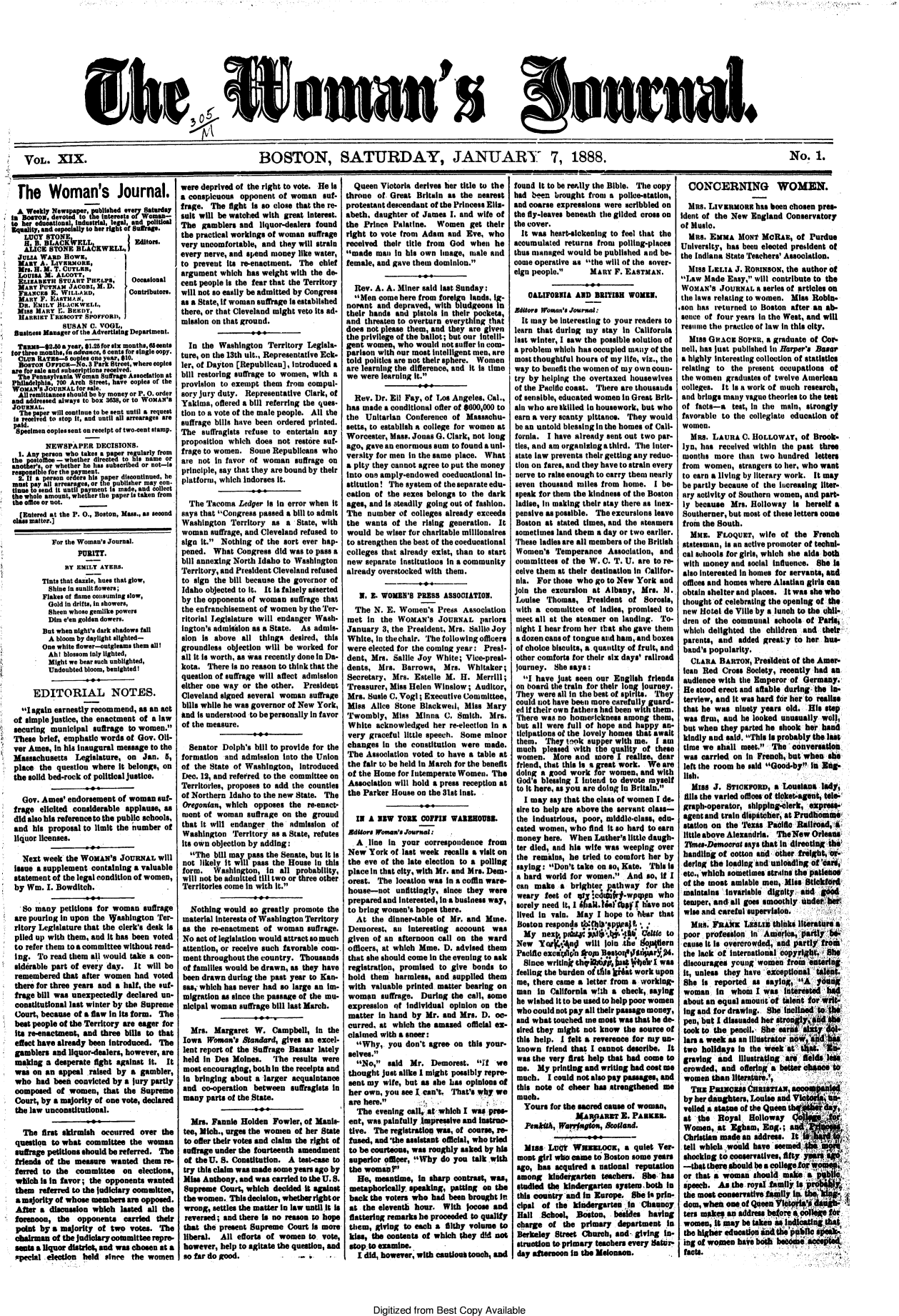handle is hein.journals/wmjrnl19 and id is 1 raw text is: 










8Woan 5's


1 VOL. XIX.


onual. _


BOSTON, SATURDAY, JANUARY 7, 1888.


No. 1.


  The Woman's Journal.
  A Weekly Newsppr    abtdever    atardaY
t.  etIndustrial, legal. md political
Equality, and ospedlaily to he ret of Wosa-
   LUCY  STONE
   H. B. BLACK  ELL           Editor.
   ALICE STONE    bLA6KWELL. I
   JuA WARP  flown.
   MANY A. LIvmnaona,
   Mrs. H. M. T. CUTLER.
   LousAs M. ALCOTT.
   ELIZAET  STUART PaoPrs,    Occasional
   MANY PUTxAN JACOaI, M. D.
   FRANCES E. WILLARD,       Contributors.
   MARY F. EASTMA.K
   DR. EMILY BLACKWELL,
 Miss MARY  I. BEEDY,
 HARRIET  rRESCOTT SPOFFORD,
             SUSAN 0. VOGL,
 Business Manager of the Advertising Department.
 TanMs-*2.80a year, $1.25 for six months, 6oeents
for three months, 7. advance, 6 cents for single copy.
  CLUB RATE-   copies one year, $10.
  BosTON Orriaoa-No. 8 Park Street, where copies
are for sale and subscriptions received.
  The Pennsylvania Woman Suffrage Association at
Philadelphia, 700 Arch Street, have copies of the
WOMAN  a JOURNAL for sale.
  Alt remittances should be by money or P. 0. order
and addressed always to box 308, or to WoMAN'S
JOURNAL.
  The paper will continue to be sent until a request
  Is reoeived to stop it, and until all arrearages are
  paid.
  Specimen copies sent on receipt of two-cent stamp.
        NEWSPAPER DECISIONS.
  1. Any person who takes a paper regularly from
the postoIlce - whether directed to his name or
another's or whether he has subscribed or not-ts
responsible for the payment.
  2. If a person orders his paper discontinued, he
must pay all arrearages, or the publisher may con-
tineto send it until pament is made, and collect
the whole amount, whether the paper is taken from
the oflee or not.
  (Entered at the P. 0., Boston, Mass., as second
class matter.]


         For the Woman's Journal.
                PURITY.
             BY EMILY ATERS.
       Tints that dazile, hues that glow,
         Shine In sunlit flowers;
       Flakes of flame consuming slow,
         Gold in drift., in showers,
         Sheen whose gemlike powers
         Dim e'en golden dowers.
       But when night's dark shadows fall
         A bloom by daylight alighted-
       One white flower-outgleams them allI
         Ah I blossom inly lighted,
         Might we bear such unblighted,
         Undoubted bloom, benighted I

     EDITORIAL NOTES.
  I again earnestly recommend, as an act
of simple justice, the enactment of a law
securing municipal  suffrage to women.
These brief, emphatic words of Gov. 011-
ver Ames, in his inaugural message to the
Massachusetts  Legislature, on  Jan. 5,
place the  question where it belongs, on
the solid bed-rock of political justice.

  Gov. Ames' endorsement  of woman  sut-
frage  elicited considerable applause, as
did also his reference to the public schools,
and  his proposal to limit the number of
liquor licenses.

  Next week  the WOMAN'S  JoURNAL   will
issue a supplement containing a valuable
statement of the legal condition of women,
by Win. I. Bowditch.

  So many  petitions for woman  suffrage
are pouring in upon the iashington  Ter-
ritory Legislature that the clerk's desk Is
piled up with them, and It has been voted
to refer them to a committee without read-
Ing.  To read them all would take a con-
siddrable part of every day.  It will be
remembered  that after women  had  voted
there for three years and a half, the euf-
frage bill was unexpectedly declared un-
constitutional last winter by the Supreme
Court, because of a flaw in its form. The
best people of the Territory are eager for
its re-enactment, and three bills to that
elect have already been Introduced. The
gamblers  and liquor-dealers, however, are
making  a desperate fight against it. It
was  on an appeal  raised by a gambler,
who   had beei convicted by a jury partly
composed   of women,  that the Supreme
Court, by a majority of one vote, declared
the law unconstitutional.

  The  first skirmish occurred over  the
question to what  committee  the woman
suffrage petitions should be referred. The
friends of the measure  wanted  them re-
ferred to  the committee   on  elections,
which  is in favor; the opponents wanted
them  referred to the judiciary committee,
a majority of whose members are opposed.
After  a discussion which lasted all the
forenoon,  the  opponents  carried their
point  by a majority of two  votes. The
chairman  of the judiolary committee repre-
seants a lquor district, and was chosen at a
special election held  since the women


I


were deprived of the right to vote. He is
a conspicuous  opponent of woman  suf-
frage. The fight Is so close that the re-
sult will be watched with great Interest.
The  gamblers  and  liquor-dealers found
the practical workings of woman suffrage
very uncomfortable, and they will strain
every nerve, and spend money like water,
to prevent Its re-enactment. The  chief
argument  which has weight with the de-
cent people is the fear that the Territory
will not so easily be admitted by Congress
as a State, if woman suffrage Islestablished
there, or that Cleveland might veto its ad-
mission on that ground.

  In the Washington   Territory Legisla-
ture, on the 13th ult., Representative Eck-
ler, of Dayton [Republican], ntroduced a
bill restoring suffrage to women, with a
provision to exempt them  from compul-
sory jury duty. Representative Clark, of
Yakima,  offered a bill referring the ques-
tion to a vote of the male people. All the
suffrage bills have been ordered printed.
The  suffragists refuse to entertain any
proposition which  does not restore suf-
frage to women.  Some  Republicans who
are not In favor of woman   suffrage on
principle, say that they are bound by their
platform, which indorses it.

  The Tacoma  Ledger is in error when it
says that Congress passed a bill to admit
Washington  Territory  as a  State, with
woman  suffrage, and Cleveland refused to
sign it. Nothing of the sort ever hap-
pened.  What  Congress did was to pass a
bill annexing North Idaho to Washington
Territory, and President Cleveland refused
to sign the bill because the governor of
Idaho objected to it. It Is falsely asiserted
by the opponents of woman  suffrage that
the enfranchisement of women by the Ter-
ritorial Leglelature will endanger Wash-
ington's admisslon as a State. As admis-
elon is above  all things  desired, this
groundless objection will be worked for
all it Is worth, as was recently done in Da-
kota.  There is no reason to think that the
question of suffrage will affect admission
either one way or the other.  President
Cleveland signed several woman suffrage
bills while he was governor of New York,
had Is understood to be personally in favor
of the measure.

  Senator Dolph's bill to provide for the
formation  and admission into the Union
of the State of Washington, Introduced
Dec. 12, and referred to the committee on
Territories, proposes to add the counties
of Northern Idaho to the new State. The
Oregonian, which  opposes  the re-enact-
mont  of woman  suffrage on the  ground
that it will endanger the  admission of
Washington   Territory as a State, refutes
its own objection by adding:
  The  bill may pass the Senate, but it is
not  likely It will pass the House In this
form.   Washington,  in all  probability,
will not be admitted till two or three other
Territories come in with it.

  Nothing  would so greatly promote the
  material Interests of Washington Territory
as the re-enactment  of woman  suffrage.
No  act of legislation would attract so much
attention, or receive such favorable com-
ment  throughout the country. Thousands
of families would be drawn, as they have
been drawn  during the past year to Kan-
ase, which has never had so large an im-
migration as since the passage of the mu-
nicipal woman  suffrage bill last March.

  Mrs.  Margaret  W.   Campbell, in the
  Iowa Woman's 8tandard, gives an excel-
  lent report of the Suffrage Bazaar lately
  held in Des Moines. The   results were
  most encouraging, both in the receipts and
  In bringing about a larger acquaintance
  and co-operation between suffragists in
  many parts of the State.

  Mrs.  Fannie Holden  Fowler, of Manls-
  tee, Mich., urges the women of her State
  to offer their votes and claim the right of
  suffrage under the fourteenth amendment
  of the U. S. Constitution. A test-ease to
  try this claim was made some years ago by
  Miss Anthony, and was carried to the U.S.
  Supreme Court, which decided it against
  the women. Thisdecision,whetherrightor
  wrong, settles the matter In law until It is
  reversed; and there is no reason to hope
  that the present Supreme Court Is more
  liberal. All efforts of women to vote,
  however, help to agitate the question, and
  so far do good.       -


Digitized from  Best Copy   Available


  Queen  Victoria derives her title to the
throne  of. Great Britain as the nearest
protestant descendant of the Princess Elil-
abeth, daughter of James  I. and wife of
the Prince  Palatine.  Women   get their
right to vote from Adam  and  Eve, who
received their title from God  when  he
made  man  in his own image,  male and
female, and gave them dominion.

  Rev. A. A. Miner said last Sunday:
  Men  come here from foreign lands, ig-
norant  and depraved, with bludgeons in
their hands and  pistols in their pockets,
and  threaten to overturn everything that
does not please them, and they are given
the privilege of the ballot; but our Intelli-
gent women,  who would  not suffer in com-
parison with our most intelligent men, are
told politics are not their sphere. Women
are learning the difference, and it is time
we  were learning it.

  Rev. Dr. Ell Fay, of Los Angeles. Cal.,
has made  a conditional offer of 600,000 to
the  Unitarian Conference of  Massachu-
setts, to establish a college for women at
Worcester, Mass. Jonas G. Clark, not long
ago, gave an enormous sum to found a uni-
versity for men in the same place. What
a pity they cannot agree to put the money
into one amply-endowed  coeducational in-
stitution! The system of the separate edu-
cation of the sexes belongs to the dark
ages, and is steadily going out of fashion.
The  number  of colleges already exceeds
the  wants of  the rising generation. It
would  be wiser for charitable millionaires
to strengthen the beat of the coeducational
colleges that already exist, than to start
new  separate Institutions in a community
already overstocked with them.

   N. E. WOMEN'S  PRESS ASSOCIATION.
   The N. E. Women's   Press Association
met  In  the WOMAN'S   JOURNAL   parlors
January  3, the President, Mrs. Sallio Joy
White, in the chair. The following officers
were  elected for the coming year: Presi-
dent, Mrs.  Sallie Joy White; Vice-preal-
dents,  Mrs.  Barrows,  Mrs.  Whitaker;
Secretary. Mrs.  Estelle 3. H.  Merrill;
Treasurer, Miss Helen Winslow;  Auditor,
Mrs. Susie C.Vogl; Executive Committee,
Miss  Alice Stone Blackwe,   Miss  Mary
Twombly,   Miss  Minna  C.  Smith. Mrs.
White   acknowledged  her re-election in a
very  graceful little speech. Some minor
changes  in the constitution were made.
The  Association voted to have a table at
the fair to be held in March for the benefit
of the Home  for Intemperate Women. The
Association will hold a press reception at
the Parker House  on the Slat Inst.

  IN  A 1BW YORK   COFFIN WAREOUIE.
  Bddtors Women's Journal.
  A   line in your correspondence  from
New   York of last week recalls a visit on
the  eve of the late election to a polling
placeIn that city, with Mr. and Mrs. Dem-
orest.  The location was in a coffin ware-
house-not   unfittingly, since they were
prepared and interested, Inaa business way,
to bring women's hopes there.
  At  the dinner-table of Mr. and Mine.
Demorest,   an Interesting account  was
given  of an afternoon call on the ward
officers, at which Mine. D. advised them
that she should come In the evening to ask
registration, promised to give bonds  to
hold  them  harmless, and supplied them
with  valuable printed matter bearing on
womnpo   suffrage. During the call, some
expression  f Individual  opinion on the
matter  in hand by  Mr. and Mrs.  D. oc-
curred, at  which the amased  official ex-
claimed  with a sneer:
   Why,  you  don't agree on this your-
selves.
   No,  said  Mr.  Demorest.  I   we
 thought just alike I might possibly repre-
 sent my wife, but as she has opinions of
 her own, you see L can't. That's why we
 are here.
   The evening call at which I was pres-
 ent, was painfully Impressive and instrao-
 tive. The registration was, of course, re-
 famed, and 'the assistant official, who tried
 to be courteous, was roughly asked by his
 superior offier, 'Why do  you talk with
 the womap tr
   Be, meantime, in  sharp contrast, was,
 metaphorically speaking, patting on the
 back the voters who had been brought in
 at the eleventh hour.  With locose and
 flattering remarks he proceeded to qualify
 them, giving to each a filthy volume to
 kiss, the contents of which they did not
 stopto examine.,
   I did, however, with cautiou touch, ad


found It to be really the Bible. The copy
had  been brought from  a police-station,
and coarse expressions were Scribbled on
the fly-leaves beneath the gilded cross on
the cover.
  It was heartickening  to feel that the
accumulated  returns from polling-places
thus managed would  be published and be-
come operative as the will of the sover-
eign people. MAnRy F. EASTMAN.

    CALIFORNIA AID  BRITIHB WOMEN.
Bditors Wrosan's Jourmala:
  It may be Interesting to your readers to
learn that during my stay  in California
lest winter, I saw the possible solution of
a problem which has occupied maniy of the
most thoughtful hours of my life, viz., the
way to benefit the women of my owncoun-
try by helping the overtaxed housewives
of the Pacific coast. There are thousands
of sensible, educated women in Great Brit-
ain who are skilled to housework, but who
earn a very scanty pittance. They would
be an untold blessing in the homes of Cali-
fornia. I have already sent out two par-
ties, and am organising athird. The later-
state law prevents their getting any redu-
tion on fares, and they have to strain every
nerve to raise enough to carry them nearly
seven thousand  miles from home.   I be-
speak for them the kindness of the Boston
ladise, In making their stay there as inex-
pensive as possible. The excursions leave
Boston  at stated times, and the steamers
sometimes  land them a day or two earlier.
These ladies are all members of the British
Women's   Temperance   Association, and
committees  of the W. C. T. U. are to re-
ceive them at their destination in Califor-
nia.  For those who go to New York  and
join the excursion at  Albany,  Mrs. M.
Louse   Thomas,   President of  Sorols,
with a  committee of ladies, promised to
meet all at the steamer on landing. To-
night I hear from her that she gave them
a dozen oans of tongue and ham, and boxes
of choice biscuits, a. quantity of fruit, and
other comforts for their six days' railroad
journey.  She says:
  I have  just seen our English friends
  on board the train for their long journey.
  They were all In the best of spirits. They
could not have beei more carefully guard-
ed if their own fathers had been with them.
There  was no homerickness among  them,
but  all were full of hope and happy an-
ticipations of the lovely homes that await
them.   They tok  supper with me.  I am
much   pleased with the quality of these
women. More and      oore I realise, dear
friend, that this is a great work. We are
doing  a good work  for women, and with
God's  blessing I Intend to devote myself
to it here, as you are doing in Britain.
   I may say that the class of women I de.
 sire to help are above the servant class-
 the Industrious, poor, middle-class, edu-
 cated women, who  find it so hard to earn
 money here.  When  Lather's little daugh-
 ter died, and his wife was weeping over
 the remains, he tried to comfort her by
 saying: Don'trtake on so, Kate. This is
 a hard world for women.   And  so, if I
 can make   a brighter pathway   for the
 weary  feet of qofy:et arf-wpppa   who
 sorely need it, I paltdel' ba i h'ave not
 lived In vain. May  I hope to Mhar that
 Boston responds lb*hppupajf,    ,
 my neV.,   pte   pAli*.  -ti    elste to
 New  I        iV will join .iie topiern
 Pacific exca pg ro   Besto IAr4.
 Since  writin thy 1wI til; vOb*e I  was
 feeling the burden oftais h*4t work upon
 me, there came a letter from a working-
 man in  California with a obeck, sayog
 he wished it to be used to help poor women
 whocould not pay all their passage money,
 and what touched me most was that he de-
 sired they might not know the source of
 this help. I felt a reverence for my un-
 known  friend that I cannot describe. It
 was the very first help that had come to
 me.  My  printing and writing had cost ume
 much.  I could not also pay passages, and
 this note of obeer has strengthened me
 Much.
 Yours   for the sacred cause of woman,
              afnARPA   T E. PAKER.
       PeksWurr  gtons, Botend.

   Miss- Lti   WsaZtoes,   a  quiet Ver-
 mont girl whocame  to Boston some years
 ago, has acquired a national reputation
 among   kindergarten teachers. She- has
 studied the kindergarten system both In
 this country and in Europe. She i prin-
 elpal of the  kindergarten l   Chaouncy
 Hall  Scboel, Boston, abeiies   having
 charge  of the  primary  department It
 Berkeley Street Church, and  giving In-
 strution to primary teachers every star-
 day afternoon in the Melonson.


  CONCERNING WOMEN.

  Ms.   LIVERMORa  has been chosen pres-
  Ident of the New England Conservatory
  of Music.
  MR.   ExxA   MONt  MORAR,  of Purdue
  University, has been elected president of
  the Indiana State Teachers' Assoolation.
  Miss LELIA  J. RINsOx,   the author of
  Law Made Easy, will contribute to the
  WOMAN'S JOURNAL  a series of articles on
  the laws relating to women. 3is Robin-
.Son has returned to Boston after an ab-
sence  of four years in the West, and will
reainue the practice of law in this city.
   Miss Gica   Soce,  a graduate of Cor
 nell, has just published in Harper's Basr
 a highly interesting collection of statistics
 relating to the present occupations of
 the women  graduates of twelve American
 colleges. It Is a work of much research,
 and brings many vague theories to the test
 of facts-a  test, in the main, strongly
 favorable to the collegiate education of
 women.
   MRS. LAURA  0. HOLLOWAY,   of Brook-
 lyn, has received within the past three
 monthe  more  than two  hundred  letters
 from  women,  strangers to her, who want
 to earn a living by literary work. It may
 be partly because of the lucreasing lter-
 ary activity of Southern women, and part-
 ly because  Mrs. Holloway  is herself a
 Southerner, but most of these letters come
 from the South.
   MME.   FLOQUET,  wife of  the French
 statesman, is an active promoter of techni-
 cal ashools for girls, which she aids both
 with money  and social Influence. She is
 also interested in homes for servants, and
 offices and homes where Alsatian girls cat
 obtain shelter and places. It was she who
 thought of celebrating the opening of the
 new Hotel de Vile by a lunch to the chil,
 dren of the communal   schools of Parid5
 which  delighted the children and  their'
 parents, and  added greatly to her hus-
 band's popularity.
   CLARA  BARTON,  President of the Amer-
 ican Red Cross Society, recently had an
 audience with the Emperor  of Germany.
 He stood erect and affable during the In-
 terview, and it was hard for her to realise
 that he was ninety years  old. His step
 was  frm, and he looked unusually well,
 but when  they parted he shook her hand
 kindly and said. This Is probably thelas
 time we  shall meet. The  conversation
 was  carried on In French, but when she
 left the room he said Good-by in Eag
 lish.
   Miss  J. STIOKFORD,  a LouslanM lad,
 Alls the varied odices of ticket-agent, tale
 graph-operator, shipping-clerk, epre-
 agent and train disptober at Prodhmine
 station on the 'tas iPa18 Ralroad,A
 little above Alexandria. TheNew Orleas
 25me.sDemocratsys   thath  dretIg,ts
 handling of cotton anid other freight,  
 dering the loadingaend uicoadhg  f a
 etc., whiah sometimes strains thelli 06o
 of the most amiable sen, Miss Bt'
 maintains Ivariable  digob ity aid
 temper, and all goes soothly   tade
 wise and careful supervito.
   MR.  fBt  K  iiI3   tInksllteatr
 poor  proflaon   in Ame        a
 cause It Is overcrowded ad prty  fil
 the lack of international opyi^t h
 discourage  yotaig wones  from  ta
 it, unless they have .rptioal  t
 She  is reported as  sayingi,A  gdw
 woman   in  whoin I was   inis ted
 about an equal amontof   tletf     u0-
 log and for drawing. She i10
 pen, but I dissuaded he Atr.,
 took to the pencil. She ear
 lars a week as an Illtiio
 two  holidays in the    tk i-
 graving  and Illustrating  it
 crowded,  and ofe no  a better a
 women  than literatune.',
   Tas PNCs&HRISnht awls
 by her inghters  Louise addVi  i-
 veiled.& aasaue of the Quaeend
 at  the  Boyal  Holloway
 Women,   at Egham  Eng.;   a
 Christia made to  address. It
 tell whlck.would  have seemed     n
 shocking to conservatives, fifty
 -that there should be a colifiv o
 or that a womanA should makea!'i'
 speech.  Asfthe royalfabys62i1.
 the most conservatve faly
 dom, whean of Qaten
 ters mpy   an address    r
 womes,  I easy be takei     c
 the higher edeolldit    p
 ing of weoe   haire boh1Vi
 facts.


