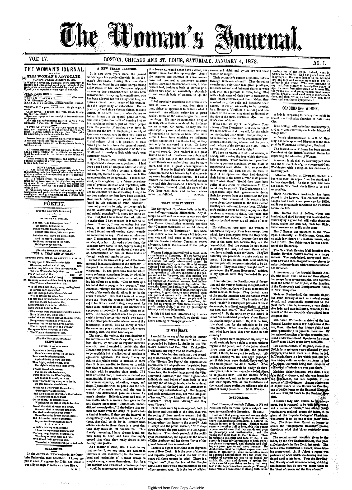 handle is hein.journals/wmjrnl4 and id is 1 raw text is: 







CIS


BOSTON, CHICAGO AND ST. LOUIS, SATURDAY, JANUARY 4, 1873.


THE WOMAN'S JOURNAL,
                   _AN-
   THE WOMAN'S ADVOCATE,
       CONSOLIDATED AUGUST 18, 1870.
 A Weekly Newspaper, publishled every Saturday in
 BosTox and CmCAo,  devoted to the faterest, ofWo-
 man, to her educational, Industrial, legal and political
 Squality, and especially to her right of Smntkage.
 JULIA WARD   HOWE.......-.....
 LUCY STON-F    --ci --i-i-------   EDITORS.
 HENRY   iB. BLtACWELL-----------a..
 T. W. HIGGINS(N  ........--.......
 MARY  A. LVEltORE, Coau'sroNeo ErrITO.
 TERMS-2.50  a year, in advance. Single copy, 6
 cents.
 CLUa   RATES-3  Copies, One year, 84'.W ; 10 cop.
 leS, one year, 820.00.
 Speolmen  coplqs sent on receipt of two-cent stam
 for postage.
 For  sale and authorptons received by TaE Nw
 ENeA     Nws   Co., 41 Court street, Boston.
 RATES   OF  ADVERTISING-One square   of eight
 lines, first isertion, $1.00; subsequent insertion, 0
 cents. Baustness noticea 20 cents per Hue. The price
 for advertising is uniform and inexible.
 BOSTON  OFFICE-8  Tremnt Place, rear of Treaont
 House and wceond door from Becon street.
 Philadelphia, Itooms of the Pennsylvania Society,
 700 Arch street.
 All  communications for thie WorAx's JOURNAL.,
 and all letters relating to Its editorial managenmem,
 must be addressed to the Editors of the WOMAN'S
 JOURNAL.
 Letters containing remittances, and relating to the
 businessi department of the paper, must be addressed
 to Box 429, Boston.
          NEWSPAPER DECISIONS.
  1. Any  person who takes a paper regularly from
thepOetotIlee-whether directed to lis name or anoth-
er's, or whether he las subscribed or not-is responsi-
ble for the payment.
  2. If a nerson orders his paper discontinued, he
  must pay all arrearages, or the publisher mar contin-
  ue to send it until payment is made, and collect the
  whole amount, whether the paper is taken from the
  office or not.
  8. The courts have decided that reflsing to take
  newspapers and periodicals from the postoice, or re-
  moving and leaving them uncalled for, Is primaflce
evidence of Intentional frand.

               P6ETRY.

          [For the WOxAN'S JoUNAL.)
                  ....O....
            BY SELWYN   L. STELLIS.
       She said, I'm but a cipher here;
         Yet faithful toiled she on,
       Unknown, still blessing everywhere,
       Till her three score years were gone.
       nBut when shall dawn the perfect light,
         And the record Is unrolled,
       We'll read her cipher at the right,
       Making  our age tenfold.
          (For the WOMAN'S JoURNAL.]
      FOR   A' THAT   AND  A' THAT.
 ADAPTED  PROM  BURNS, BY SELWYN  L. STELLIS.
   Ye may open to Womami broader fields HIL
   Of  science, and art, and a' that,
   And  he may take what their harvest yields,
     Yet true Woman be for'a' that.   .d
  .For a' that and a' that         5g    87
     Culture of mind and a' that;]  iggg
bLKnowing   cannot unfit her for duty and love,
     The Woman  shines out for a' that.
   Will the wood-bird change to a groveling beast
     If its wire cage opened be?
   AhI  the impulse hid in Woman's breast
     Will be lovelier thr when free.
   She may look beyond to her country's weal-
     Her nation, her flag, and a' that,
   Even drop her wish in the ballot-box,
   Yeta Woman  be for a' that.
   What  comes from without ne'er defiled a man,
     Nor a Woman yet, thank God!
   And oft she has walked thromgh the mire ofain,
     Her garments unstained by the clod.
   Leave her free for her God-given powers,
     E'en to speak, and Vote, and a' that;
  Her  sphere is but her room to work,-
    The  Woman's herself for a' that.

          [For the WOMAN'S JOUsAL.]
                SHIPWRECE.
           HATTIE TYNG  GRIWOLD.
       I stand on a desolate coast,
       There's a storm abroad on the deep.
       Each wave isa sheeted ghost,
       And   as blindly onward they leap,
       They fright, each the other, until
       The  night is white with their sweep.
       I watch on a desolate coost,
         Far out on this desolate sea,
       Three children, the life of my life,
       Are  floating to death, or to me.
       To my warm, loving arms, as to death,
       On  this desolate, desolate sea.
       Would God I were with them afloat;
         'Twere surely a happier ate,
       'Mid the blackness of breakers, that 'whelm,
       To  stand than thus, to await
       On the shore, the terrible stroke
       ,Whch   gives the stanch ship to her tte.
       0 se! that doth threaten and strike,
       O  storm! that in madness doth roar,
       'Can God be-abroad in your wrath?
         He smilesin the flowers on the shore-
       But oht can he thraten and strike,
         In your terrible rumble and roar?
               *  * *0   **
       A bark Is driving on the beach!
         I hear the cry of shuddering souls!
       The long, long, helpless, hopeless cry,
         That long as ocean roars and rolls,
       Will fill and thrill my being still,
         The weird, wild shrekof shipwrecked souls.

                COE0OO.
   In the JouNaxL  of Deceaber14,  for Otter-
 brin University, read, Otterbein. I knoW my
 pen is a bit of a goose, but I did not know it
 was silly enough to make an a look like r.
                                    X. X. C.


I


        A  NEW YEA'S OEETING.
   It Is now  three years  since  the present
 writer began his weekly editorials in the Wo-
 MAN's   JOURNAL.    During  this time  there
 has been no break in the series, except duting
 a few weeks of his  brief European  trip, and
 on one  or two occasions, when be  has been
 crowded out.  Every  regular conributor, who
 has been alloWed his full swing thus long, ac-
 quires a certain constituency of his own, in-
 side the larger body of subscribers. le  hits.
 gradually found those who see things, to some
 exteat, as he sees them;  or who  chance  to
 feel ana interst in his special point of view,
 and thus acquire the habit of turning first to
 his particular column, just as other  people
 form  the practice of turning away  from  it.
 This shows the ue  of employing  a variety of
 hands on a newspaper;  in time  you have  as
 many  separate constituencies as you have ed-
 itoral writers. And  it is pleasant, a least
 once a year, to turn from that general pursuit
 of usefulness, which is supposed to be the aim
 of all, and to gossip a little with one's own
 particular readers.
   When  I began  these weekly editorials, the
 thing seemed a dangerous experiment.   I had
 done a good deal of irregular editorial writing
 before, but to furnish a column  a wck,  on
 one subject, seemed altogether too much like
 sernaon-writing to be agreeable. I looked for-
 ward, with misgiving, to a future conscious-
 ness of gradual dilution and repetition, with
 much  weary  pumping  of the brain. In  jus-
 tice to the cause we are advocating. I ought to
 say how entirely my fears have been dispelled.
 How  much   fatigue other  people may  have
 found  in this column  of mine-whether I
 have not proved to be only, as the epitaph in
 the old Watertown  grave-yard says, a pious
 and painful preacher-it is not for me to de-
 cide. But.that I have found the task infinite-
 ly easier than I had expected, it is safe to de-
 clare.  Honestly, I can  remember   but one
 week,  in the  whole hundred   and  fifty-six,
 when I found  myself  casting about  wearily
 for something to say. That was  at mid-sum-
 mer, I remember,  and  probably I was tired,
 or stupid, or hot. At evjyother   time, the
 thoughts have come  to me, eagerly asking to
 be uttered; and there has almost always been
 an accumulation  of two   or three trains of
 thought, each waiting for its turn.
 Is  not this an Irresistible proof of the fresh-
 ness and inexhaustibleness of the subject? If
 the proof convinces nobody else, It has con-
 vinced me.  It has given that test, for which
 every reformer sometimes longs, by which he
 may determine  whether he Is, or is not, wast-
 ing his efforts on a trifle. Let no man quit
 his belief that a pop-gun is a pop-gun, says
 Emerson, though  the most ancient and hon-
 orable of the earth should affirm it to be the
 crack of doom.  But that a man  of average
 sense can blow the trumpet, blow, as dear
oik John Brown   used to sing, every week for
three years, without finding out whether It Is
a pop-gun or not-this  I utterly refuse to be-
lieve. In the spontaneous effort to give some
variety to one's notes-for one's own  sake if
not for other people's-the whole range of the
instrument Is tested, just as surely as when
the same man  plays under your window  every
morning,  with the same hand-organ.
  The  depth, the variety, the ramifications of
the movement   for Woman's  equality, are thus
best shown,  by  writing at regular Intervals
about it. And  I am  glad to testify, also, that
I have thus proved  the body of its advocates
to be anything but a collection of reckless or
egotistical agitators. For surely I may  ap-
peid to this whole series of articles, to show
that  it is not needful to flatter or to cajole
this class of radicals, but that they are best to
be dealt with by speaking  plain truth. If I
have criticized men, I have also criticized wo-
men, frankly, if not wisely. If I have claimed
for women   equality, education, wages,  suf-
frage, I have also tried to point out the defi.
ciencies of women's   work, and  the way in
which   the deficiencies gave an  excuse  for
men's  injustice. Believing, heart and soul, in
the motto  which  a woman   first gave to the
anti-slavery movement:  Immediate,   uncon-
ditional emancipation, I also believe that wo.
men  can make  even the delay of justice into
a kind of blessing, if they use the Interval so
energetically that, when suffrage is ready for
them,  they shall be fit for it. Besides what
others can  do for them, there is a great deal
that  they  must do  for  themselves.  Thus
frankly  reasoning, I have slways found  wo
men   ready  to hear,  and  have  thoroughly
proved  that what   they really desire is not
flattery, but justice.
   As a matter  of truth, also, I wish to say
that  neither I, nor any man, can  assume  to
instruct in this movement;   for the 'essential
head  and  leadership of  it must  always be
sought among   women  themselves.   But for a
few  resolute and unwearied women-perhaps
it would be more correct to say, but for one-


this JOURAL would never have existed, nor
should  I have had  this opportunity. And  if
the  vagaries and  excesses of a few  women
have   not  produced  a  temporary  re-action
against the whole movement,  ere now, it is be-
cause it had, besides a basis of eternal prin-
ciple to rest upon, an essentially right-mind-
ed  and  sensible body of women,  to  do the
work.
   I feel especially grateful to such of these wo-
 men  as have  written to me,  from  time to
 time, either to approve or to criticize what I
 have said. An  editorial writer has to guard
 against some  of the same dangers that beset
 the clergy. He  may  be hammering   away at
 his text, while those Who should be his hear-
 ers are asleep. Or, worse, he may   use the
 same sophistry over and over again, for want
 of somebody  to contradict him.  The  more
 letters I have from admiring   or indignant
 readers, the better I like it-so long as they
 need only be answered   in print. To  know
 that each column has one reader is an exceed-
 ing great reward. One   readerI it is a great
 deal to be sure of. Besides-thus subtle and
 suggestive is vanity in the editorial breast-
 where there is one reader there may be many
 more, and  thus  a  great encouragement   is
 opened.  It says In Mather's Magnolia that
 Arius promoted his heresies by first convert-
 ing seven hundred virgins thereto. If I could
 convert the more than seven hundred women
 who read this JOURNAL,  to a hearty faith in
 its doctrines, I should think the work of the
 New  Year  well  done, and  its best wishes
 more than fulfilled.            T. W.  n.

          WHAT DOES IT MEAN I
  The  Springfield Republican believes in Wo.
man  Suffiage-anrthe Millennium. Any at-
tempt  to enfranchise women  in our own  day'
and  generation it calls pettifogging trickery.
The  Federal Constitution expressly provides
that Congress shall make all needful rules and
regulations for the Territories. But  when
Hon.  Henry Wilson  introduces a bill to let wo-
men  vote and  hold office in the Territories,
and  the Senate Judiciary  Committee  report
adversely, here is the comment of the Spring-
field Republican:-
  Woman Sflrage has received a fresh  snub
at the hands of Congress.  We are heartily glad
of it, and hope it may be sanctified to the good
of a noble but sadly mismanaged   cause.  In
reporting adversely upon the bill to let women
vote and hold office in the Territories, Judge
Edmunds   remarked  that the settlement of a
great question of this sort belonged to the peo-
ple and not to Congress, and that neithey the
people of the Territories, nor any considera-
ble number  of American  women,  had  indica-
ted a desire for the proposed legislation. For
once, the Republican cordially agrees with Judge
Edmunds. Believing   in Woman   Suffrageand
expecting, in good time, to see it grafted upon
our  political system with the intelligent ap-
proval of the majority of our people and by
their spontaneous   act, the  Republican, for
one, has no sympathy  with these attempts to
pluck  unripe fruit, - to win by pettifogging
trickery and snap-judgments.
  If this bill had been itroduced by Charles
Sumner  or Lyman   Trumbull, we should  have
heard nothing of snap-judgments.


              IT W   A    V.

  I would like to say a few words in answer
to the question, Was I  Brave?  lrbich was
propounded  by Selwyn  L. Stellis in the Wo-
MAN's  JOURNAL   of Dec.  21st. Yankee-like,
I will begin my reply with an interrogation.
  Was  it false heroism and a zeal, not accord-
ing to knowledge, whih  actuated the authors
of the Boston Tea Party, the signers of the
Declaration of Indepenilence, the patriot boys
of '76, the defiant oppnents of the Fugitive
Slave Law, the fearless hanagers of the Un-
derground  Rallroad, and other high-minded
individuals and  bodlei of men, both of this
country and of foreign lands, who have dared
to do right, all the laWO and the lawmakers to
the contrary notwithstanding?  Our  honored
and noble forefathers took, not the kingdoni
of heaven,'mut the kingdom  of America by
violence.   They  were  daring, and  they
were  brave.
  Their deeds were fa  more opposed, both to
the letter and the spirit of the laws, than was
thevoting of these resolute women;   but did
their Illegal and rebellious acts bring oppro-
brium rather than honor to the cause?  Ask
HistoryI and  the proud answer, NoI  rings
down  through the past and on into the Ages of
the future. Their deeds partook of the nobili-
ty of true manhood, and equally did the actions
of Miss Anthony  and her sisters savor of the
gracefulness of true womanhood.
  There  is a higher court than those degraded
ones of New  York.  It is the court of absolute
and  impartial justice; and at the bar of this
court will these women  be tried. There  is a
higher  law  than  the law  of the Empire
State, even that whch  was proclaimed by one
of her greatest sons, It is the law of religion


Digitized  from  Best   Copy   Available


VOL. IV.


jon


reason  and  right; and by this law will these
women   be judged.  .
  Their  action is a portent of political reform
  through Woman's   advent.  They desired to
  exercise not only their man-given privileges,
  but their natural and inherent rights as well;
  and, with this purpose in view, being filled
  with a high sense of their duty to themselves,
  their fellow-creatures, and their Maker, they
  marched up to the polls and deposited their
  ballots. It was an ac worthy to be recorded
  by a Horner, a Virgil, or a Milton; and the
  names of the actors may standl ndiumned by
  the side of the most illustrious un our na-
  tion's scroll of fame.
  What   shall we say of the Vigilance Com-
  iittees of San Francisco? Did they do right?
  We must believe that they did, for the whole
country lauded their efforts; and yet they act.
ed in direct opposiLion to the commands of gov-
erunment officials, the judgments of the courts,
and  the laws of the city and the State. Can it
be  unlovely to do what is right?
   We  have no reason to think that women, as
 a body, will disobey the laws which they shall
 help to make.  These women   were permitted
 to vote by persons appointed by the State to
 superintend such affliirs. But, suppose that
 their requests had been denied, and that, in
 spite of all opposition, they had deposited
 their ballots in the boxes ofthe male persua-
 saon; what then?   Would   they have  been
 guilty of any crime or misdemeanor? How
 could they be guilty? The Declaration of In-
 dependence  says  that governments  derive
 theirjustpowers from the consent of the gov
 erned.  The  women   of  this country have
 never given their consent to the laws thereof,
 and they are not bound to obey them. If Jeffer-
 son's Sublime wordd be true, the jurymen that
 condemn  a woman   to death, the Judge that
 pronounces the sentence, the hangman   that
 adjusts the fatal noose, age all guilty of mur-
 der.
   No  obligation rests upon  the women   of
 America to obey any of our laws, except those
 which have  been copied from the Holy Scrip.
 tures, n'r these, indeed, because they are the
 laws of the State, but because they are the
 laws of God. But  the women  do  not intend
 to disobey the laws, not even  those which
 men have unjustly made  for them.  They are
 naturally too peaceable to make such an  at-
 tempt.  I do not believe that Miss Anthony
 and her patriotic compeers intended to be dis-
 obedient. They  have surely brought no dis-
 grace upon the Woman   Movement,   neither,
 in my opinion, have  they retarded its pro-
 gress.
 If  we Interpret the Constitutions of the na-
tion and the varous States by the spirit, rather
than by the letter, there wil be no more trouble
about Woman Suffrage, They contain some
of the grandest maxims and the noblest words
that were ever uttered. The insertion of the
word  male  in subsequent portions of these
documents,  is a direct contradiction of what
has been  said before. How shall  they be in-
terpreted ? By  the spirit, or by the letter? It
is not an established principle of our Repub.
ic that the majority rule. Or, if it be true,
it Is about time for the principle to be put
into practice. When  have the majority ruled,
and  what  laws have they ever made  in this
country?
   If a person were imprisoned unjustly, he
would  certainly have a right to escape without
regard to the jailor; and if the jailor should
throw  open  the door  for him, the prisiit
would, I think, be very apt to walk ot.  Al.*1
though  desiring a full and opyn   dq u*1
yet, if this boon were denied,ter*   9j f
who  would  prefer to die in d     *lA   Ai
having made  women   wait for nely  plx.thou
sand years, it is rather ungracious totaqdep,
to be patient now.   Let the  womn  c  '411i i
countr) demand,  and, as far as possible, embr-*'
else their rights, even as our forefathers did
theirs, and happy realization will soon take the
place of weary patience.    M. 8. WILSON.4

               CO-EDUCATIO.
  Prof. Hosmer, of Antioch College, in Old and
New,  sets forith his views upon a subject now
open for considerable discussion. He says:-
  I am sure that young men and women  study
better for being brought together Inbrecitation;
there is an honorable emulation, a natural in-
centive in each to do the best. Neither would
seem  to the other dull or incapable; the young
women   would show that they can do well even
in philosophy  and  mathematics;   and   the
young  men must  look to their laurels. Then
In regard to the spirit and tone of life. I am
sure at is better for the presence of both sexes;
roughness is repressed, and thought and feel-
fug are purer, gentler and more humane.  No
doubt there must be vigilant supervision and
limits to familiarity; some indiscretion must
be expected and provided for; the sober ma-
turities of autumn arc not to be  looked for
amidst  the buds and  flowers 9f spring, but
with a careful supervision we have had ve
few willfuldeparturesfrompropriety. Throu
these result I have come to strong faith in the


  co-education of thae sexes. Inadeed, whaat in-
  fidelitv to donht It I God haas placed sons and
  daiaghters l the same homes  to be  brought
  up; and men  anal women are made to live to-
  gethaer in the worldl. Who May  presume  to
  say that, from sixteen to twenty-five years cf
  age, thc most formative period of human lie,
  the young men anl young  women  must besp-
  arated, ecome monaks andl nuns in their school-
  time, and then revive, as best they can, their
  thwarted, smothered sympathies I


         CONCERNING WOMEN.

   A  lad' Is preparing to occupy the pulpit in
 one of the  Orthodox  churches of Salt Lake
 City.
   Miss Kellogg  will write her autobiography,
 giving, wihout varnish, thle inside history of
 stage life.
   A  female pharmaceutist,  Miss S. M. HIar-
 dinag, las beea )appointed Dispenser to the Hos.
 pital for Wooaen, at Birmingham, England.
   The  Marchlioness of Lorne has been elected
 President of the British'National Union  for
 improving the education of Women.
   A woman   lately died at. Newburyport who
 was one of the choir of girls who greeted Gen.
 Washilngton with  a sonag, on his entrance to
 Newburyport.
   Catharine Hanlon,  at Liverpool, stabbed a
 boy, who stole an apple from  her stand, and
 he has  since died.. As she Is poor and does
 not live in New York, she is likely to be held
 responsible.
   Marie  Antoinette's  work-table has  been
 placed In the Louvre.  The Empress  Eugenie
 bought it at a sale some years ago for 8000,
 and it was fortunately saved from the Tullerles
 before the fire.
   Mrs.  Doreas  Rice of  Jeffrey, whose one
 hundred and  third birthday was celebrated the
 other day by. a grand ball, still walks about the
 house, makes  her own  bed, reads her Bble,
 and converses as readily as for years.
   Mrs. J. Barnes has presented to the  Wee
 loyan University, at Middletown,  Conn., the
 valuable law library of Jonathan Barnes, who
 died in 1801. For thirty years he was a trua
 tee of the University.
   The New  York  Evening Ma1l describes 3Mrs
 Hret leeber Stowe'sreading as a happy
 success. The early-haired, merry-eyed auth
 oress now and then dropped her eyeglasses to
 enjoy the hearty laugh with whichbshe Infeted
 her audience.
   A monument   to the Intrepid Hannah  Aus.
 tin, who killed nine Indians and thus effected
 her escape from savage captivity, is to be erect-
 ed at the scene of her expli, at the junction
 of the Con toocook and Pemliewaaett  rivers,
 In New Hampshire.
   Madame   Ruderadorf,  the  oratorio singer,
 hu  some  literary as well as musical repute
 abroad, anid occasionally contributes to the
 press here. She  is, moreover, a verycharitl
 able lady, and gave in Boston, concertsfor the
 beneit of the working-girls who suffered from
 the great fire.
   Mrs. Sarah W.  Lander, a sisteriof the late
 General Lander,  died a ter daysi sine at Sa-
 lem, Mass.  She had lie  literary ability and
 taste, particularly in juvenile literature. Of
 her series of sketches of foreign countries, pub.
 lished under the title of Spectacles for young
 Eyes, some 85,000 copies have been sold
   It Is estimated that In England, more than
 p0,nfants   are every year suffocatedlbytheir
 *fpoinprs, who have them with  thes, in e4.
 1Inml'vgs. there is a law which prohibit. par-
,ents hivng'children under two  years in aem
,A*ishem,   the result being that lasty   of
stgkpA   on of infants are very rare there.
  Mdie Ocker-Boulacre, who died, atfew
.I9d  aittet 'at Geneva, and who was falmed for
)e  sijednce, has left bequests to the
amount  of 155,000franes  Amongotbars,   one
of  40,000 francs to the Bureau desFamiles
one  of 10,000 francs to the National 1t10W
and  one of 25,000 fanes to the Can
pital.
   A Russian lady, who desires to    Y-
 mous, but is rumored to be still    sig
 and a native of Sibera,  has t      80,00
 roublesafor a medical course forladles, to b
 given at the Imperial College of Physiolas.m
 The course is to be one of four yeart'dara.
 tion. The threat from  Zurich no  loegerto
 admit  the unprepared   Rusianift  proves,
 thereby, a wind that blows soeody some
 good.
 The   second annual  reception gives to the
 ladies, by theNew England Sooltytookplace
 at Delmonico's, In New York, Iast'week. Tie
 rooms were crowded  at 10 o'loekpheamdso-
 Ing commenced.  At  11 o'clock a repast was
 partaken of, after which the daning was sns-
 tinned until a late hour. Thus the Newing.
 land Society admit women toeatig, drinking
 and dancing, but do not yet admit  them to
 the feast of reason and the ow of sou


