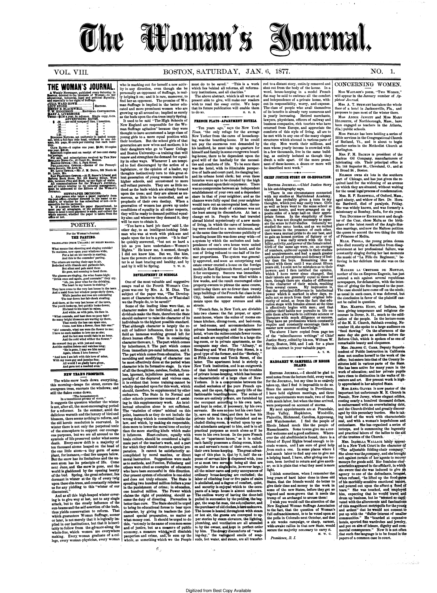 handle is hein.journals/wmjrnl8 and id is 1 raw text is: 










She


amanS


j surnL


VOL. VIII.                                                        BOSTON, SATURDAY, JAN. 6, 1877.                                                                                              NO. 1.


THE WOMAN'S JOURNAL. i
  A Weekly Newspar, published every Saturday in
Bos,   devtedl to 1,b0 interests of Woman-to her
      tlaal industrial, legalm ndtpolitical Equality,l
 adespeclly to her right of Sutrage.*f
             HowS........... EDITORS.     M
 HM   Y R. BLACKWELL........                c
 T. W. IGINSON    -   E..BITORIAL CoNsRIauTo.
 MARY A. LIVERMORE       11      1       g
 Tsams-$.50 aear, In advanT. Sinle copy, 6 cts.  a
           AVERTISING ATE.
    . 0.....per solid nonpareil line, I insertion.
       *14.-. ..2
       . ...                    8
       1*.2*5               26     1       t
  Buvmass Noricas,sset uniformly in leaded nonpa- y
Tel, with a full-face aide head, confined to one cl-
ma,   th page, 20 cents per running line eachnser-
tion.
  oUs  RATEsCopies one   year, $6.50; 10 copies  t
one year, $MO0.0.
  Speien  copies sent on receipt of two cent stampa
  tofr Al eand subscrltions received by Ta Nw r
  ENGLAND ws  Co., 41 ourt St., Boston.
  BOSO  ucs.-No.   4, Park Street.it
  PHILADELPIA O.   c.-Pooms of  the Penneyl- I
  Tata Society, 700 Arch St.
  8e. Louis Oe  .-Mr. J. M. Dutro, 582 North 2d l
  St. Louis, Mo.i
  Sam ru    com IOa  .-At H. Snow's Liberal and
  Reform Book Store, N. 19 Keat Street, West I
  sile between Pine and Bush, up oelight of stairs.
  ifl communications for the WOA'S JOUNAL,
  sad all letters relating to its editorial maagement,
  must be addressed to the Editors of the WoMAN's
  JoUaxLI. NEWSPAPER   DECISIONS.
  1. A     rson who takes a  r    larly from
  ueotof   ewheterdrce      ohisame  or n- I
  ther'sor whether e has ubscribed or noIsre
  Bpaible for the payment.
  a.  Ifa persn Orders is aerdsontinue, he
  mt. pay all arearges orepuIser C-
  tietowsnd ituntil yment Is mdancollt  th
  whe amount, whtr   the     pper   an  from the
  ose or not.i

               POETRY.

            For the Woman's Journal.n
               THE  PARTING.*
   TRANSLATED (FROM UHLAND.) BY HELEN MAGILL.
   What means that shouting and singing outside?
   Ye maidens, now open your windows wide,
         For a lad on hia travels is starting,
         And this is the comrades' parting.
   The others are waving their caps it air,
   Bedecked with ribands and garlands fair,
         Btt Silent and pae amid them
         Ie goes, not seeming tohead them.
   The glasses are ringing, the wine foams high;
   Drink once and again, good coinrade they cry.
          Ah, yes, pour wine for the drinking,
          The heart in my bosom is sinking.
   They have come to the very last house in the town
   And a mid from her window peeps shyly down,
         While jasmine and rose are concealing
         The tear down her fair cheek stealing.
   And there, at the very last house of the town,
   The youth looks up, but quickly looks down;
          His hand to his heart he raises,
          And white, as with pain, his faceIr?.
   What comrade, and bast thou no poy fair?
   So many bright blossoms are waving up there,
          That surely the lass can spare one,
          come, tass him a fower, thou fair one!
    Ah! comrade, what use were the flower to me;
    I have no sch maiden to love me as she;
         And the hot at would fade in at hour.
         And the cold wind wither the flower.
    So onward they go, with jestand song,
    And the maidenalistens and watches long;
          He Is gone, I mayose him never
          Again, whom I lov forever.
    And here I am left with this love of mine,
    With my roses gay and jasmine fe;
          All would I so gladly have given, I
          And gave not a rosebad even.

          NEW  TEA'S   PRO    ETIL
    The white snow   lads down  everything,
  this morning-heaps   the street, covers the'
  evergreen trees, encrusts the windows; and
  still the flakes come down.
            Inha   t nsemats it
         In a tomlto riam    storm.
   It suggests the question whether the winter.
   is not, after all, the most encouraging period
   for a reformer. In the summer,  amid  the
   delicious warmth and the luxury of bird and
   blossom, there seems nothing to reform, and
   the old heroic resolution is enervated. In
   winter there is not only the perpetual tonic
   of the atmosphere to support our courage-.
   ous purposes, but we see all around us the
   symbols of life preserved under what seems
   death.  Every-snow  drift is a majority of
   ten thousand atoms heaped on  the head of.
   the one little atom-a  tiny germ of some
   plant, for instance,-that lies unseen below.
   But the snow has its limitations and the un-
   seen atom has its principle of life. Come
   next June, and the snow  is gone, and the
   world Is gladdened by the opening  beauty.
   of the bud. Spring, the great reformer, lies
   dormant  in winter at the tip of every twig
   upon  these elm-trees, and constantly rebukes
   us for any yielding to this winter of. our
   discontent.
     And  as all this high-heaped winter cover-
   ing is to give way at last, not to any single
   attack, but to the steady Influence of the
   sun-beams and the self-assertion of the buds,
   thus yields conservatism to reform.  That
   which  guarantees Woman   Suffrage, sooner
   or later, is not merely that it is logically im-
   plied in our institutions, but that it is inevi-
   tably to follow from the advauce-along the
   whole-line, which women are everywhere
   making.   Every, woman  graduate  of a col-
   lege, every woman-physician, every woman


'ho is marking out for herself a new activ-I
ty in any direction, even though she  be,
ersonally an opponent of Suffrage, is real-I
y helping it on; and it is rare, moreover, to
ind her an opponent. The promise of Wo.I
man Suffrage is implied in the better edu-
ated and more prominent women   who  are
rowing  up all around us; implied as surelyI
s the buds upon the elm-trees imply Spring.
It used to be said The High  Schools of'
New England  are responsible for the Wo.
man Suffrage agitation because they were
hought to have accustomed a large class of
oung  girls to a more equal position with
their brothers. But the school girls of that
generation are now wives and mothers; It is
heir daughters who go  to Vassar College
and Boston University-a training that will
'enew and strengthen the demand for equal -
ty in other ways. Whenever   I am tempt-
ed to feel discouraged by the action of a
egislature, or the opinion of a leader, my
thoughts instinctively turn to this great si-
ent generation of young women  trained in
higher schools, and accustomed   to more
self-reliant pursuits. They are as little no-
ticed as the buds which are already formed
upon the trees; and they are almost as nu-
merous, as little to be controlled, and as
prophetic of their own destiny.  When  a
generation of women has grown  up under
codtions  of equality in all other respects,
they will be ready to demand political equal-
ity also; and whenever they demand it, they
will be sure to obtain It.
  You  have a hard job  there said I, the
other day, to an intelligent-looking Irish-
man  who  was at work  with pick-axe and
spade upon the ice in a gutter. It is that
he quickly answered,  hut not so hard  a
lob  as you  have  undertaken-  Women's
Rights.  He knew  me, It seemed, thought
I did not know   him.  But we,  like him,
have the powers of nature on our side; win  
ter is at least bracing and healthy, and by
and by it will be Spring.      T. W. H.

       DEVELOPMENT IN SCHOOLS.
  One  of the most valuable and suggestive
essays read at the Fourth  Woman's   Con-
gress was one by  Mrs. A.  M.  Diaz. The
subject of the paper  was, The  Develop.
ment  of Character in Schools, or What shall
we the People do, to be saved?
  Some  of the leading ideas were that, as
character makes  the Individual, and as in-
dividuals make the State, therefore the State
should endeavor to raise the character of Its
individuals to the highest possible standard.
That  although character Is largely the re-
sult of Indirect influences, there Is in this
field an immense working  ground  left for
direct human  effort. That in considering
character there are, 1. The part which comes
by  Inheritance, 2. The part which  comes
from  immediate pre-natal influences, and 8.
The  part which comes from education. The
moulding  and  modifying ofcharacter  can
be most  effectively done at the period when
character lain its formative stage. In view
of all the thoughtless, careless, foolish, force-
less, ignorant, Injudicious parents, and es-
pecially of the depraved and vicious ones,
it Is evident that home training cannot be
wholly depended  upon for this work, which
should, therefore, be supplemented by other
endeavors.   The State In  its Normal and
other  schools possesses the means of assist-
ing in this supplementary work.  An intel-
lectual education  alone is  not sufficient.
The   statistics of crime mislead on this
point, Inasmuch  as they do not include the
wrong   doing which is committed Inside the
law,  and which, by making sin respectable,
does  more to lower the moral tone of society
than  the more startling kinds which make
it infamous.   Heart-culture, equally with
brain  culture, should be considered a legiti-
mate  part of the teacher's work, and a part
for which  they should receive a special pre-
paration.   It cannot  be satisfactorily ac-
complished   by  moral maxims,   or direct
moral  instruction. Suggestions were made
as to methods, and Fenelon, Fellenberg and
others  were cited as examples of educators
whobave been successful  In  this direction.
Our  present system of education is one-sided
and  does  not truly educate. The  State is
spending  two hundred  million dollars a year
in  the punishment  of crime; in education,
one   hundred  million.  The Power  which
claims  the right of punishing, should  as-
sume   the duty of directing. Prevention is
better than cure. The  State should be urged
to  bring its educational forces to bear upon
character,  by giving its teachers the just-
named special preparation, no matter at
what   money cost.  It should be urged to do
this, not only inthename of common-sense
and   of justice, but as a measure of public
economy,   a measure  whic   will diminish
  pauperism and crime, and,To  sum  up th
  whole, as something which we  the People


must  do  to be saved.  This is a work
which  lies behind all reforms, all reforma-
tory institutions, and all charities.
  The  above abstract, which is all we are at
  present able to give, will make our readers
  wish to read the essay entire. We  hope
  that its future publication will enable them
  to do so.                      . u. U.

  IENC FLATS-APARTMENT ROTELS.
  Ten   years  ago, says the New   York
  Times, the only refuge for the average
  New Yorker from  the cares of housekeep-
  Ing, was the boarding-house. If he could
  not pay the enormous  rent demanded  by
  his landlord, he must take up quarters for
  himself and family insomeovergrown board-
  Ing-house, there to be dependent upon the
  good will of the landlady for the necessi-
  ties and comforts of life. To be sure there
  was the hotel, with its illimitable perspec-
  tive of halls and court-yard, its clanging bar
  and its urbane hotel clerk; but even these
  luxuries were apt to be clouded by the high
  cost attendant upon their enjoyment. There
  was nocompromise between an independent
  establishment of your own and a dependent
  share in that of your neighbor; and as the
  chances were fully equal that your neighbor
  would turn out an uncongenial host, theun-
  certainty of this mode of existence was not
  the least among its discomforts. At last a
  change set in. People  who  had traveled
  abroad hinted mysteriously of a new mode
  of living, in which the cares of housekeep-
  Ing were reduced to a mere minimum,  and
  at the same time the unwelcome publicity of
  boarding-house life was done away with-of
  a system by which the seclusion and inde-
  pendence of one's own house  were united
  with the conveniences of the hotel, and the
  cost of living reduced to one-half of its for-
  mer proportions. The system  was general-
  ly approved, and soon an enterprising real
  estate owner erected a house on the foreign
  model,in East Eighteenth Street, and opened
  it for occupancy. Success was immediate.
  Every suite in the house was filled within a
  few weeks, and the result encouraged other
  property-owners to pirsue the same course,
  until to-day there are no fewer than twenty
  large buildings of the French-flat class in the
  City, besides numerous  smaller establish-
  ments upon  the  upper avenues  and  side
  streets.
     'French flats, in New York, are divisible
  into two classes: the flat proper, or apart-
  ment-house, where the suites of rooms em-
  brace kitchen, dining-room, and bed-room,
  or  bed-rooms, and   accommodations   for
  private housekeeping; and  the apartment-
  hotel, where the suitesacontain fewer rooms,
  and meals are supplied either In a large din-
  ing-room, or In private apartments, as the
  occupants  may  elect. The  Albany,  at
  Broadway  and West  Fifty-first Street, is a
  good type of the former, and the Berkely,
  at Fifth Avenue and  Tenth  Street, of the
  latter. The  apartment hotel is strictly a
  New  York  Institution, and is an outgrowth
  of that inbred  repugnance to the troubles
  of private honee-keeping, which has become
  so characteristic of i large class of New-
  Yorkers.  It Is a c    rms     ewe     h
  studied seclusion of t pure  French  sys-
  tem, and the open, flIng, gaudy life of the
  fashionable boarding  ouse. The  suites of
  rooms are entirely pr ate, are furnished by
  the occupant  accord ng to his own  taste,
  and kept in order, if ecessary, by his own
  servants. He  sees no n  but his own fami-
  ly, save at meal time and then he has his
  private table In a ri ly furnished and se-
  cluded dining-room, I waited upon  by spe-
  cial attendants assigned to him, and is to all
  practical purposes as much  alone as If he
  were in his own house. In the pure French
  flat, or apartment house, as It is called,
  each family possesses a dining-room, kitch-
  en and servant's room of their own, and do
  their own house-keeping.  Thegreatadvan-
  tage of this plan is, at by it, half the ex-
  pense of servant hire I dispensed with, (one
  or at most two  serva s being all that are
  requisite for a singleuite, however large,)
  all the minor cares an petty annoyances of
  ordinary  house-keeping are excluded; the
  labor of climbing four or five pairs of stairs
  .Is abolished, and a degree of comfort, quiet,
  and  security is enjoyed which to the occu-
  pants of a large house is almost unknown.
  The  endless worry of having the door-bell
  pulled In succesion by the peddle, the beg-
I  gar, the soap-fat man, the asicollector, and
  the purchaser of old clothesis  unknown.
.  The house Is heatedthroughout with steam
   or hot air, the guests are conveyed to up
   per stories by steam elevators, the lighting,
   plumbing, and ventilation are all attended
   to by the owner, andkept in perfect orde
   by him.  The drery discomforts of wash
   ing-day, the vaie   ted smells of  soap-
   suds, hot water, and steam, are all transfer


red to a distant story, entirely removed and
shut out from the body of the house. In a
word,  house-keeping  in a model   French
flat may be said to embrace all the comfortm
and  independence of a private home, with-p
out its responsibility, worry, and expense.
The  class of people who  avail themselves  f
of its benefits is already very numerous andp
is yearly increasing.  Retired merchants,
lawyers, physicians, otficers of railway and
business companies, rich tourists who have
returned front Europe, and  appreciate the
comforts  of this style of living, all are to
be met with in any one of the many elegant
structures which abound  in various parts ofC
the  city. Men  worth  their millions, asld
men  whose  yearly income is crowded with-
In a few thousands, live in the same build-
ing,  as entirely isolated as though they
dwelt  a mile apart.  Of the more   prom-
nent of these houses, a dozen or more will
be  described next week.

CHRE JUSTICE STORY ON CO*EDUCATIO.

   Errtus   JoUnNAL.-Chief   Justice Storyt
 in his autobiography says,
    There is  one circumstance connected
 with  my studies at Marblehead Academy,
 which  has probably  given a  turn to my
 thoutghts which yot nay easily trace. Girl
 as well s boys went to te same  School t
 the same hours, and were arranged on op-
 posite sides of a large hall on their appro-
 priate forms.  In  the simplicity of those
 days, it was not thought necessary to separ-I
 ate  e sexestin their stktdies.  Generally we
 studied the sanme books, nd as we rectel
 our lessons in the presence of each other,
 there wasea mutual pride to do our best, and
 to gain an honest portion of flattery or of
   p ise. I was early struck with tae lexi-
   ilty,aCtivity,and power of the fealemind.
 Girls of the same age were, on an average
 of numbers, quitetour etals in their studies
 and  acquirements, and had a much  greater
 quickness of perception and delicacy of feel-
 Ing tan   the bys.   Remain  ing thus  at
 school witihthem  until I was toutfifteen
 years old, I could not be mistaken as to their
 powers;  and  I then imbibed the  opinion,
 which   I have  never since changed,  that
 their talents are generally equal to those of
 men,  though there are shades of difference
 in the character uOftheir minls, resulting
 from  several causes.  My   imression  is,
 that the principal difference In intellectual
 power   wlich Is marked  in after days, re-
 sults not so much from  their original Infe-
 riority of mind, as from the fact that edt-
 cation stops with females almost at the tite
 It efectively bens   with men;  and  that
 neither their habits nor pursuits in life en-
 able them  afterwards to cultivate science or
 literature with much  diligence or success.
 They  have  no professions which constantly
 require and   constantly encourage them to
 master new  sources of kiowledge. 
    The  above I have copled  from page ten
  of the miscellaneous writings of Chief
  Justice Story, editdd by his son, William W.
  Story, Boston, 1812i, and I ask for a place
  for this extract in your valuable paper.
                                 A. T. 5.

    NAROARET W. CAMPIELL IN1 RODE
                   IBLAND.

    EDrronS  JoURNAL-I should e glad to
  send notes from the lecture field, every week,
  for the JOURAL,  but my time is so etirely
  taken up, that I find it impossible to do so.
  Since the  annual meeting in  Providence,
  I have  held eighteen meetings, and three
  tore  appointments were made, two of them
  with much  labor, but when the time arrived,
  were postponed  on account of storms..
    My  next appointments  are at Peacedale,
  Hope    Valley,  Hopkinton,    Woodville,
  Plainville, Richmond, Carolina, Apponaug,
  and  Watchemoket. I find the people of
  Rhode,  Island  much   like the people of
  Massachusetts.  Some  towns give me a cor-
  dial welcome and a good audience.  Where-
  ever the old abolitionist is found, there is a
  friend of Equal Rights broad enough to in-
  clude women,   and I am sure of good help
  .from such a one.  In some places where  I
  had  much  labor to find any one to give me
  a helping hand, I have, after giving one lee-
  ture, been invited to return and give anoth-
  er; so it is plain that what they need is more
r  light.
3    I think sometimes, when I[remember  the
   long years of hard labor done in these old
   States, that the friends would do better to
.  give their time and money to the work in
   some of the new  States, before they get so
   bigoted and moss-grown  that it needs the
.  trump of an archangel to arouse them I
     I wish you would call the attention of the
   New  England Woman   Suffrage Association
   to the fact, that the question of Woman's
   full enfranchisement, Is to be voted upon at
   the polls in Colorado next October, and that
   a lix weeks  campaign, or sharp,  earnest,
r  wide-awake rallies in that new State, would
  secure the majority necessary to carry it.
                                M.   w. c.
    Providence, R. I.


Digitized from  Best  Copy   Available


CONCERNING WOMEN.
Miss  Woovtsox's  poem, Two   Women,
will appear In the January number of Ap-
petoal' Journa.
Ms. A. T. STEWART has taken the   whole
loor of a hotel in Jacksonville, Fla., and
proposes to pass most of the winter there.
Miss   ANNIE   JWuETT   and  Miss MARY
HItour, of Northborotgh, Mass., have
been engaged its teachers in tthe Atlanta,
(Ga.) public schools.
  M188 KSMILEY has been holding a series of
Bible services in the Congregational Church
of Rutland, Vt., and   is about to begin
another series in the Methodist Church at
Burlington.
  M1ns. F. M. BACKus  is president of the
Backus  Oil Company, manufacturers   of
lubricating oils. Their prinipal oic  Is
No. 144 Superior St., Cleveland, 0.. anti at
01 Broad St, Boston.
  NILSsoN  owns  six lots in the southern
part of Chicago, andi has just given the re-
quiret Ilandfor the widening of an avenue
on which they are situated, without waiting
for the usual legal process of condemnation.
  Mi.  R. F. BARDWECLL, of Oxford, Mass.,
aged ninety, and widow of Rev. Dr. Hora-
tio Bardwel.   died of paralysis, Friday.
She was widely known, and Ws  formerly a
missionary at Bombay, India, for six years.
  TIEi Ducinss  oir Enmiuuoi  and daugh-
ter of the Czar, chose Malta as the birth-
place of the latest result of the Anglo-Rus-
elai marriage, and now the Maltese petition
the queen to -accord tme wee thing the title
of Princess of Melita.
  MI.L.  PIOLA,   the young  prima donna
who  tiled recently at Marseilles from disap-
pointment  at her professional failure, was
constantly singing during her last moments
the music of La File  du Regiment,  be-
lieving in her delirium that she was on the
stage.
   MADAME LA CO6MTEsBE DE MONTIJO,
 mother of the ex-Empress Eugenic, has just
 entered a suit against several republican
 newspapers, for defamation, with the inten-
 tion of giving the fine imposed to the poor.
 The case should have come off on the ninth;
 as usual in such cases, it was deferred, but
 the conclusion In favor of the plaintiff can-
 not be called in question.
   M31s. MATInA   HUNT,   of Indiana, has
 been giving temperance and  religious dis-
 courses in Doer, N. H., much  to the edifi-
 cation of the people. In the lecture-room
 of the M. E. Church, Sabbath evening, No-
 vember  19, she spoke to a large audience on
 Seed  Bowing.  On  the afternoon of the
 same  day she gave an  address before th&
 Reform  Club, which is spoken of as one.of
 remarkable beauty and eloquence.
   Mas. JEANNEC   . CARn, Deputy Superin-
 tendent of Public Instruction in California
 does not confine herself to the work of the
 office; but enterseinto that of the County In-
 stitutes held in various parts of the State.
 She has been active for many years in the
 work  of education; and lier private pupils
 have risen to distinction in the walks of lit-
 erature and art. Her present work Is high-
 ly appreciated In her adopted State.
   Miss ANNA  OLIVER   is now pastor of the
 important but unfortunate M. E. Church In
 Passale, New  Jersey, whose elegant edifice,
 costing nearly a hundred thousand dollars,
 Is embarrassdd with an overwhelming debt,
 and the Church divided and greatly discoit-
 aged by this pecuniary burden.  She is tak-
 ing  hold of the work  with characteristic
 zeal, and with a woman's  hopefulness and
 enthusiasm.  She has organized a series of
 lectures, and Is summoning  the ingenuity
 and  practical labors of the ladies to the aid
 of the trustees of the Church. *
   Mns.  IBMIiELLA WALLACE   lat lya'ppea-
   ed in a New York Court in the character bf
   The adjustable f6lding-char company.'
   She alone was the company, and she broughlt
   suit against iertsi of heragents to recover
   moneys for goods sold. Her feminine cha-
   actersticeappeared in the affidavit, in whidh
   she swore that she was induced to give a
   agency to one of the defendants, beca,
   when refused, lie lifted up the flood-gae
   of his morbidly-sensitive emotional lattie
   and poured out upon the afflant a tloiu of
   tears. She was touched,  and em lo
   him, expecting that he wouldtravela
   drum up business, but he i sed so6
   vated with the alluremets ill fascinations
   of this magnificent metIopolIs for theyousg
   and ardent that he would not consent tb
   put up with the duller interest of 'smaller
   communities. He boarded   at expensive
   hotels, sported fine wardrobes and jewelry,
   and put on airs of leisure, dignity and com-
   mercial consequence. Now  it is not often
 .that such fine language Is to be found inathe
 papers of a common  case in court.


.  .    .  I


