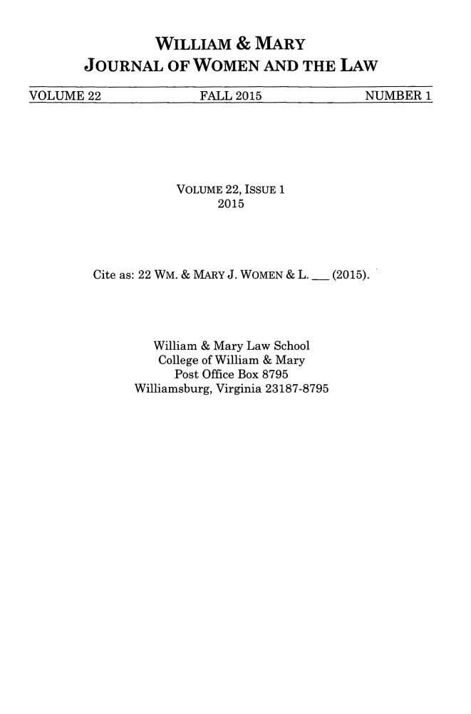 handle is hein.journals/wmjwl22 and id is 1 raw text is: 

         WILLIAM & MARY
JOURNAL OF WOMEN AND THE LAW


VOLUME 22             FALL 2015            NUMBER 1


           VOLUME 22, ISSUE 1
                2015




Cite as: 22 WM. & MARY J. WOMEN & L. __ (2015).




        William & Mary Law School
        College of William & Mary
          Post Office Box 8795
     Williamsburg, Virginia 23187-8795


