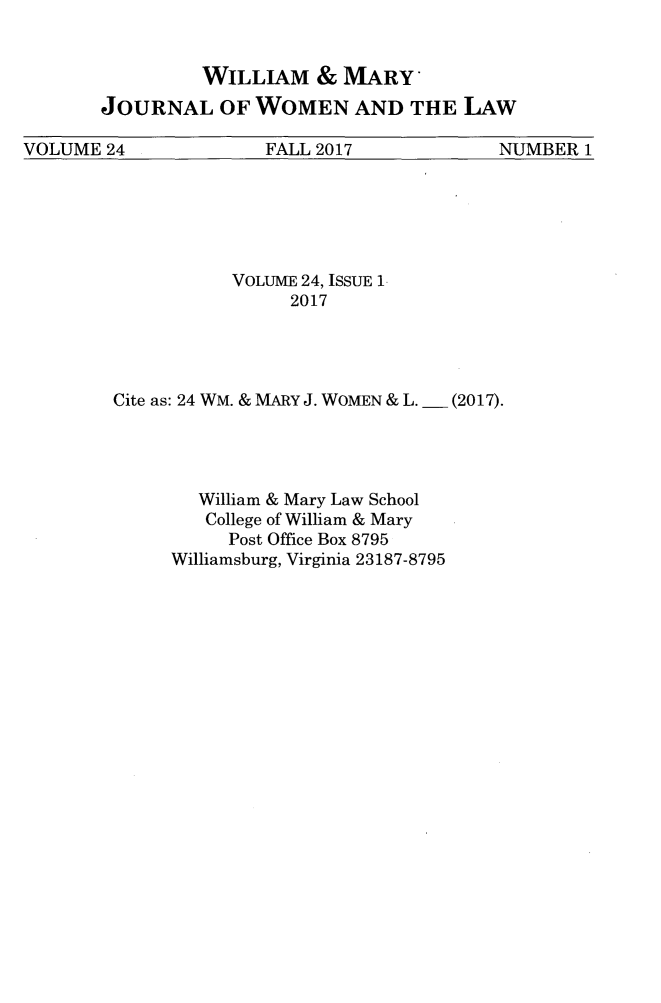 handle is hein.journals/wmjwl24 and id is 1 raw text is: 


         WILLIAM & MARY
JOURNAL OF WOMEN AND THE LAW


VOLUME  24            FALL 2017             NUMBER 1


           VOLUME 24, ISSUE 1-
                2017




Cite as: 24 WM. & MARY J. WOMEN & L.  (2017).




        William & Mary Law School
        College of William & Mary
           Post Office Box 8795
     Williamsburg, Virginia 23187-8795


