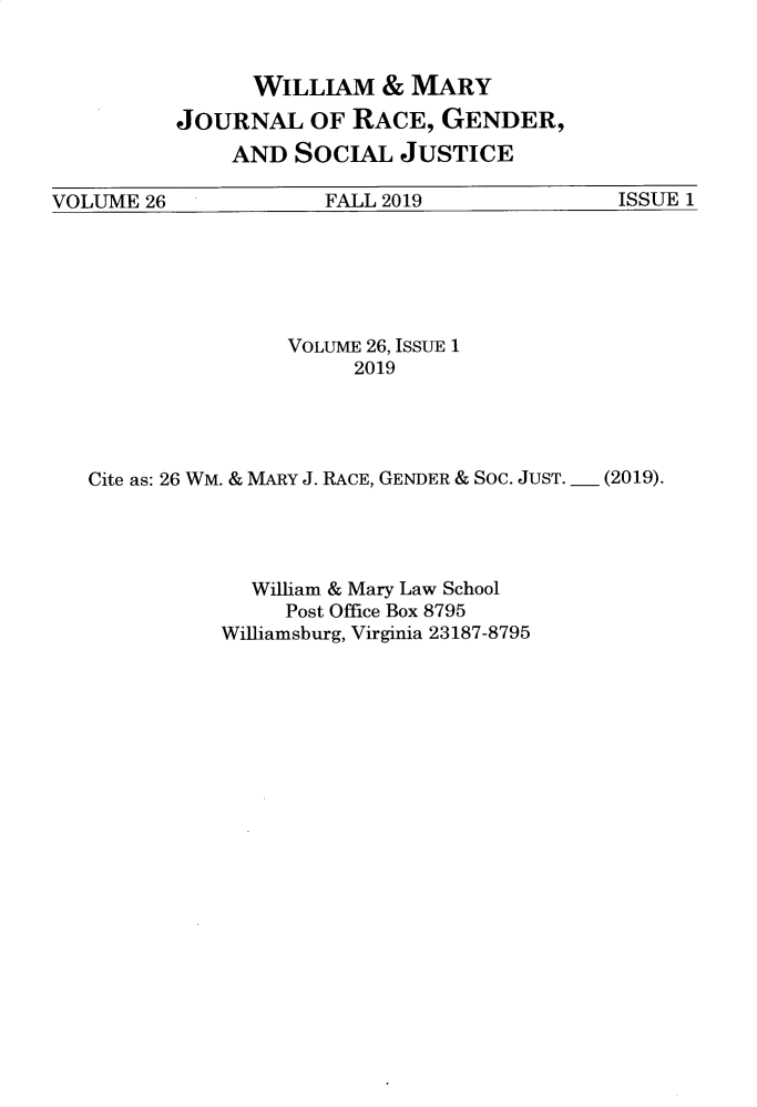 handle is hein.journals/wmjwl26 and id is 1 raw text is: 


      WILLIAM   &  MARY
JOURNAL OF RACE, GENDER,
    AND  SOCIAL   JUSTICE


VOLUME 26             FALL 2019              ISSUE 1


                VOLUME 26, ISSUE 1
                     2019




Cite as: 26 WM. & MARY J. RACE, GENDER & Soc. JUST. _ (2019).




             William & Mary Law School
                Post Office Box 8795
           Williamsburg, Virginia 23187-8795


