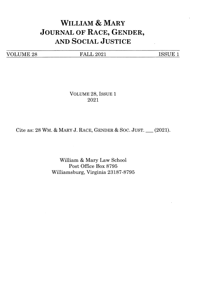 handle is hein.journals/wmjwl28 and id is 1 raw text is: WILLIAM & MARY
JOURNAL OF RACE, GENDER,
AND SOCIAL JUSTICE

VOLUME 28              FALL 2021               ISSUE 1

VOLUME 28, ISSUE 1
2021
Cite as: 28 WM. & MARY J. RACE, GENDER & Soc. JUST. _ (2021).
William & Mary Law School
Post Office Box 8795
Williamsburg, Virginia 23187-8795



