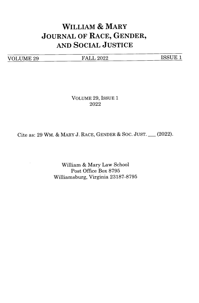 handle is hein.journals/wmjwl29 and id is 1 raw text is: 



      WILLIAM   &  MARY
JOURNAL OF RACE, GENDER,
    AND  SOCIAL   JUSTICE


VOLUME  29            FALL 2022              ISSUE 1


                VOLUME 29, ISSUE 1
                     2022




Cite as: 29 WM. & MARY J. RACE, GENDER & SOC. JUST. _ (2022).




             William & Mary Law School
                Post Office Box 8795
           Williamsburg, Virginia 23187-8795


