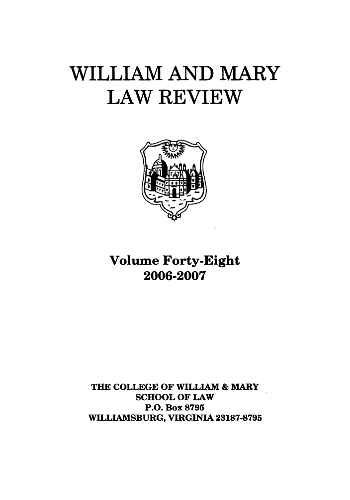 handle is hein.journals/wmlr48 and id is 1 raw text is: WILLIAM AND MARY
LAW REVIEW

Volume Forty-Eight
2006-2007
THE COLLEGE OF WILLIAM & MARY
SCHOOL OF LAW
P.O. Box 8795
WILLIAMSBURG, VIRGINIA 23187-8795


