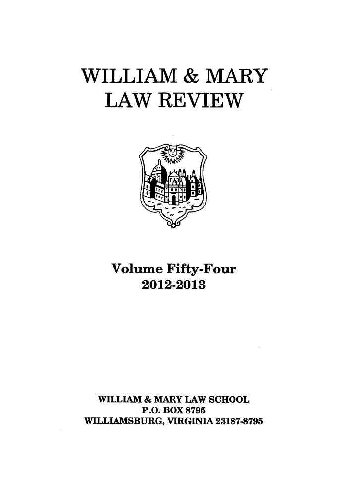 handle is hein.journals/wmlr54 and id is 1 raw text is: WILLIAM & MARY
LAW REVIEW

Volume Fifty-Four
2012-2013
WILLIAM & MARY LAW SCHOOL
P.O. BOX 8795
WILLIAMSBURG, VIRGINIA 23187-8795


