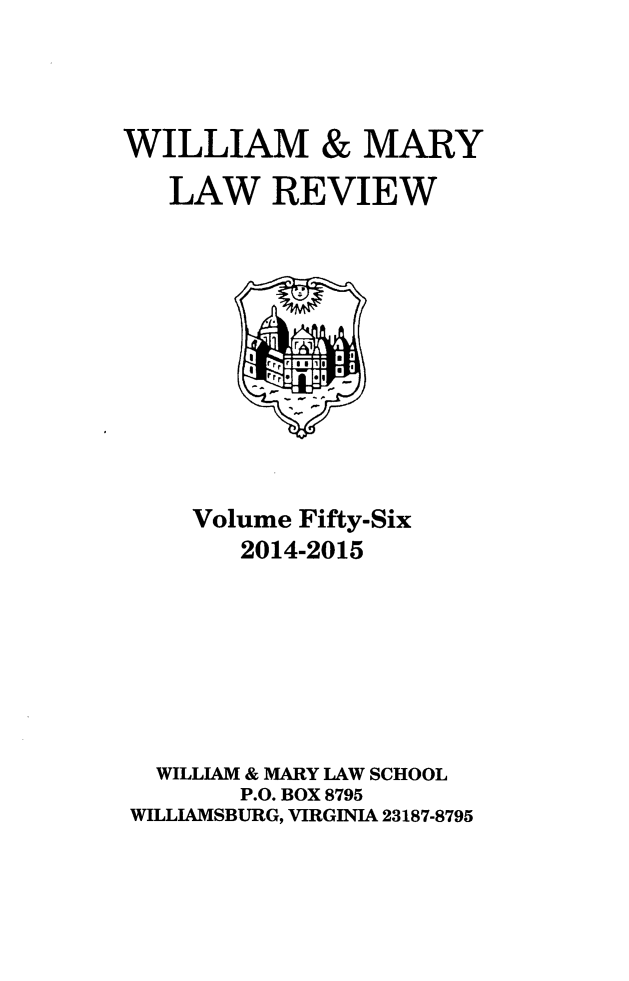 handle is hein.journals/wmlr56 and id is 1 raw text is: WILLIAM & MARY
LAW REVIEW

Volume Fifty-Six
2014-2015
WILLIAM & MARY LAW SCHOOL
P.O. BOX 8795
WILLIAMSBURG, VIRGINIA 23187-8795


