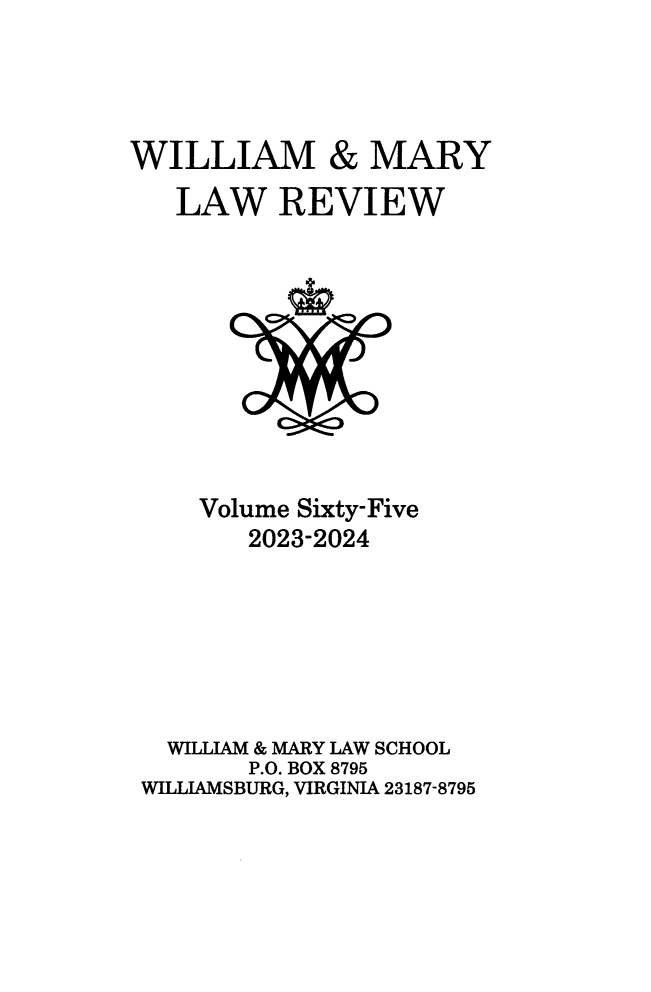 handle is hein.journals/wmlr65 and id is 1 raw text is: 




WILLIAM & MARY
   LAW REVIEW










     Volume Sixty-Five
        2023-2024






  WILLIAM & MARY LAW SCHOOL
        P.O. BOX 8795
 WILLIAMSBURG, VIRGINIA 23187-8795


