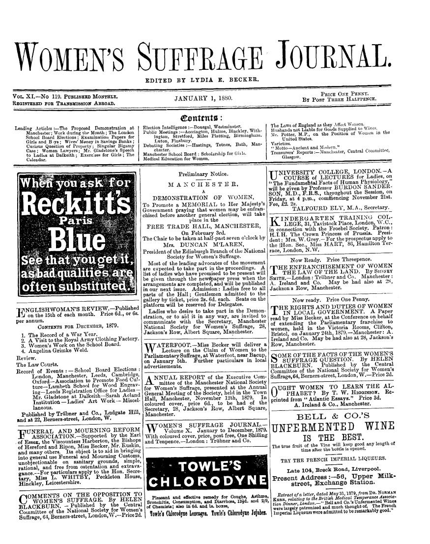 handle is hein.journals/wmsuffpr11 and id is 1 raw text is: 









WOMEN'S SUFFRAGE JOURNAL.

                                             EDITED BY LYDIA E. BECKER.

Vor. XI.-No  119. PUBLISHED MONTHELT.                  JANUARY     1, 1880.                              PRICE ONE PENN .
REGISTERED FOB TRANSMissiow ABROAD.                                                                   POST THREE HALFPENCE.

                                                         Contnte :
 Leading Articles :-The Proposed Demonstration at  Election ntelligence:-Donegal, Westninstel W  Th e laws of Engd as they A  Wo  ieS.
     Manchester; Work during the Month; The Lo*n  Publio Meetings :-Accrington, 1ule, Blackley,With-  Isauds not Liable for Goo  Supplied to Wivn.
     School Board Elections; Examination Papers for  ington, Stretford, Miles Platting, Birmingham.  Ul ni Potter,  ant hW           in the
     Girls and B 'ys; Wives' Money in Savings B6anks; Luton, Finsbury.                     United States.
     Curious Question of Property; Singular Bigamy  Debating Societies :-Hastings, Totnes, Bath, Man-  -Varieties.
     Case; Women Lawyers; Mr. Gladstone's Speech chester.                               , Motto-Anient and Ahnoerru.
     to Ladis at Dalkeith ; Exercses for Girls; The  Manchester School Board: Scholarship for Ob.  Treasurers' Reports:-Mlanchester, Central Committee,
     Calendar.                              Medical Education for Women.                   Glasgow.

                                                        Preliminary Notice.            TTNIVERSITY      COLLEGE, LONDON. -A
                                                                                       U    COURSE of   LECTURES for Ladies,   on
                                                     M  A N  C II E S TE  R.            The Ftndamebtal Facts of Human Physiology,
                                                                A                      will be given by Professor BURDON SANDER,-
                                                DEMONSTRATION       OF   WOMEN,        SON, M.D., F.R.S., throughout the Session, on
                                                DM    N       I     OFriday, at 4 p.m., com                  encing November 21st.
                                            To Promote a MEMORIAL to Her Majesty's Fee, £2.   2s.
                                            Government praying that women may be eufian-       TALFOURD     ELY,  M.A., Secretary.
                                            chised before another general election, will take
                              p llace in the                                               INDERGARTEN         TRAINING~ COL-
                                              FREE  TRADE HALL, MANCHESTER, icLEGE, 31, Tavistock Place, London, W.C.,
                                                                 On Feruary3rd.in connection with the Froebel Society. Patron:
                                                         On  February 3rd.             H.I.H. The Crown  Princess of Prussia. Presi-
                                            The Chair to be taken at half-past seven o'clock by dent: Mrs. W. Grey.-For the prospectus apply to
                                                   Mrs.  DUNCAN     M'LAREN,           the (Hon. Sec., Miss HART, 86, Hamilton Ter-
                                            President of the Edinburgh Branch of the National race, London, N.W.
                                                    Society for Women's Suffrage.
                                              Most of the leading advocates of the movement        Now Ready. Price Threepence.
                                            are expected to take part in the proceedings. A    HE ENFRANCHISEMENT OF WOMEN
                                            be given through the newapaper press when the SITH.-London: Trtibner and Co. Manchester:
                                            arrangements are completed, and will be published A. Ireland and Co.  May be had also at 28,
                                            in our next issue. Admission: Ladies free to all Jackson a Row, Manchester.
                                            parts of the Hall; Gentlemen admitted to the _
                                            gallery by ticket, price 2s. 6d. each. Seats on the     Now ready. Price One Penny.
   IINGLISHWOMAN'S REVIEW.-Published platform will be reserved for Delegates.             HERIGHTS AND DUTIES OF WOMEN
               on he15t o eah out. ric 6., r s. Ladies who desire to take part in the Demon- TH NRLOCALGOEN NT APae
   J on the 15th of each month. Pice stration, or to aid it in any   way, are invited to read by Miss Becker, at the Conference on behalf
 per annum.                                 communicate  with the Secretary, Manchester of extending the Parliamentary frachise to
         CONTENTS FOR DECEMIBER, 1879.       National Society for Women's  Suffrage, 28, omen   din   the   ictry R       se  to
   1. The Record of a War Year.              Jackson's Row, Albert Square, Manchester.       Bristol, on January 24th 1879.-Manchester: A.
   2. A Visit to the Royal Army Clothing Factory. -Ireland and Co. May be had also at 28, Jackson's
   3. Women's Work on the School Board.          T    ATERFOOT.-Miss Becker will deliver a Row, Manchester.
   4. Angelina Grimke Weld,                   V    Lecture on the Claim of Women to the
 Review.                                     Parliamentary Suffrage, at Waterfoot, near Bacup, OME OF THE FACTS OF THE WOMEN'S
 The Law  Courts.                            on January 5th. Further particulars in local S SUFFRAGE QUESTION.        By HELEN
 Record of Events    School Board Elections : advertisements.                           BLACKBURN.       Published by the  Central
       London, Manchester, Leeds, Cambride                                              Committee of the National Society for Women's
       Oxford, M  an       Lee     Food    '    NNUAL REPORT of the Executive Com- Suffrage,   64, Berners-street, London, W.-Price 2d.
       Oxfr-Assot    o Pr W    ood   Cua- A       mittee of the Manchester National Society
       ture-Lambeth  Sco    I for Wood Enray- for Women's Suffrage, presented at the Annual UGHT WOMEN TO LEARN THE AL-
       Mr. Gladstone at Dalkeith-Sarah Acland General Meeting of the Society, held in the Town 0     PHABET?       By T. W. HIGGINsON. Re-
       Institutio  e -Ladies' Art Work-- Miscel- Hall, Manchester, November 12th, 1879.     In printed from  Atlantic Essays.  Price 3d.
       laneous.                              coloured cover, price 6d., to be had of the        A. Ireland & Co., Manchester.
                                             Secretary, 28, Jackson's Row, Albert Square,
   Published by Triibner and Co., Ludgate Hill, Manchester.
   and at 22, Berners-street, London, W.                                                        BELL        &    CO.'S
                                             WOTOMEN'S SUFFRAGE JOURNAL.- UNFERMVENTED                                       NE

  IF UNERAL    AND   MOURNING REFORM          V    Volume  X.  January to December, 1879.                              W   I
  S    ASSOC I ATION.-Supported  by the Earl With coloured cover, price, post free, One Shilling   IS   THE     BEST
  of Essex, the Viscountess Harberton, the Bishops and Tenpence.-London : Triibner and Co.                   IS oB
  ofnHereford andsRipon,oMis Becker, Mr. Ruskin,                                        The true fruitotie feine wil lep godany lengtho
  and many others. Its object is to aid in bringing                                     Thttuefm   ofe the in e i oeegod.aylngho
  into general use Funeral and Mourning Customs,                                                  tme        e    AL i  Uened.
  unobjectionable on sanitary grounds, simple,                                             TRY THEPERIAL LIQUEUS.
  rational, and free from ostentation and extravaT
  gance.--For particulars apply to the Hon. Secre.LLael4                                                rckR     div    po.
  tary, Miss   . WHITBY, Peckleton House,                                                     ae  Addres   :oa, Lper         l
  Hinckley, Leicestershire.                       H        0   RD          Y    N   E   Present   Address:-56, Upper        Milk-
                                                                                              street, Exchange Station.

     OMMENTS ON       THE  OPPOSITIONH         Pleasant and effective remedy for Coughs, Asthma, Extract ofa lete dat a 1S7 fr Dn.
                    WOubEN'S sRAE  by tHELEN Bronchitis, Consumption, and Diarrhoea, 131d. and 2/9, KsR, elati  ton -  ell n Co.'Urmentd Wie
           BAK U N -Pulse byteCentral        tien Dinnser, Leaden.- .Bell and Co.'s Unfermented Wines
  BL ACKBURN. -          Se    y  the Centa  of Chemista; also in 6d. and Is. boxes,       e largely patronised and much thought of. The French
  Suffrage, 64, Berners-street LondonW.-Price2d. Towles lilorolyue Lozelges. Towle's chioroine  I k. Imperial Liqueurs were admitted to be remarkably good.


