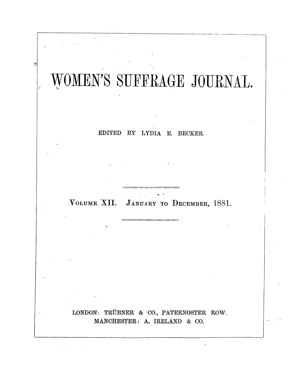 handle is hein.journals/wmsuffpr12 and id is 1 raw text is: 











WOMEN'S SUFFRAGE JOURNAL.


EDITED BY LYDIA


VOLUME XII.


LONDON: TRUBNER &


E. BECKER.


JANUARY TO DECEMBER, 1881.


CO., PATERNOSTER ROW.


MANCHESTER: A. IRELAND & CO.


