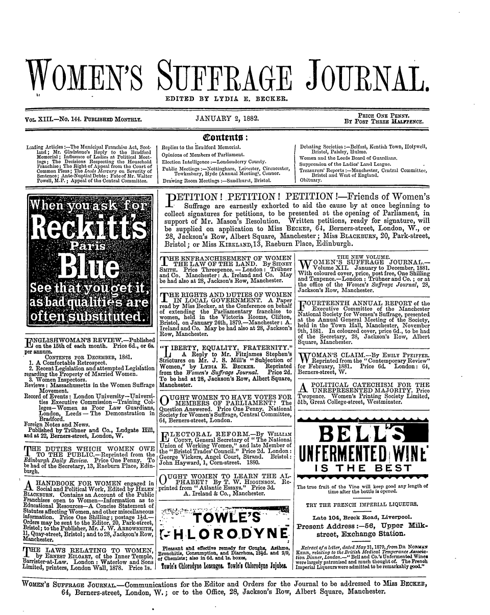 handle is hein.journals/wmsuffpr13 and id is 1 raw text is: 











WOMEN'S SUFFRAGE JOURNAL.
                                          EDITED     BY  LYDIA    E.  BECKER.


Vor. XIIL-No. 144. PuBLisraD MoNTmxr.               JANUARY 2, 1882.                                PRICE ONE PENNY.


                                                      Coente:
Lzading Articles:-The Municipal Franchise Act, Scot-  Replies to the Bradford Memorial.  Debating Societies:-Bclfast, Kenthh Town, Ilolywcll,
    land; Mr. Gladstone's Reply to the Bradford IOpinions of Menbers of Parliament.   1    Bristol, Paisley, Hulme.
    Memorial; Influence of Ladies at Political Meet.                               Women and the Leeds Board of Guardians.
    ings; The Decisions Respecting the Household  Election InteUigence:-Londonderry County.
    Franchise; The Right of Appeal from theC
      ommon Pleas; The Leeds Alercury on Seert of Pic                              Treasurers' Reports :-Mnuchester, Central Committee,
    Sentence; Ante-Nuptial Debts; Fate of Mr. Walter  Tewkesbury, Hyde (Annual Meeting), Coer.  Bristol and West of England.
    Powell, M.P.; Appeal of the Central Committee.  Dra'wing Room Meetings :-Sandhurst, Bristol  Obituary.


                                          PETITION! PETITION! PETITION!-Friends of Women's
                                          a     Suffrage are  earnestly exhorted to aid the cause by at once  beginning to
                                          collect signatures for petitions, to be presented at the opening of Parliament, in
                                          support of Mr.  Mason's  Resolution. Written  petitions, ready for signature, will
                                          be  supplied on  application to Miss BECKER,  64, Berners-street, London, W., or
                                          28, Jackson's Row,  Albert Square, Manchester;  Miss BLACKBURN,  20, Park-street,
                                          Bristol; or Miss KIRELAND,13, Raeburn  Place, Edinburgh.


E  NGLISHWOMAN'S REVIEW.-Published
   on the 15th of each month. Price 6d., or 6s.
per annum.
      CONTENTS FOR DECEMBER, 1881.
  1. A Comfortable Retrospect.
  2. Recent Legislation and attempted Legislation
regarding the Property of Married Women.
  3. Women Inspectors.
Reviews: Massachussetts in the Women Suffrage
     Movement.
Record of Events: London University-Universi-
     ties Executive Commission-Training Col-
     leges-Women as Poor  Law  Guardians,
     London, Leeds - The Demonstration in
     Bradford.
Foreign Notes and News.


T  HE ENFRANCHISEMENT OF WOMEN
    THE  LAW   OF THE  LAND.   By SIDNEY
Smrra. Price Threepence. -London: Triibner
and Co. Manchester: A. Ireland and Co. May
be had also at 28, Jackson's Row, Manchester.


T  HE  RIGHTS  AND  DUTIES   OF WOMEN
    IN  LOCAL   GOVERNMENT. A Paper
read by Miss Becker, at the Conference on behalf
of extending the Parliamentary franchise to
women, held in the Victoria Rooms, Clifton,
Bristol, on January 24th, 1879.-Manchester: A.
Ireland and Co. May be had also at 28, Jackson's
Row, Manchester.

T  IBERTY,  EQUALITY,   FRATERNITY.
  [j   A  Reply to Mr. Fitzjames Stephen's
Strictures on Mr. J. S. Mill's  Subjection of
Women,  by Lymi   E. BECKER,   Reprinted
from the Women's Sufrage Journal. Price 2d.
To be had at 28, Jackson's Row, Albert Square,
Manchester.

OUGHT WOMEN TO HAVE VOTES FOR
     MEMBERS OF PARLIAMENT? The
Question Answered. Price One Penny. National
Society for Women's Suffrage, Central Committee,
64, Berners-street, London.


and at 22, Berners-street, London, W.       LECTORAL      REFORM.By WILLIAM
           _______________________________ liiCOUNT, General Secretary of  The National
   HE  DUTIES   WHICH    WOMEN     OWE   Union of WorkingWomen, and late Member of
          T  the Bristol Trades' Council. Price 2d. London:
.TO THE PUBLIC.-Reprinted from the George Vickers, Angel Court,   Strand.              Bristol:
Edinburgh Daily Review. Price One Penny. To
be had of the Secretary, 13, Raeburn Place, Edin-
burgh.
          burgb                         I   GHT   WOMEN     TO LEARN    THE  AL-

A   HANDBOOK FOR WOMEN engaged in i           PHABET?    By T. W.  HIGGINSON. Re-
    Social and Political Work, Edited by HELEN printed from  Atlantic Essays. Price3d.
BLACKBURN. Contains an Account of the Public           A. Ireland & Co., Manchester.


Franchises open to Women-Information as to
Educational Resources-A Concise Statement of
Statutes affecting Women, and other miscellaneous
information. Price One Shilling; postage 14d.-
Orders may be sent to the Editor, 20, Park-street,
Bristol; to the Publisher, Mr. J. W. ARROwsMITH,
11, Quay-street, Bristol; and to 28, Jackson's Row,
Manchester.
       LAWS   RELATING TO WOMEN,
    by ERNEST EILOART, of the Inner Temple,
3arrister-at-Law. London : Waterlow and Sons
Limited, printers, London Wall, 1878. Price is.


           TOWLE'S                     -

     H   LOROD Y N E;.
 Pleasant and effective remedy for Coughs, Asthma,
 Bronchitis, Consumption, and Diarrhoea, 181d. and 2/9,
of Chemists; also in 6d. and Is. boxes,
Towles Chlorodyn LozelgeL Towles' Cilrodyne lu1be1


             THE NEW VOLUME.
 W   OMEN'S SUFFRAGE JOURNAL.-
     Volume XII.  January to December, 1881.
 With coloured cover, price, post free, One Shilling
 and Tenpence.-London : Triibner and Co.; or at
 the office of the Women's Suffrage Journal, 28,
 Jackson's Row, Manchester.

 UOURTEENTH ANNUAL REPORT of the
 X   Executive Committee of the Manchester
 National Society for Women's Suffrage, presented
 at the Annual General Meeting of the Society,
 held in the Town Hall, Manchester, November
 9th, 1881. In coloured cover, price 6d., to be had
 of the Secretary, 28, Jackson's Row, Albert
 Square, Manchester.

 W   OMAN'S   CLAIM.-By   EMILY PFEIFFEIL
     Reprinted from the  Contemporary Review
 for February, 1881. Price 6d. London: 64,
 Berners-street, W.

 A   POLITICAL   CATECHISM FOR THE
     UNREPRESENTED MAJORITY. Price
 Twopence. Women's Printing Society Limited,
 51b, Great College-street, Westminster.




       BELUM


 UNFERMENTED WIN L'
      IS THE BEST

The true fruit of the Vine will keep good any length of
          time after the bottle is opened.

   TRY THE FRENCH   IPERIAL LIQUEURS.

     Late 104, Breck Road, Liveroor.
Present  Address:-56, Upper Milk-
      street, Exchange   Station.

  Extract of a letter, dated May 31,1870,fromfDR NOnxAN
KERn, relating t0 tCBritiA Afedical Temperance Associa-
tion Dinner, London.- Bell and Co.'s Unfermented Wines
were largely patronised and much thought of. The French
Imperial Liqueurs were admitted to be remarkably good.


WOMEN'S  SUFFRAGE   JouRNAA.-Communications for the Editor and Orders for the Journal to be addressed to Miss BECKER,
            64, Berners-street, London, W.;  or to the  Office, 28, Jackson's Row, Albert Square, Manchester.


