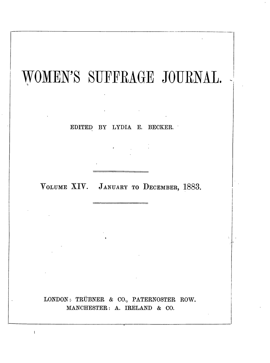 handle is hein.journals/wmsuffpr14 and id is 1 raw text is: 










WOMEN'S SUFFRAGE JOURNAL.


BY LYDIA E. BECKER.


VOLUME XIV.


LONDON:- TRUBNER &


JANUARY TO DECEMBER, 1883.


CO., PATERNOSTER ROW.


MANCHESTER: A. IRELAND & CO.


EDITED


