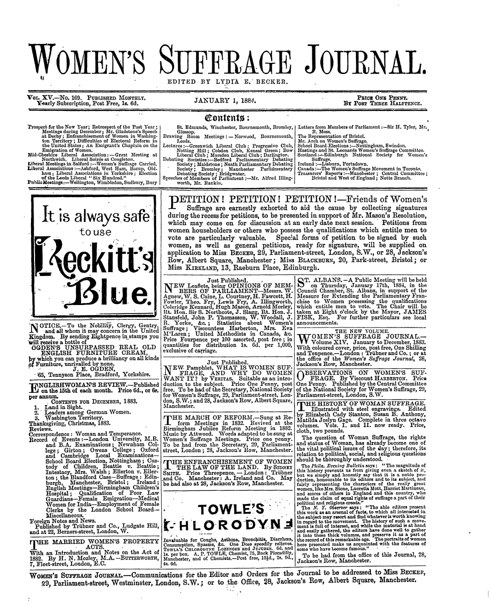 handle is hein.journals/wmsuffpr15 and id is 1 raw text is: 









WOMEN'S SUFFRAGE JOURNAL.
                                               EDITED BY LYDIA          E,  BECKER.

VeL. XV.-No.   169. PULasan    MONTHLY,                 JANUARY      1, 1884.                                ru Pos OH PENNY .
   Yearly SubEcription, Post Free, Is. 6d.                                                                By POST THREE  HALFFENCE.


Trospect for the New Year; Retrospect of the Past Year;   St. Edmunds, Winchester, Bournemouth, Bromley, Letters from Members of Parliament:-Sir H. Tyler, Mr,
     Meetings during December; Mr. Gladstone's Speech Glossop.                                 R. Moss.
     at Derby: Enfranchisement of Women in Washing- Drawing Room Meetings : - Norwood, Bournemouth, The Representation of Bristol.
     ton Territory; Difficulties of Electoral Reform in Leeds.                            Mr. Arch on Women's Suffrage.
     the United States; An Emigrant's Chaplain on the Lectures:-Greenwich Liberal Club: Progressive Club, School Board Elections:-Nottingham, Swindon.
     Emigration of Women.                         Notting Hill; Cobden Club, C ensal Green; Bow Hastings and St. Leonards Women's Suffrage Committee.
Mid-Cheshire Liberal Association: -Gramt Meeting at       Liberal Club; Marsden Liberal Club; Darlington.  Scotland :-Edinburgh National Society for Women's
     Northwich. Liberal Soiree at Congleton.        Debating Societies:-Bedford Parliamentary Debating        Suffrage.
Liberal Meetings in Salford :--Women's Suffrage Carried.  Society; Maidstone; Neath Parliamentary Debating  Ireland :-Lisburn, Portadown.
Liberal Associations:-Ashford, West Ham, Bacup, Old.      Society; Bromley; Manchester    Parlidmeutary  Canada:-The Women's Suffrage Movement in Toronto.
     ham; Liberal Associations in Yorkshire; Election    Debating Society; lridgwater.                 Treasurers' Reports :-Manchester; Central Committee;
     of the Leeds Liberal Six Hundred.            Speeches of Members of Parlient :-Mr. Alfred Ilng-       Bristol and West of England; Notts Branch.
Public Reetings:-Wellington, Wimbledon, Sudbury, Bury     worth, Mr. Rankin.


    It is always.safe

                 to   use





            e[eki tta4




               .i3I ue.


 I  OTICE.-To   the NoljiliEy, Clergy, Gentry,
 IT   and all whom it may concern in the United
 Kingdom. *By sending Esghtpence in stamps you
will receive a bottle of
OGDEN'S UNSURPASSED REAL OLD
    ENGLISH FURNITURE CREAM,
 y which you can produce a brilliancy on all kinds
p5Furniture, unrivalled by none.
               J. E. OGDEN,
   65, Tennyson Place, Bradford, Yorkshire.

E  NGLISHWOMAN'S REVIEW.-Published
    on the 15th of each month. Price 6d., or 6e.
per annum.
      r CoNTENTs Pon DECEMBER,  1883.
  1. Land  in Sight..
  2. Leaders among German  Women.
  3. Washington Territory.
Thanksgiving, Christmas, 1883.
Reviews.
Correspondence: Woman  and Temperance.
Record  of Events:-London   University, M.B.
      and B.A. Examinations;  Newnham   Col-
      lege; Girton;  Owens  College; Oxford
      and  Cambridge  Local   Examinations-
      School Board Election, Nottingham; Cues-
      tody  of Children, Beattie v. Beattie;
      Intestacy, Mrs. Walsh; Ellerton v. Eller-
      ton; the Blandford Case-Suffrage : Edin-
      burgh,  Manchester, Bristol;  Ireland;
      English Meetiiigs-Birmingham Children's
      Hospital;  Qualification of Poor Law
      Guardians-Female   Emigration-Medical
      Women  for India-Employment  of Female
      Clerks by  the London  School Board-
      Miscellaneous.
Foreign Notes and News.
  Published by Triibner and Co., Ludgate Hill,
and at 22, Berners-street, London, W.
THE MARRIED WOMEN'S PROPERTY
T                  ACTS.       -
With  an Introduction and Notes on the Act of
1882.  By H. N. Mosley, M.A. -BuTrEnwoRTH,
7, Fleet-street, London, E.C.


PETITION! PETITION! PETITIONI-Friends of Women's
       Suffrage are earnestly  exhorted  to aid  the  cause  by  collecting signatures
during  the recess for petitions, to be presented in support of Mr. Mason's Resolution,
which   may  come   on for  discussion at an early date next session.  Petitions  from
women   householders  or others who   possess the qualifications which  entitle men to
vote  are particularly  valuable.   Special  forms  of petition to be signed  by  such
women,   as  well  as  general  petitions, ready  for signature, will be  supplied  on
application to Miss  BECKER,  29, Parliament-street,  London,  S.W.,  or 28, Jackson's
Row,  Albert  Square,  Manchester;   Miss  BLACKBURN, 20, Park-street, Bristol; or
Miss  KIRKLAND,   13, Raeburn   Place, Edinburgh.


               Just Published.
 N  EW   Leaflets, being OPINIONS OF  MEM-
      BERS   OF  PARLIAMENT-Messrs. W.
 Agnew, W. S. Caine, L. Courtney, H. Fawcett, H.
 Fowler, Theo. Fry, Lewis Fry, A. Illingworth,
 Coleridge Kennard, Hugh Mason, Arnold Morley,
 Rt. Hon. Sir S. Northcote, J. Slagg, Rt. Hon. J.
 Stansfeld, John P. Thomasson, W. Woodall, J.
 R. Yorke,  &c.;  Statistics about  Women's
 Suffrage; Viscountess Harberton, Mrs.  Eva
 M'Laren;  United Methodists  in Canada, &c.
 Price Fourpence per 100 assorted, post free; in
 quantities for distribution is. 6d. per 1,000,
 exclusive of carriage.

               Just Published.
  NEW   Pamphlet, 'WHAT   IS WOMEN SUF-
  NFRAGE, AND WHY DO WOEN
  WANT  IT ? by VERITAs.  Suitable as an intro-
  duction to the subject. Price One Penny, post
  free. To be had of the Secretary, National Society
  for Women's Suffrage, 2, Parliament-street, Lon-
don, S.W.; and 28, aackson's Row, Albert Square,
Manchester.

THE MARCH OF REFORM.-Sung at Re-
     form  Meetings in 1832. Revived  at the
 Birmingham Jubilee Reform  Meeting in 1882.
 Music by Attwood. Words adapted to be sung at
 Women's  Suffrage Meetings. Price one penny.
 To be had from the Secretary, 29, Parliament-
 street, London; 28, Jackson's Row, Manchester.

   HE  ENFRANCHISEMENT OF WOMEN
     THE  LAW   OF  THE  LAND. By SENEY
SMITH.  Price Threepence. - London:  Triibner
and Co.  Manchester: A. Ireland and Co. May
be had also at 28, Jackson's Row, Manchester.


            TOWLE'S'

t- H LO ROD YN JA

Invaluable for Coughs, Asthma, Bronchitis, Diarrhoea,
Consumption, Spasms, &c. One Dose speedily relieves.
TowLok's CnLORODYNE LozENGEs and JcjuBs. Gd. and
Is. per box. A. P. TOWLE, Chemist, 7S, Back Piccadilly,
Manchester, and of Cbemists.-Post free, 181d., 2s. 9d.,
49. 6d.


S  T. ALBANS.   -A  Public Meeting will be held
     on Thursday, January  17th, 1884, in the
Council Chamber, St. Albans, in support of the
Measure  for Extending the Parliamentary Fran-
chise to Women   possessing the qualifications
which  entitle men to vote. The Chair will. be
taken at Eight o'clock by the Mayor, JAMES
FISK,  Esq.   For further particulars see local
announcements.
             THE  NEW  VOLUME.
W OMEN'S SUFFRAGE JOURNAE.-
     Volume XIV.   January to December, 1883.
With coloured cover, price, post free, One Shilling
and Tenpence.-London:  Triibner and Co.; or at
the office of the Women's Suffrage Journal, 28,
Jackson's Row, Manchester.
OBSERVATIONS ON WOMEN'S SUF-
     FRAGE. By Viscount   HAnnanroN.   Price
One Penny.  Published by the Central Committee
of the National Society for Women's Suffrage, 29,
Parliament-street, London, S.W.
THE HISTORY OF WOMAN SUFFRAGE.
     Illustrated with steel engravings.   Edited
by Elizabeth Cady Stanton, Susan B. Anthony,
Matilda Joslyn Gage. Complete in three octavo
volumes. Vols. I. and II. now  ready. Price,
cloth, two pounds.
  The question of Woman  Suffrage, the rights
and status of Woman, has already become one of
the vital political issues of the day; therefore, its
relation to political, social, and teligious questions
should be thbroughly understood.
  The Phila. Evening Bulletin says: The magnitude of
this'history prevents us from giving even a sketch of it,
but we simply and honestly say that it is a noblo pro-
duction, honourable to its editors and to its ublject, audl
fairly zepresenting the characters of the really great
women, like Mrs. Stone, Lucretia Mott, Harriet Martineau,
and scores of others in England and this country, who
made the claim of equal rights of suffrage a part of their
political and religious creeds.
  The N. Y. Observer says: The able editors present
this work as an arsenal of facts, to which all interested in
the subject may resort and find whatever is worth knowing
in regard to the movement. The history of such a move.
ment is full of interest, and while the material is at hand
and easily gathered, the editors have done well to gather
it into these thick volumes, and preserve it a a part of
the record of this remarkable age. The portraits of women
here presented make us acquainted with the features of
some who have become famous.  -
  To be had from the office of this Journal, 28,
Jackson's Row, Manchester.


Wonas's SurraAss JoUnwAL.-Communications for the Editor and Orders for the Journal to be addressed to Miss BECKER,
    29, Parliament-street, Westminster,   London,  S.W.;   or  to the  Office, 28, Jackson's Row,   Albert  Square,  Manchester.


