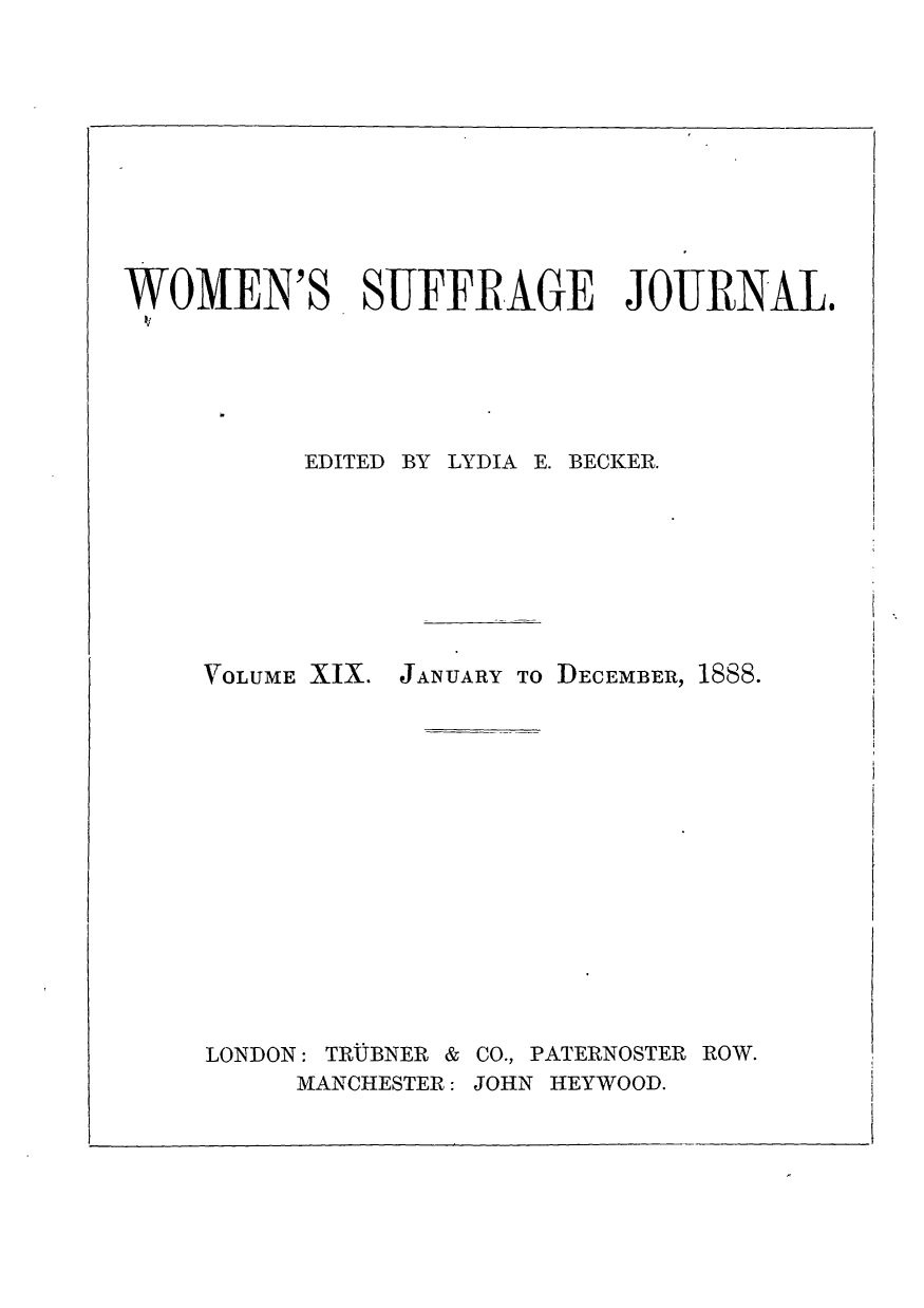 handle is hein.journals/wmsuffpr19 and id is 1 raw text is: 











WOMEN'S SUFFRAGE JOURNAL.






          EDITED BY LYDIA E. BECKER.


YOLUME XIX.


LONDON: TRUBNER &
     MANCHESTER:


JANUARY To DECEMBER, 1888.


CO., PATERNOSTER ROW.
JOHN HEYWOOD.


