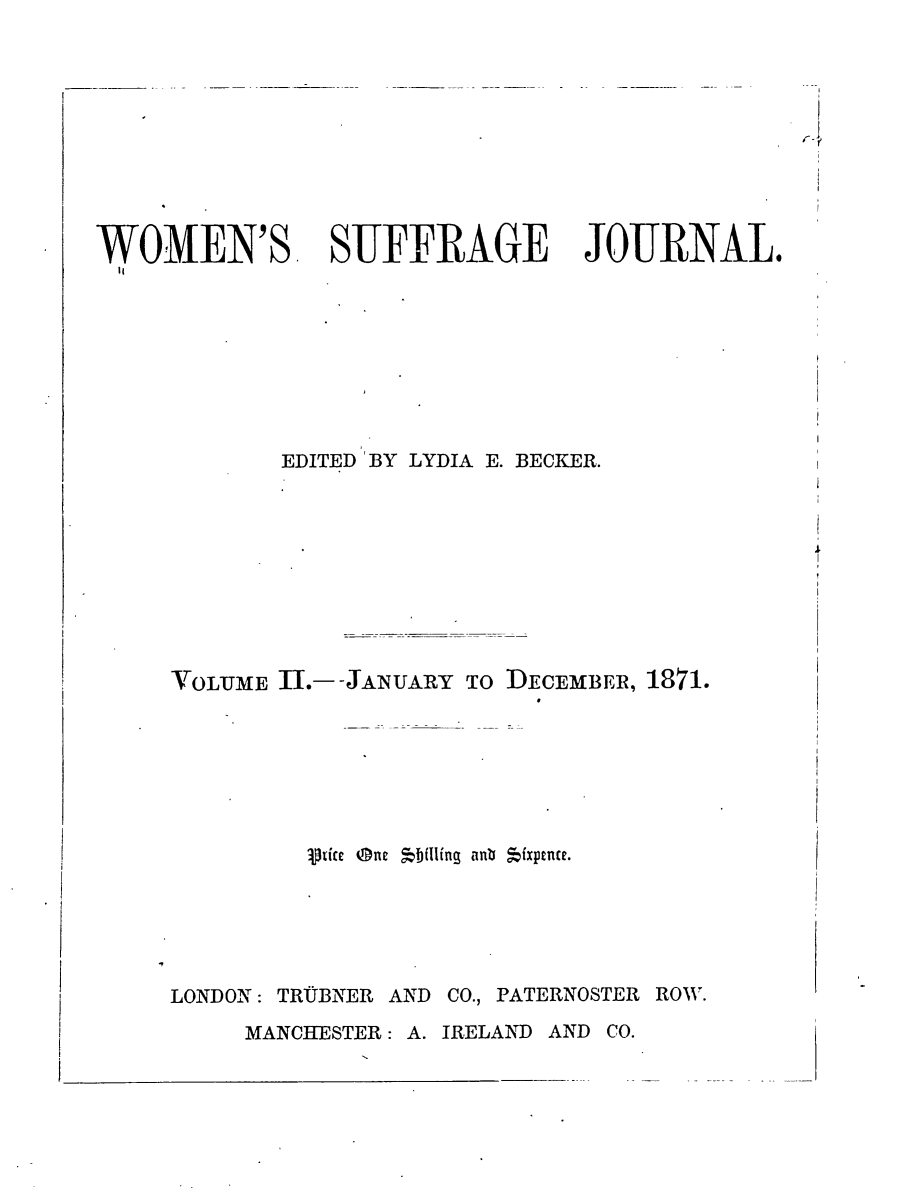 handle is hein.journals/wmsuffpr2 and id is 1 raw text is: 




or1


WOMEN'S. SUFFRAGE JOURNAL.








            EDITED 'BY LYDIA E. BECKER.


VOLUME 11. -JANUARY TO


DECEMBER, 1871.


         ptie @ne 5b(Iling antb fxpence.





LONDON: TRUBNER AND CO., PATERNOSTER ROW.


MANCHESTER: A. IRELAND AND CO.



