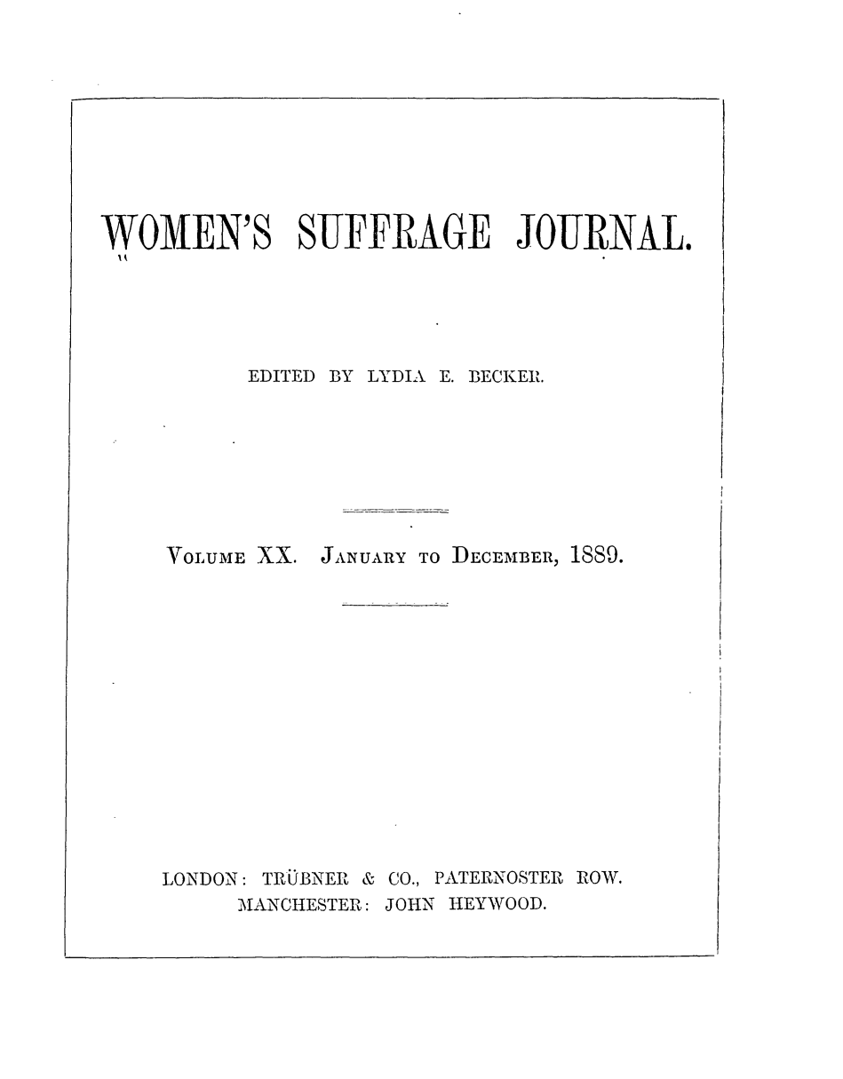 handle is hein.journals/wmsuffpr20 and id is 1 raw text is: 










WOMEN'S SUFFRAGE JOURNAL.






          EDITED BY LYDIA E. BECKER.


VOLUME XX. JANuAY To DECEMBER, 1889.















LONDON: TRUBNER & CO., PATERNOSTER ROW.
     MANCHESTER: JOHN HEYWOOD.


