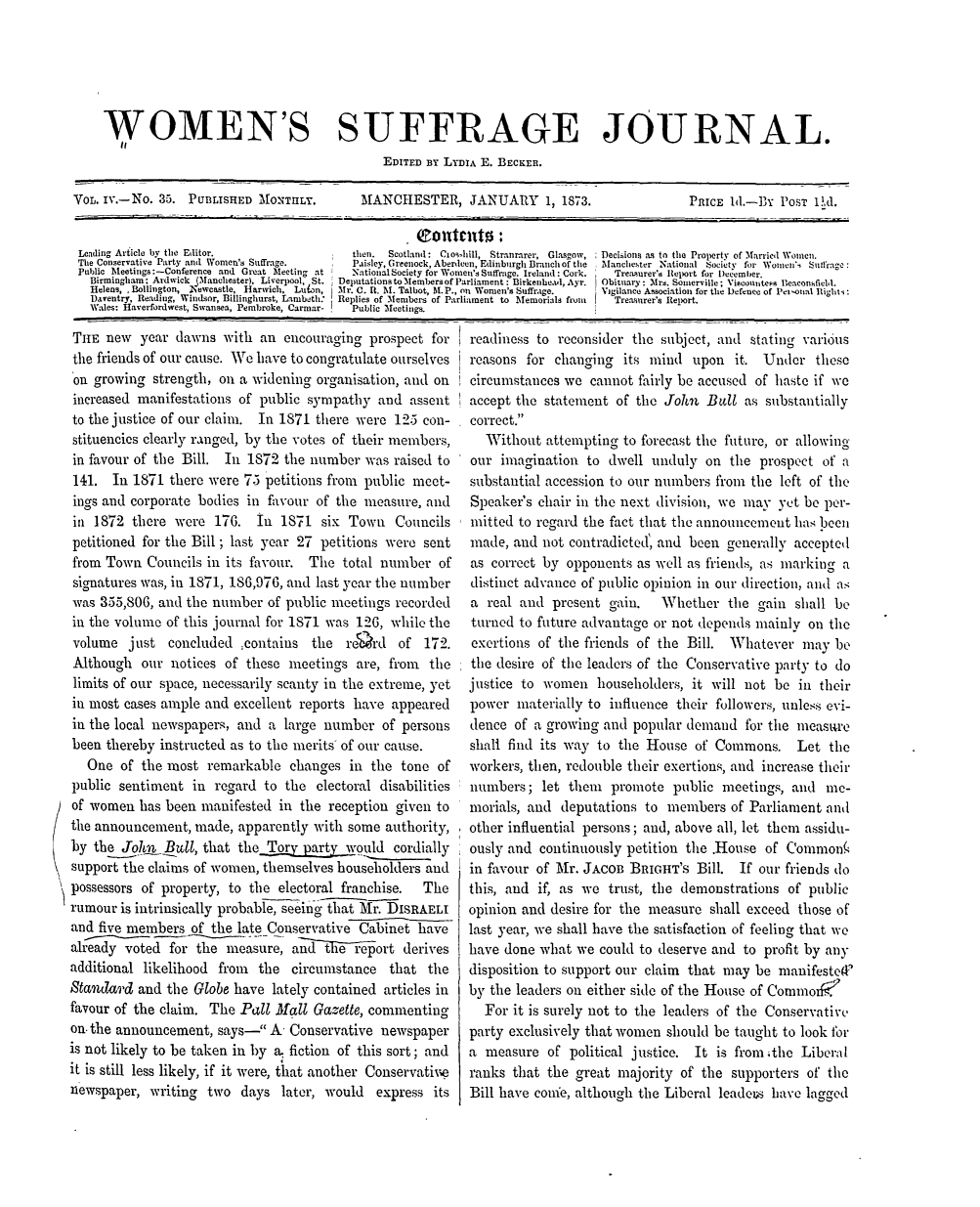 handle is hein.journals/wmsuffpr4 and id is 1 raw text is: 






    WOMEN'S SUFFRAGE JOURNAL.
                                              EDITED BY LYDIA E. BECKER.

VOL. iv.-No. 35. PUBLISHED MONTIILY.       MANCHESTER, JANUARY        1, 1873.             PRICE 1d.-BY  POST VA.


Lending Article by the Editor.           then. Scotland: Clos hill, Stranrarer, Glasgow, Decisions as to the Property of Married Women.
The Conservative Party and Women's Suffrage.           Paisley, Greenock,Aberdeen, Edinburgh Branchof the  Manchester National Society for Womnen'i Suffrage:
Public Meetings:-Conference and Great Meeting at       National Society for Women's Suffrage. Ireland: Cork.  Treasurer's Report for Decemlber.
  Birmingham: Ardwick (Manchester), Liverpool, St.  Deputations to Members of Parliament : Birkenhead, Ayr.  Obituary: Mrs. Somerville; Viscountess leaconsfield.
  Helens, Bollington, Newcastle, Harwich, Luian,    Mr. C. It. M. Talbot, M.P., on Women's Suffrage.     Vigilance Association for the Defence of Petnoial Rlight4:
  Daventry, Reading, Windsor, Billinghurst, Lambeth:  Replies of Members of Parliament to Memorials froin   Treasurer's Report.
  Wales: Haverfordwest, Swansea, Pembroke, Carmar-     Public Meetings.


THE  new  year  dawns  with an  encouraging prospect for
the friends of our cause. We have to congratulate ourselves
on  growing strength, on a widening  organisation, and on
increased manifestations of public sympathy   and assent
to the justice of our claim. In 1871 there were 125 con-
stituencies clearly ranged, by the votes of their members,
in favour of the Bill. In 1872  the number  was raised to
141.  In 1871  there were 75 petitions from public meet-
ings and corporate bodies in favour of the  measure, and
in  1872 there  were 176.   In 1871  six Town   Councils
petitioned for the Bill; last year 27 petitions were sent
from Town  Councils in its favour. The  total number   of
signatures was, in 1871, 186,976, and last year the number
was 355,806, and the number  of public meetings recorded
in the volume of this journal for 1871 was 126, while the
volume   just  concluded ;contains  the  reQrd   of 172.
Although   our notices of these meetings  are, from  the
limits of our space, necessarily scanty in the extreme, yet
in most cases ample and excellent reports have  appeared
in the local newspapers, and a  large number  of persons
been thereby instructed as to the merits of our cause.
   One  of the most remarkable   changes in  the tone of
public sentiment  in regard  to the electoral disabilities
of women  has been manifested  in the reception given to
the announcement,  made, apparently with some  authority,
by  the Jok7. Bull, that the              puld  cordially
support the claims of women, themselves householders and
possessors of property, to the electoral franchise. The
rumour  is intrinsically probable, seeing that Mr.DISRAELI
and five members  of the late Conservative Cabinet have
already voted  for the measure,  and  t iereport derives
additional likelihood from  the  circumstance  that  the
Standard  and the Globe have  lately contained articles in
favour of the claim. The Pall Mall  Gazette, commenting
on. the announcement, says-  A  Conservative newspaper
is not likely to be taken in by a. fiction of this sort; and
it is still less likely, if it were, that another Conservative
newspaper,  writing two  days  later, would  express  its


readiness to reconsider the subject, and  stating various
reasons  for changing  its mind  upon  it.  Under  these
circumstances we  cannot fairly be accused of haste if we
accept the statement  of the John  Bull  as substantially
correct.
   Without attempting  to forecast the future, or allowing
our  imagination to  dwell unduly  on  the prospect of a
substantial accession to our numbers from the left of the
Speaker's chair in the next division, we may  yet be per-
mitted to regard the fact that the announcement has been
made,  and not contradicted', and been generally accepted
as correct by opponents  as well as friends, as marking a
distinct advance of public opinion in our direction, and as
a  real and present  gain.  Whether   the  gain shall be
turned to future advantage or not depends mainly  on the
exertions of the friends of the Bill.  Whatever  may  be
the desire of the leaders of the Conservative party to do
justice to women   householders, it will not be  in their
power  materially to influence their followers, unless evi-
dence  of a growing and popular demand   for the measure
shall find its way to the House  of Commons. Let the
workers, then, redouble their exertions, and increase their
numbers;   let then  promote  public meetings,  and  me-
morials, and  deputations to members   of Parliament and
other influential persons; and, above all, let them assidu-
ously and continuously petition the .House  of Common(
in favour of Mr. JACOB  BRIGHT's  Bill. If our friends do
this, and if, as we  trust, the demonstrations of public
opinion and desire for the measure  shall exceed those of
last year, we shall have the satisfaction of feeling that we
have done what  we could to deserve and  to profit by any
disposition to support our claim that may be  manifested
by the leaders on either side of the House of Comnmoxk2
  For  it is surely not to the leaders of the Conservative
party exclusively that women should be taught to look for
a measure   of political justice. It is from 4the Liberal
ranks that  the great majority of the  supporters of the
Bill have come, although the Liberal leadeus have lagged


