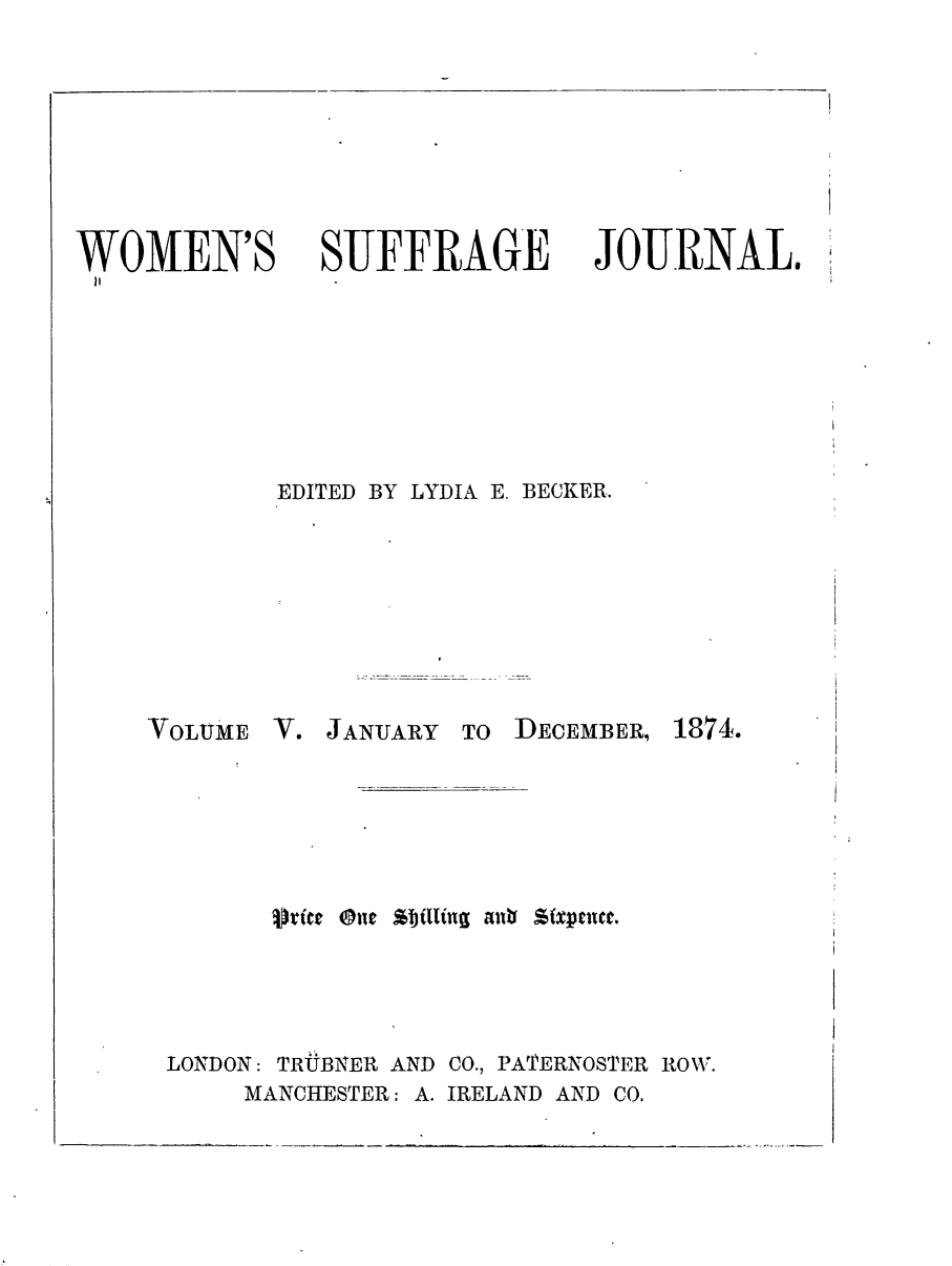 handle is hein.journals/wmsuffpr5 and id is 1 raw text is: 






WOMEN'S


SUFFRAGE


JOURNAL.


EDITED BY LYDIA E. BECKER.


VOLUME


V. JANUARY  TO


DECEMBER,


         J~ic ne Stjilling aubf Sfpence.




LONDON: TRUBNER AND CO., PATERNOSTER ROW.
     MANCHESTER: A. IRELAND AND CO.


1874.


