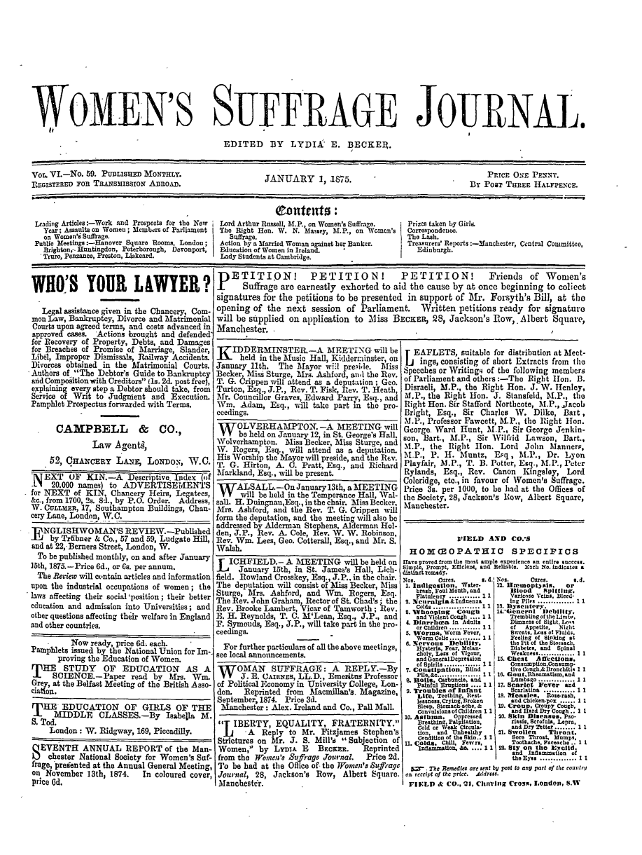 handle is hein.journals/wmsuffpr6 and id is 1 raw text is: 












WOMEN'S SUFFRAGE JOURNAL.

                                              EDITED BY LYDIA E. BECKEt.


Vot VI.-No.  59. PUBLISHE  MONTHLY.                     JANUARY 1 1875.                                 By   PRICE ONE PENNY.
REGISTERED FOR TRANsMISSION ABROAD.                                                                     By  POaT THREE  HALFPENCE.


                                                          QContents:
 Leading Articles:-Work and Prospects for the New  Lord Arthur Russell, Af.P., on Women's Suffrage.  Prizes taken by Girl.
   Year; Assaults on Women; Members of Parliament  The Right Hon. W. N. Massey, M.P., on Women's  Correspondence.
   on Women'i Suffrage.                        Suffrage.                                  The Lash.
 Publio Meetings:-Hanover Square Rooms, London;  Action by a Married Woman against her Banker.  Treasurers' Reports:-3anchester, Central Committco,
   Brighton,-. Huntingdon, Peterborough, Devonport,  Education of Women in Ireland.         Edinburgh.
   'Truro, Penzance, Preston, Liskeard.      Lady Students at Cambridge.


WHO'S YOUR LAWYER?

   Legal assistance given in the Chancery, Com-
 mon Law, Bankruptcy, Divorce and Matrimonial
 Courts upon agreed terms, and costs advanced in
 approved cases. Actions brought and defended*
 for Recovery of Property, Debts, and Damages
 for Breaches of Promise of Marriage, Slander,
 Libel, Improper Dismissals, Railway Accidents.
 Divorces obtained in the Matrimonial Courts.
 Authors of The Debtor's Guide to Bankruptcy
 aid Compoition with Creditors (1s. 2d. post free),
 explaining every step a Debtor should take, from
 Service of Writ to Judgment and  Execution.
 Pamphlet Prospectus forwarded with Terms.


      CAMPBELL & CO.,

               Law  Agenti,

     52, CHANCERY LA,       LoNDos,   W.C.

 A EXT   OF   KIN.-A   Descriptive. Index (f
 .LI 20.000 names) to ADVERTISEMENTS
 for NEXT  of KIN, Chancery Heirs, Legatees,
 &c., from 1700, 2s. 8d., by P.O. Order. Address,
 W. CULLMER, 17, Southampton Buildings, Chan-
 cery Lane, London, W.C.

      ITNGLSHWO  AN'SREVIEW.-Published
.1   byTrtibner& Co., 57 and 59, Ludgate ill,
and at 22,-Berners Street, London, W.
  To be published monthly, on and after January
15th, 1875.-Price 6d., or Gs. per annum.
  The Beview will contain articles and information
upon the industrial occupations of women; the
laws affecting their social 'position; their better
education and admission into Universities; and
other questions affecting their welfare in England
and other countries.

          Now  ready, price 6d. each.
Pamphlets issued by the National Union for Im-.
       proving the Education of Women.
THE STUDY OF EDUCATION AS A
     SCIENCE.-Paper read by Mrs. Win.
Grey, at the Belfast Meeting of the British Asso-
ciation.

THE EDUCATION OF GIRLS OF THE
      MIDDLE     CLASSES.-By Isabella M.
S. Tod.
     London: W.  Ridgway, 169, Piccadilly.


P   ETITI.ON! PETITION! PETITION! Friends of Women's
      Suffrage are earnestly  exhorted to aid the cause by  at once beginning  to coliect
signatures for the petitions to be presented  in support of Mr.  Forsyth's  Bill, at the
opening  of the  next  session of Parliament. Written petitions ready for signature
will be supplied on  application to Miss  BECKER,  28, Jackson's  Row,. Albert  Square,
Manchester.


K   IDDERMINSTER-A MEETING will be
      held in the Music Hall, Kiddermainster, on
January 11th.  The Mayor  will pre~i'e. Mliss
Becker, Mliss Sturge, Mrs. Ashford, andl the Rev.
T. G. Crippen will attend a~s a deputation ; Geo.
Turton, Esq., J.P., Rev. T. Fisk, ev. T. Heath,
Mr. Councillor Graves, Edward Parry, Esq., and
Wm.   Adam,  Esq., will take part in the pro-
ceedings.
W OLVERHAMPTON. -A MEETING will
     be held on January 12, in St. George's Hall.
Wolverhampton.   Mliss Becker, Miss Sturge, and
WV.Rogers,  Esq., will attend as a depuItation
His Worship the Mayorwill preside, and the Rev.
T. G. Hirton, A. C.  Pratt, Esq., and Richard
Markland, Esq., will be present.
     ALSALL.-On January 13th,  a MEETING
     will be held in the Temperance Hall, Wal-
sall. H. Duingnan,Esq., in the chair. Miss Becker,
Mrs. Ashford, and the Rev. T. G. Crippen will
form the deputation, and the meeting will also be
addressed by Alderman Stephens, Alderman Hol-
den, J.P., Rev. A. Cole, Rev. W. W. Robinson,
Rev. Win. Lees, Geo. Cotterall, Esq., and Mr. S.
Walsh.
L  ICHFIELD.- A MEETING will be held on
     January  15th, in St. James's Hall, Lich-
field. Rowland Crosskey, Esq., J.P.. in the chair.
The  deputation will consist of Miss Becker, Miss
Sturge, Mrs. Ashford, and Wm.   Rogers, Esq.
The Rev. John Graham, Rector of St. Chad's, the
Rev. Brooke Lambert, Vicar of Tamworth; Rev.
E. H. Reynolds, T. C. M'Lean, Esq., J.P., and
F. Symouds, Esq., J.P., will take part in the pro-
ceedings.
  For further particulars of all the above meetings,
see local announcements.
WOMAN SUFFRAGE: A REPLY.-By
      J. E. CAIRNEs, LL. D., Emeritus Professor
of Political Economy in University College, Lon-
don.   Reprinted from Macmillan's. Magazine,
September, 1874. Price 3d.
Manchester:  Alex. Ireland and Co., Pall Mall.


T  IBERTY,   EQUALITY, FRATERNITY.
Ii A Reply to Mr. Fitzjames Stephen's
Strictures on Mr. J. S. Mill's Subjection of
Women,   by LymiA  E   BECKER. Reprinted
from the Women's Sufrage  Tournal. Price 2d.
To  be had at the Office of- the Women's Suffrage
Journal, 28, Jackson's  Row,  Albert Square.
Manchester.


L  EAFLETS,   suitable for distribution at Meet-
    ings, consisting of short Extracts froin tle
Speeches or Writingg of the following members
of Parliament and others :-Tho Right lon. B.
Disraeli, M.P., the Right Hon. J. W. Henley,
M.P., the Right Hon.  J. Stansfeld, M.P., the
Right Hon. Sir Stafford Northcote, M.P., Jacob
Bright, Esq., Sir  Charles 1W. Dilke, Bart,
M.P., Professor Fawcett, M.P., the 1Right Hon.
George. Ward  Hunt, M.P., Sir George Jenkin-
son, Bart., M.P., Sir Wilfri Lawson,  Dart.,
IN.P., the Right lion. Lord  John  Mlanncrm,
M.P.,  P.  -i. Muntz, Esq,  M.P., Dr.  Lyon
Playfair, M.P., T. B. Potter, Esq., M.P., Peter
Rylands,  Esq., Rev.  Canon  Kingsley, Lord
Coleridge, etc., in favour of Women's Suffrage.
Price 3s. per 1000, to be had at the Offices of
the Society, 28, Jackson's Row, Albert Square,
Manchester.


             10IELD  AND  CO.'S
  HOMGEOPATHIC SPECIFICS
Have proved from the most ample experience an entire success.
5im   Prompt, Efficient, and Reliable. Each No. indicates a
dic  remedy.


Nos.    Cres.      s.d.
1. Indigestion, Water
   brah Foul Month, and
   Flatulency ............ 11
 2. Neurigla&Influenza
   Colds .................. 11
 n.'%Vhol 1n Cougi
 & Dinrrhea in Adults
   or Children ............1 1
 5. BWorms. Worm Fever,
   Worm Colic ............ 1 1
 6. Nervous Debility.
   Hysteria, Fear, Melan-
   choly, Loss of Vigour,
   and oeneralDepression
   of Spirits .............. 1 1
 7. Conetlpation, Blind
   pile, . ........ 1 1
 . Boils    Carbuncle, nic
   Painful Eruptions .... 1 1
 9. Troubles of Inrant
   Life, Teething, Rest-
   lessness, Crying, Broken
   Sleep, Sloma ch-che, &
   ConvulsionsofChildren 1 1
10. Astbm     o Opressed
    Breathing. Paitation,
    Cold or Weak Crcula-
    tion and Unhealthy
    oniAtion of the Skn.. 11
11. C ort rj 1


Nos.    Cares.    s.d.
12. Hremopt~mis. or
   Blood   Spittig.
   Varicose Veins, Blerd*
   Ing Ples............ 1 1
Is. 113*seutery.
14.IGeneral lleblitr.
   TrembUngofthel-imb,.
   Dimness of Sight, los
   of  Appetite, Night
   Sweats, Loss of Fluids.
   Feeling of Sinking at
   the Pit of the Stomach.
   Diabetes, and Spinal
   Weakness..............1 1
15. Chest Affections.
   Consumption,Consump-
   tive Cough,& Bronchitin 1 1
16. Gout, Rhematism, and
   Lumbago ...........1   1
17. Scariet Fever and
   Scarlatina ............1 1
18. Ifeaslen,   Rose-rasb,
   and Chicken-pox ...... 1 1
19. Croup, Cronpy Cough,
    and HardDry Cough.. 1 1
20. Skin Diseases. Pso.
    riasi, Scrofula, Lepra,
    and Dry Tetter ........ 1 1
21. Swollen Thront.
    Sore Throat. Mumps,
    Toothache, Faceache .. 1 1
 22. Sty on the Ereulld.
    and Inflammation of
    the Eyes .............. 11


5=-.  Te Remedies are sent by past to anyi part of lite countiry
on rccd3Cl of the prie. dldrdos5.
rFLD ck   Co., 21, Chavusg Cross, London, S.W


SEVENTH ANNUAL REPORT of the Man-
    chester National Society for Women's Suf-
frage, presen ted at the Annual General Meeting,
on November  13th, 1874.  In coloured cover,
price Gd.


