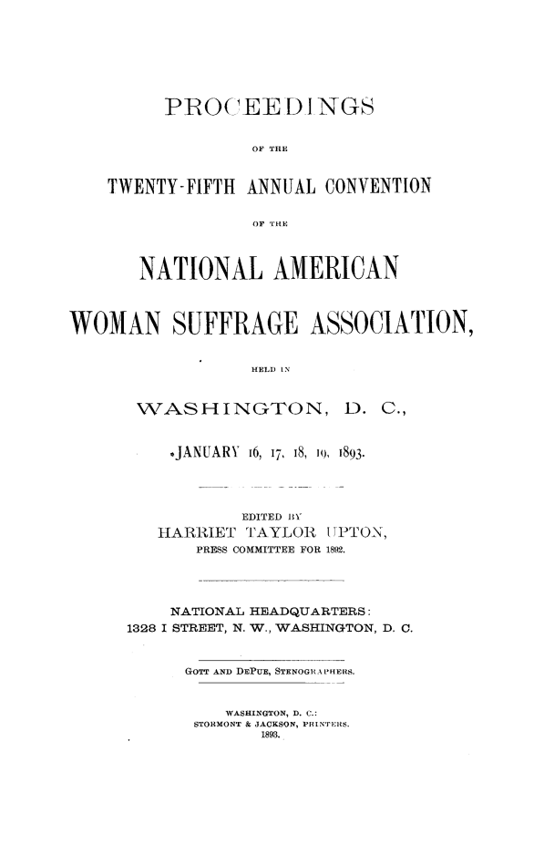 handle is hein.journals/wmsufpro25 and id is 1 raw text is: PROC EED I NGS
OF THE
TWENTY-FIFTH ANNUAL CONVENTION
OF THE
NATIONAL AMERICAN
WOMAN SUFFRAGE ASSOCIATION,
HELD IN

WASSH INGTON,

D. C.,

-JANUARY i6, 17, 18, i0, 1893.
EDITED BY
HARRIET TAYLOR II PTON,
PRESS COMMITTEE FOR 1892.
NATIONAL HEADQUARTERS:
1328 I STREET, N. W., WASHINGTON, D. C.
GOTT AND DEPUE, STENOGRAPlERS.
WASHINGTON, D. C.:
STORMONT & JACKSON, PRINTERS.
1893.


