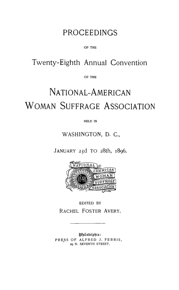 handle is hein.journals/wmsufpro28 and id is 1 raw text is: PROCEEDINGS
OF THE

Twenty-Eighth Annual

Convention

OF THE

NATIONAL-AME RICAN
WOMAN SUFFRAGE ASSOCIATION
HELD IN
WASHINGTON, D. C.,

JANUARY 23d TO 28th, 1896.
EDITED BY
RACHEL FOSTER AVERY.
jilab dlpIjia:
PRESS OF ALFRED J. FERRIS,
29 N. SEVENTH STREET.



