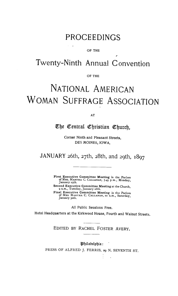 handle is hein.journals/wmsufpro29 and id is 1 raw text is: 








                PROCEEDINGS


                         OF THE


    Twenty-Ninth Annual Convention


                         OF THE



          NATIONAL AMERICAN


WOMAN SUFFRAGE ASSOCIATION


                           AT


            Etc  Central  Chtritian ebarch,

                Corner Ninth and Pleasant Streets,
                    DES MOINES, IOWA,


      JANUARY 26th, 27th, 28th, and 29th, 1897




           First Executive Committee Meeting in the Parlors
              of Mns. MARTHA C. CALLANAN, 7.45 p.m., Monday,
              January 25th.
           Second Executive Committee Meeting at the Church,
              9 a.m., Tuesday, January 26th.
           Final Executive Committee Meeting in the Parlors
              of MRs. MARTHA C. CALLANAN, so a.m., Saturday,
              January 3oth.

                   All Public Sessions Free.
   Hotel Headquarters at the Kirkwood House, Fourth and Walnut Streets.



           EDITED  BY RACHEL  FOSTER  AVERY.



                       Vbilabelphia:
        PRESS OF ALFRED J. FERRIS, 29 N. SEVENTH ST.


