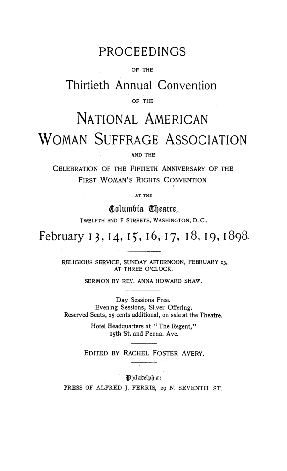 handle is hein.journals/wmsufpro30 and id is 1 raw text is: 





              PROCEEDINGS

                      OF THE

       Thirtieth  Annual Convention

                      OF THE


         NATIONAL AMERICAN


WOMAN SUFFRAGE ASSOCIATION
                      AND THE

    CELEBRATION OF THE FIFTIETH ANNIVERSARY OF THE
         FIRST WOMAN'S RIGHTS CONVENTION

                       AT THE

                 Columbia Cbeatre,
          TWELFTH AND F STREETS, WASHINGTON, D. C.,

February I3, 14, 15', 16, 17, 18, 19, 1898


      RELIGIOUS SERVICE, SUNDAY AFTERNOON, FEBRUARY i3,
                  AT THREE O'CLOCK.
           SERMON BY REV. ANNA HOWARD SHAW.

                  Day Sessions Free.
             Evening Sessions, Silver Offering.
      Reserved Seats, 25 cents additional, on sale at the Theatre.
            Hotel Headquarters at  The Regent,
                 15th St. and Penna. Ave.

           EDITED BY RACHEL FOSTER AVERY.




      PRESS OF ALFRED J. FERRIS, 29 N. SEVENTH ST.


