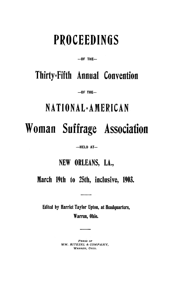 handle is hein.journals/wmsufpro35 and id is 1 raw text is: 




PROCEEDIMS

        -OF THE-


Thirty=Fifth Annual


Convention


-OF THE-


       NATIONAL=AMERICAN


Woman Suffrage Association

                -HELD AT-


NEW  ORLEANS,


LA.,


March 19th to 25th, inclusive, 1903.


  Edited by Harriet Taylor Upton, at Headquarters,
            Warren, Ohio.


            PRL'ss 0OF
        WM. RITEZEL & COMPANY,
            WARREv, OHIo.


