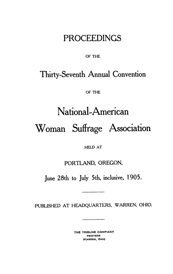 handle is hein.journals/wmsufpro37 and id is 1 raw text is: 





         PROCEEDINGS


                OF THE



  Thirty-Seventh Annual Convention


                OF THE



       National-American


Woman Suffrage Association


               HELD AT


         PORTLAND, OREGON,


   June 28th to July 5th, inclusive, 1905.




PUBLISHED AT HEADQUARTERS, WARREN, OHIO.




            THE TRIBUNE COMPANY
                PRINTERS
                }WARREN, OHIQ


