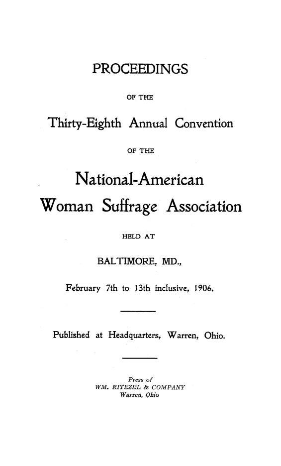 handle is hein.journals/wmsufpro38 and id is 1 raw text is: 





PROCEEDINGS

      OF THE


Thirty-Eighth


Annual  Convention


OF THE


National-American


Woman


Suffrage


Association


HELD AT


        BALTIMORE, MD.,

  February 7th to 13th inclusive, 1906.



Published at Headquarters, Warren, Ohio.



             Press of
        WM. RITEZEL & COMPANY
            Warren, Ohio


