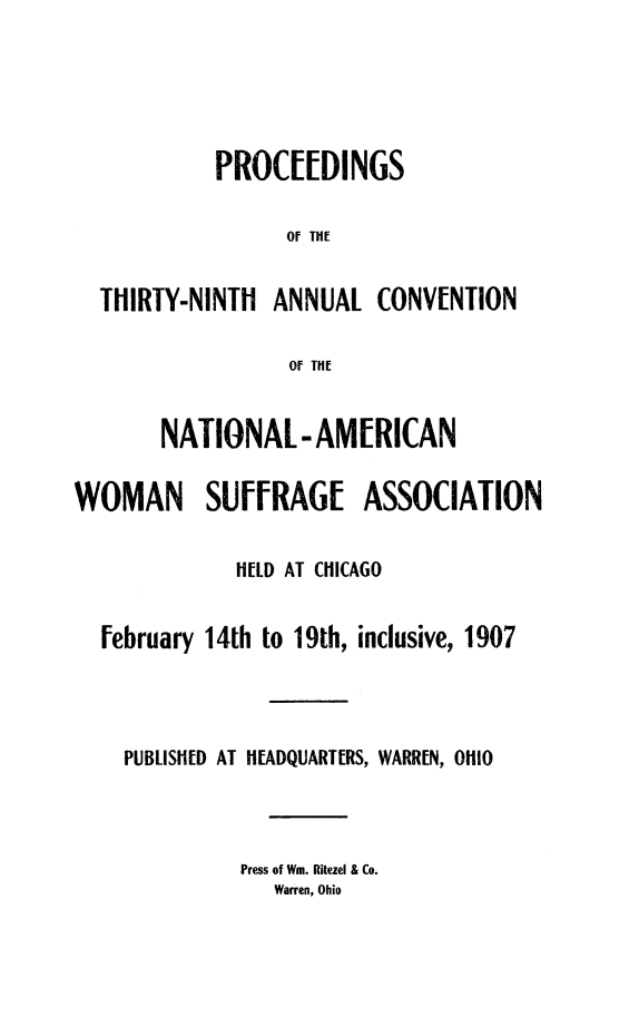 handle is hein.journals/wmsufpro39 and id is 1 raw text is: 





            PROCEEDINGS

                 Of THE


  THIRTY-NINTH  ANNUAL   CONVENTION

                  0f THE


       NATIONAL -AMERICAN

WOMAN SUFFRAGE ASSOCIATION


             HELD AT CHICAGO


  February 14th to 19th, inclusive, 1907




    PUBLISHED AT HEADQUARTERS, WARREN, OHIO




              Press of Wm. Ritezel & Co.
                Warren, Ohio


