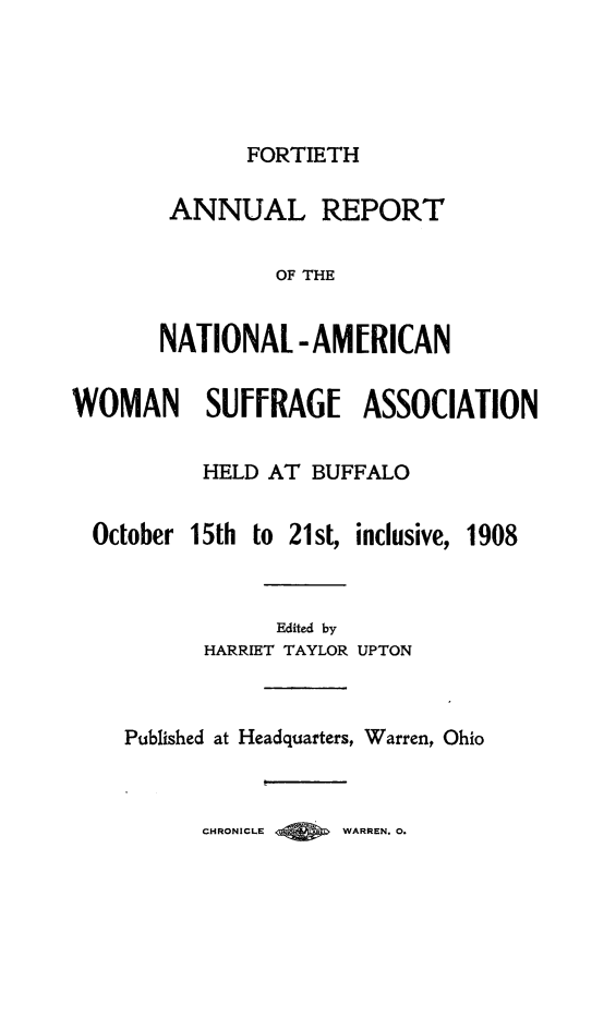 handle is hein.journals/wmsufpro40 and id is 1 raw text is: 





              FORTIETH

        ANNUAL REPORT

                OF THE


       NATIONAL   -AMERICAN


WOMAN SUFFRAGE ASSOCIATION

          HELD  AT BUFFALO


  October 15th to 21st, inclusive, 1908



                Edited by
          HARRIET TAYLOR UPTON



    Published at Headquarters, Warren, Ohio



          CHRONICLE  WARREN. 0.


