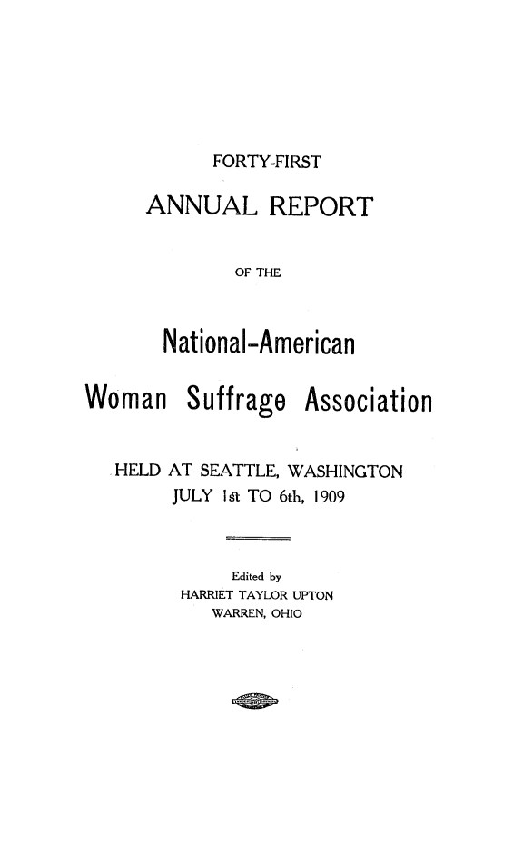 handle is hein.journals/wmsufpro41 and id is 1 raw text is: 






FORTY-FIRST


ANNUAL REPORT


        OF THE



  National-American


Woman


Suffrage


Association


HELD AT SEATTLE, WASHINGTON
     JULY Ila TO 6th, 1909



           Edited by
      HARRIET TAYLOR UPTON
         WARREN, OHIO


