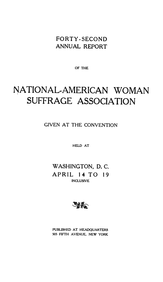 handle is hein.journals/wmsufpro42 and id is 1 raw text is: 





            FORTY-SECOND
            ANNUAL REPORT


                 OF THE



NATIONAL-AMERICAN WOMAN

    SUFFRAGE ASSOCIATION



        GIVEN AT THE CONVENTION


                HELD AT


           WASHINGTON, D. C.
           APRIL  14 TO 19
                INCLUSIVE


PUBLISHED AT HEADQUARTERS
505 FIFTH AVENUE, NEW YORK


