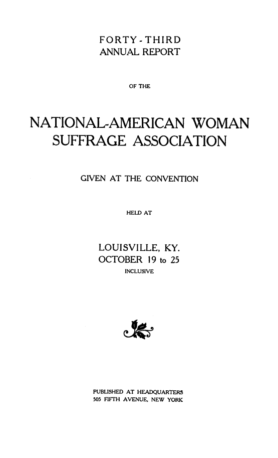 handle is hein.journals/wmsufpro43 and id is 1 raw text is: 


            FORTY - THIRD
            ANNUAL REPORT


                 OF THE



NATIONAL-AMERICAN WOMAN

    SUFFRAGE ASSOCIATION


GIVEN AT THE CONVENTION


        HELD AT



   LOUISVILLE, KY.
   OCTOBER 19 to 25
       INCLUSIVE


PUBLISHED AT HEADQUARTERS
505 FIFTH AVENUE, NEW YORK


