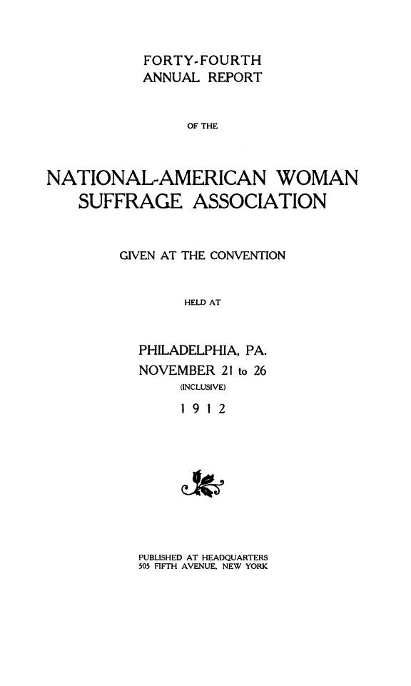 handle is hein.journals/wmsufpro44 and id is 1 raw text is: 


           FORTY-FOURTH
           ANNUAL  REPORT


                 OF THE



NATIONAL-AMERICAN WOMAN
    SUFFRAGE ASSOCIATION


GIVEN AT THE CONVENTION


        HELD AT


  PHILADELPHIA, PA.
  NOVEMBER  21 to 26
       (INCLUSIVE)
       1912


PUBLISHED AT HEADQUARTERS
505 FIFTH AVENUE, NEW YORK


