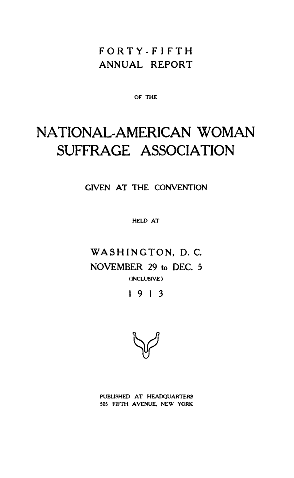 handle is hein.journals/wmsufpro45 and id is 1 raw text is: 



FORTY
ANNUAL


-FIFTH
REPORT


OF THE


NATIONAL-AMERICAN WOMAN
   SUFFRAGE ASSOCIATION


        GIVEN AT THE CONVENTION


               HELD AT


         WASHINGTON,   D. C.
         NOVEMBER 29 to DEC. 5
               (INCLUSIVE)
               19 13





               Y


PUBLISHED AT HEADQUARTERS
505 FIFTH AVENUE, NEW YORK


