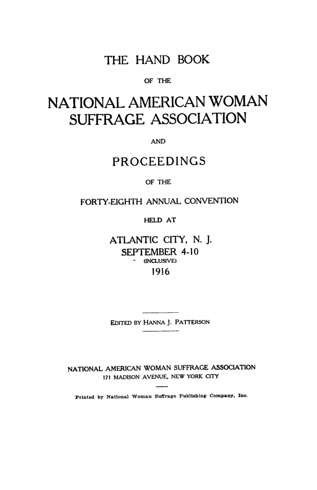 handle is hein.journals/wmsufpro48 and id is 1 raw text is: 






           THE   HAND BOOK

                  OF THE


NATIONAL AMERICAN WOMAN

    SUFFRAGE ASSOCIATION

                   AND


            PROCEEDINGS

                  OF THE

      FORTY-EIGHTH ANNUAL CONVENTION

                  HELD AT

            ATLANTIC  CITY, N. J.
              SEPTEMBER  4-10
                  (INCLUSIVE)
                    1916





            EDITED BY HANNA J. PATTERSON





    NATIONAL AMERICAN WOMAN SUFFRAGE ASSOCIATION
          171 MADISON AVENUE, NEW YORK CITY

     Printed by National Woman Suffrage Publishing Company, Inc.


