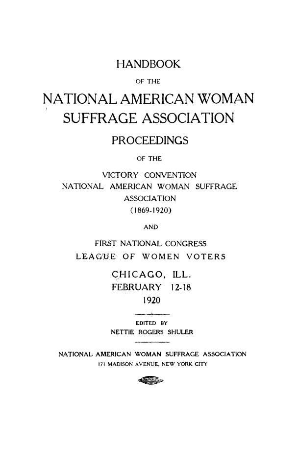 handle is hein.journals/wmsufpro51 and id is 1 raw text is: 





             HANDBOOK

                OF THE

NATIONAL AMERICAN WOMAN

    SUFFRAGE ASSOCIATION

            PROCEEDINGS

                 OF THE

          VICTORY CONVENTION
   NATIONAL AMERICAN WOMAN SUFFRAGE
              ASSOCIATION
              (1869-1920)

                  AND

         FIRST NATIONAL CONGRESS
      LEAQFUE OF WOMEN   VOTERS

            CHICAGO,   ILL.
            FEBRUARY   12-18
                  1920

                EDITED BY
            NETTlE ROGERS SHULER

   NATIONAL AMERICAN WOMAN SUFFRAGE ASSOCIATION
          171 MADISON AVENUE, NEW YORK CITY


