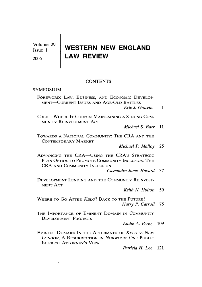 handle is hein.journals/wnelr29 and id is 1 raw text is: Volume 29   WESTERN NEW ENGLAND
Issue 1
2006        LAW    REVIEW
CONTENTS
SYMPOSIUM
FOREWORD: LAW, BUSINESS, AND ECONOMIC DEVELOP-
MENT-CURRENT ISSUES AND AGE-OLD BATTLES
Eric J. Gouvin
CREDIT WHERE IT COUNTS: MAINTAINING A STRONG COM-
MUNITY REINVESTMENT ACT
Michael S. Barr 11
TOWARDS A NATIONAL COMMUNITY: THE CRA AND THE
CONTEMPORARY MARKET
Michael P. Malloy 25
ADVANCING THE CRA-USING THE CRA's STRATEGIC
PLAN OPTION TO PROMOTE COMMUNITY INCLUSION: THE
CRA AND COMMUNITY INCLUSION
Cassandra Jones Havard 37
DEVELOPMENT LENDING AND THE COMMUNITY REINVEST-
MENT Acr
Keith N. Hylton 59
WHERE TO Go AFTER KELO? BACK TO THE FUTURE!
Harry P. Carroll 75
THE IMPORTANCE OF EMINENT DOMAIN IN COMMUNITY
DEVELOPMENT PROJECTS
Eddie A. Perez 109
EMINENT DOMAIN: IN THE AFTERMATH OF KELO V. NEW
LONDON, A RESURRECTION IN NORWOOD: ONE PUBLIC
INTEREST ATTORNEY'S VIEW
Patricia H. Lee 121


