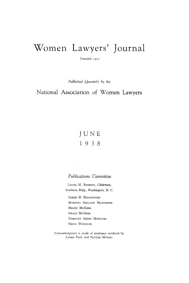 handle is hein.journals/wolj24 and id is 1 raw text is: Women Lawyers' Journal
Founded igro
Published Quarterly by the
National Association of Women Lawyers
JUNE
1938
Publications Committee
LAURA M. BERRIEN, Chairman,
Southern Bldg., Washington, D. C.
SARAH H. HALBFINGER
BURNITA SHELTON MATTHEWS
HELEN McGERR
GRACE McGERR
DOROTHY ASHBY MONCURE
EMMA WHEELER

Acknowledgment is made of assistance rendered by
Louise Park and Patricia McGerr


