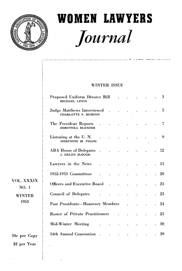 handle is hein.journals/wolj39 and id is 1 raw text is: WOMEN LAWYERS
Journal

VOL. XXXIX
NO. 1
WINTER
1953
50c per Copy
$2 per Year

WINTER ISSUE
Proposed Uniform Divorce Bill
MICHAEL LEVIN
Judge Matthews Interviewed
CHARLOTTE P. MURPHY
The President Reports
DOROTHEA BLENDER
Listening at the U. N.
JOSEPHINE M. PISANI
ABA House of Delegates
J. HELEN SLOUGH
Lawyers in the News
1952-1953 Committees
Officers and Executive Board
Council of Delegates
Past Presidents-Honorary Members
Roster of Private Practitioners
Mid-Winter Meeting     .
54th Annual Convention

*  3
*  5
*  7
.9
12
15
20
23
23
24
25
30
30


