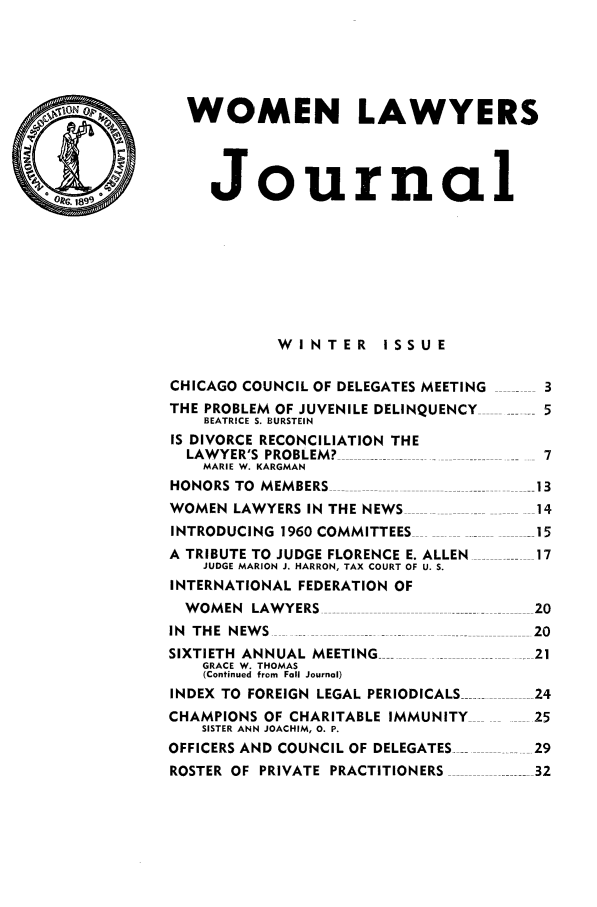 handle is hein.journals/wolj46 and id is 1 raw text is: WOMEN LAWYERS
Journal
WINTER ISSUE
CHICAGO COUNCIL OF DELEGATES MEETING -  3
THE PROBLEM OF JUVENILE DELINQUENCY    5
BEATRICE S. BURSTEIN
IS DIVORCE RECONCILIATION THE
LAWYER'S PROBLEM?  .......           7
MARIE W. KARGMAN
HONORS TO MEMBERS                     13
WOMEN LAWYERS IN THE NEWS             14
INTRODUCING 1960 COMMITTEES           15
A TRIBUTE TO JUDGE FLORENCE E. ALLEN  17
JUDGE MARION J. HARRON, TAX COURT OF U. S.
INTERNATIONAL FEDERATION OF
WOMEN LAWYERS ---                   20
IN THE NEWS                           20
SIXTIETH ANNUAL MEETING --            21
GRACE W. THOMAS
(Continued from Fall Journal)
INDEX TO  FOREIGN  LEGAL PERIODICALS ......... .. 24
CHAMPIONS OF CHARITABLE IMMUNITY      25
SISTER ANN JOACHIM, 0. P.
OFFICERS AND COUNCIL OF DELEGATES ----   29
ROSTER OF PRIVATE  PRACTITIONERS  . ........ 32


