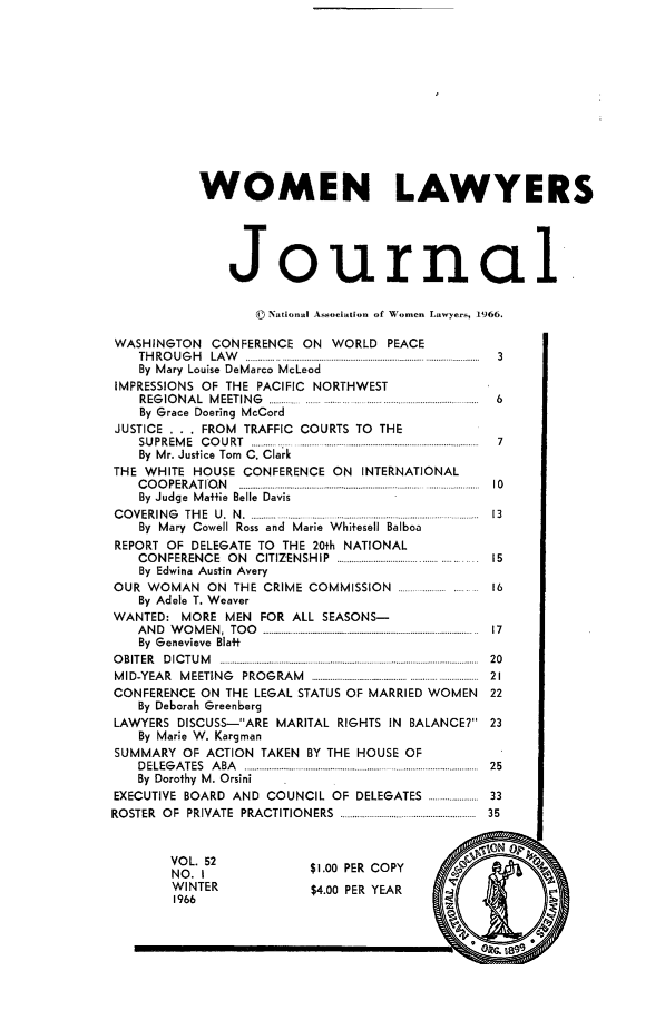 handle is hein.journals/wolj52 and id is 1 raw text is: WOMEN LAWYERS
Journal
© National Association of Women Lawyers, 1966.
WASHINGTON CONFERENCE ON WORLD PEACE
T H R O U G H   LA W   .............................................................................................................  3
By Mary Louise DeMarco McLeod
IMPRESSIONS OF THE PACIFIC NORTHWEST
REGIONAL MEETING        ..............            ......  6
By Grace Doering McCord
JUSTICE . . . FROM TRAFFIC COURTS TO THE
S U P R E M E  C O U R T  ..... .........  - ..............................................................  7
By Mr. Justice Tom C. Clark
THE WHITE HOUSE CONFERENCE ON INTERNATIONAL
COOPERATION.........................          ............. 10
By Judge Maffie Belle Davis
C O VERIN G   TH E  U.  N  . ................ ...... ...............................................  13
By Mary Cowell Ross and Marie Whitesell Balboa
REPORT OF DELEGATE TO THE 20th NATIONAL
CONFERENCE ON CITIZENSHIP ........................ 15
By Edwina Austin Avery
OUR WOMAN ON THE CRIME COMMISSION                          16
By Adele T. Weaver
WANTED: MORE MEN FOR ALL SEASONS-
A N D  W O M EN ,  TO O   ..................................................................................................... .. 17
By Genevieve Blat
O B IT E R  D IC T U M   ........................................... ........................................................  2 0
M ID-YEA R  M EETIN G  PRO G RA M  2........................................................... ...........  21
CONFERENCE ON THE LEGAL STATUS OF MARRIED WOMEN            22
By Deborah Greenberg
LAWYERS DISCUSS-ARE MARITAL RIGHTS IN BALANCE? 23
By Marie W. Kargman
SUMMARY OF ACTION TAKEN BY THE HOUSE OF
DELEGATES  ABA   ....................................  25
By Dorothy M. Orsini
EXECUTIVE BOARD AND COUNCIL OF DELEGATES ........................ 33
RO STER  O F  PRIVATE  PRACTITIO N ERS  ................................................................  35
I1ON  p
VOL. 52               $1.00 PER COPY
NO.T
WINTER                $4.00 PER YEAR


