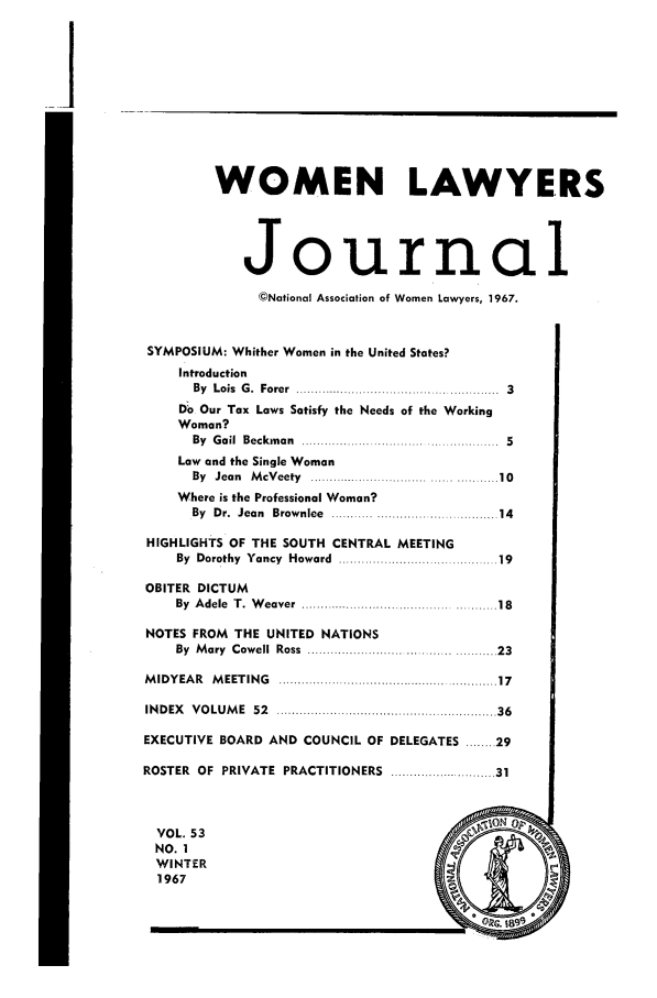 handle is hein.journals/wolj53 and id is 1 raw text is: WOMEN LAWYERS
Journal
©National Association of Women Lawyers, 1967.
SYMPOSIUM: Whither Women in the United States?
Introduction
By  Lois  G .  Forer  ....................................................  3
Do Our Tax Laws Satisfy the Needs of the Working
Woman?
By Gail Beckman .................................... . 5
Law and the Single Woman
By  Jean  M cV eety  .............. ..............   ................. 10
Where is the Professional Woman?
By  Dr.  Jean  Brow nlee  ..  ............................... . 14
HIGHLIGHTS OF THE SOUTH CENTRAL MEETING
By  Dorothy  Yancy  Howard  ......................................... 19
OBITER DICTUM
By  A dele  T .  W eaver  .................................................. 18
NOTES FROM THE UNITED NATIONS
By  M ary  Cow ell  Ross  ................. ............ ........... 23
M IDYEAR  M EETING  ..................................................... 17
IN D EX  V O LU M E  52  ...................... ................................. 36
EXECUTIVE BOARD AND COUNCIL OF DELEGATES ........ 29
ROSTER  OF  PRIVATE  PRACTITIONERS   ......................... 31
VOL. 53                                         O
NO. 1
WINTER
1967


