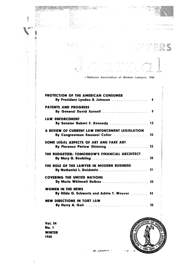 handle is hein.journals/wolj54 and id is 1 raw text is: cNational Association of Women Lawyers, 1968.

PROTECTION OF THE AMERICAN CONSUMER
By President Lyndon B. Johnson ..................  4
PATENTS AND PROGRESS
By General David Sarnoff        ................ 9
LAW ENFORCEMENT
By Senator Robert F. Kennedy .................... 12
A REVIEW OF CURRENT LAW ENFORCEMENT LEGISLATION
By Congressman Emanuel Celler .................. 20
SOME LEGAL ASPECTS OF ART AND FAKE ART
By  Florence  Perlow  Shientag  .....................  23
THE BUDGETEER: TOMORROW'S FINANCIAL ARCHITECT
By  Mary  G. Roebling  ........ ...... . . . ........ 28
THE ROLE OF THE LAWYER IN MODERN BUSINESS
By Nathaniel L. Goldstein          .......... 31
COVERING THE UNITED NATIONS
By Marie Whitesell Balboa ........... 33
WOMEN IN THE NEWS
By Hilda G. Schwartz and Adele T. Weaver .......... 34
NEW DIRECTIONS IN TORT LAW
By  Harry  A. Gair  ......... ........ ...        35
Vol. 54
No. 1
WINTER
1968


