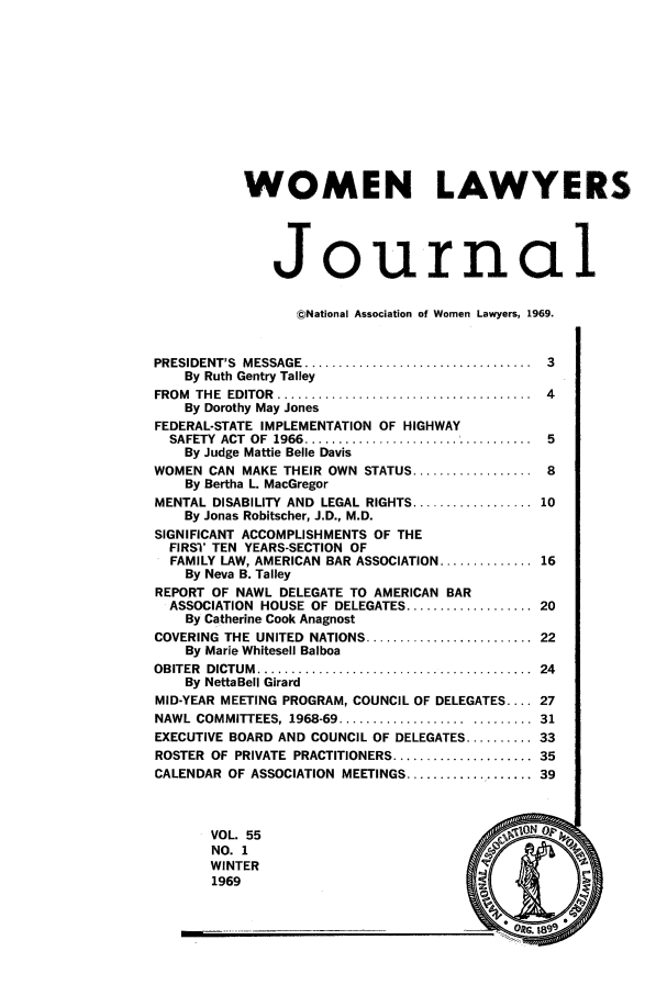 handle is hein.journals/wolj55 and id is 1 raw text is: WOMEN LAWYERS
Journal
cNational Association of Women Lawyers, 1969.
PRESIDENT'S  MESSAGE  ..................................  3
By Ruth Gentry Talley
FROM  THE  EDITOR  ......................................  4
By Dorothy May Jones
FEDERAL-STATE IMPLEMENTATION OF HIGHWAY
SAFETY ACT OF 1966 ..................     ......... 5
By Judge Mattie Belle Davis
WOMEN CAN MAKE THEIR OWN STATUS .................. 8
By Bertha L. MacGregor
MENTAL DISABILITY AND LEGAL RIGHTS .................. 10
By Jonas Robitscher, J.D., M.D.
SIGNIFICANT ACCOMPLISHMENTS OF THE
FIRST TEN YEARS-SECTION OF
FAMILY LAW, AMERICAN BAR ASSOCIATION .............. 16
By Neva B. Talley
REPORT OF NAWL DELEGATE TO AMERICAN BAR
ASSOCIATION HOUSE OF DELEGATES ................... 20
By Catherine Cook Anagnost
COVERING  THE  UNITED  NATIONS ......................... 22
By Marie Whitesell Balboa
OBITER  DICTUM  .........................................  24
By NettaBell Girard
MID-YEAR MEETING PROGRAM, COUNCIL OF DELEGATES .... 27
NAWL COMMITTEES, 1968-69 .......................... 31
EXECUTIVE BOARD AND COUNCIL OF DELEGATES .......... 33
ROSTER OF PRIVATE PRACTITIONERS ..................... 35
CALENDAR OF ASSOCIATION MEETINGS ................... 39
VOL. 55                                   ION
NO. I
WINTER
1969

MEEK-----


